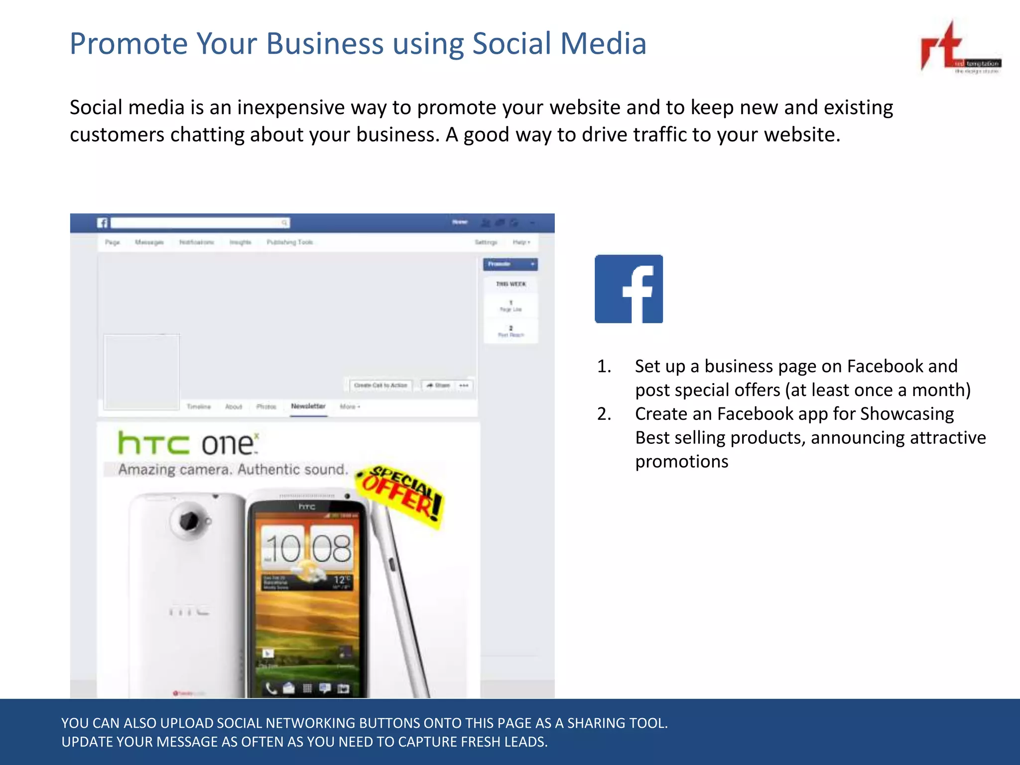 Promote Your Business using Social Media
Social media is an inexpensive way to promote your website and to keep new and existing
customers chatting about your business. A good way to drive traffic to your website.
YOU CAN ALSO UPLOAD SOCIAL NETWORKING BUTTONS ONTO THIS PAGE AS A SHARING TOOL.
UPDATE YOUR MESSAGE AS OFTEN AS YOU NEED TO CAPTURE FRESH LEADS.
1. Set up a business page on Facebook and
post special offers (at least once a month)
2. Create an Facebook app for Showcasing
Best selling products, announcing attractive
promotions
 