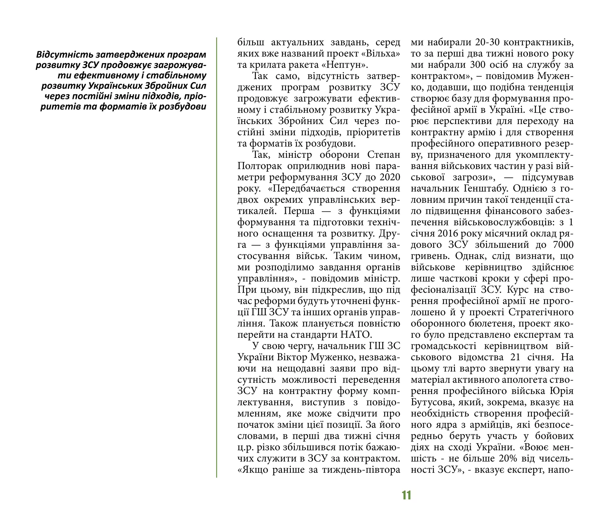 11
більш актуальних завдань, серед
яких вже названий проект «Вільха»
та крилата ракета «Нептун».
Так само, відсутність затвер-
джених програм розвитку ЗСУ
продовжує загрожувати ефектив-
ному і стабільному розвитку Укра-
їнських Збройних Сил через по-
стійні зміни підходів, пріоритетів
та форматів їх розбудови.
Так, міністр оборони Степан
Полторак оприлюднив нові пара-
метри реформування ЗСУ до 2020
року. «Передбачається створення
двох окремих управлінських вер-
тикалей. Перша — з функціями
формування та підготовки техніч-
ного оснащення та розвитку. Дру-
га  — з функціями управління за-
стосування військ. Таким чином,
ми розподілимо завдання органів
управління», - повідомив міністр.
При цьому, він підкреслив, що під
час реформи будуть уточнені функ-
ції ГШ ЗСУ та інших органів управ-
ління. Також планується повністю
перейти на стандарти НАТО.
У свою чергу, начальник ГШ ЗС
України Віктор Муженко, незважа-
ючи на нещодавні заяви про від-
сутність можливості переведення
ЗСУ на контрактну форму комп-
лектування, виступив з повідо-
мленням, яке може свідчити про
початок зміни цієї позиції. За його
словами, в перші два тижні січня
ц.р. різко збільшився потік бажаю-
чих служити в ЗСУ за контрактом.
«Якщо раніше за тиждень-півтора
ми набирали 20-30 контрактників,
то за перші два тижні нового року
ми набрали 300 осіб на службу за
контрактом», − повідомив Мужен-
ко, додавши, що подібна тенденція
створює базу для формування про-
фесійної армії в Україні. «Це ство-
рює перспективи для переходу на
контрактну армію і для створення
професійного оперативного резер-
ву, призначеного для укомплекту-
вання військових частин у разі вій-
ськової загрози», — підсумував
начальник Генштабу. Однією з го-
ловним причин такої тенденції ста-
ло підвищення фінансового забез-
печення військовослужбовців: з 1
січня 2016 року місячний оклад ря-
дового ЗСУ збільшений до 7000
гривень. Однак, слід визнати, що
військове керівництво здійснює
лише часткові кроки у сфері про-
фесіоналізації ЗСУ. Курс на ство-
рення професійної армії не прого-
лошено й у проекті Стратегічного
оборонного бюлетеня, проект яко-
го було представлено експертам та
громадськості керівництвом вій-
ськового відомства 21 січня. На
цьому тлі варто звернути увагу на
матеріал активного апологета ство-
рення професійного війська Юрія
Бутусова, який, зокрема, вказує на
необхідність створення професій-
ного ядра з армійців, які безпосе-
редньо беруть участь у бойових
діях на сході України. «Воює мен-
шість - не більше 20% від чисель-
ності ЗСУ», - вказує експерт, напо-
Відсутність затверджених програм
розвитку ЗСУ продовжує загрожува-
ти ефективному і стабільному
розвитку Українських Збройних Сил
через постійні зміни підходів, пріо-
ритетів та форматів їх розбудови
 