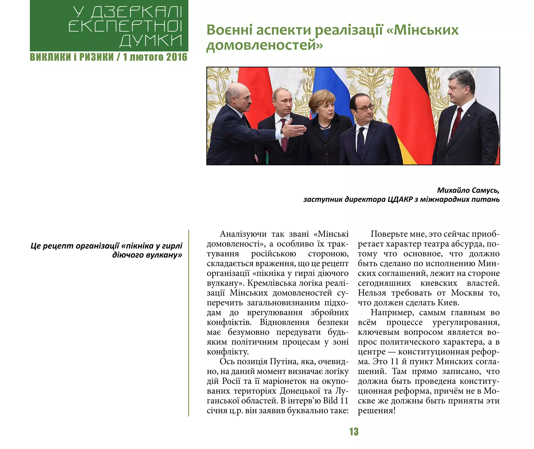 ВИКЛИКИ і РИЗИКИ / 1 лютого 2016
13
Аналізуючи так звані «Мінські
домовленості», а особливо їх трак-
тування російською стороною,
складається враження, що це рецепт
організації «пікніка у гирлі діючого
вулкану». Кремлівська логіка реалі-
зації Мінських домовленостей су-
перечить загальновизнаним підхо-
дам до врегулювання збройних
конфліктів. Відновлення безпеки
має безумовно передувати будь-
яким політичним процесам у зоні
конфлікту.
Ось позиція Путіна, яка, очевид-
но, на даний момент визначає логіку
дій Росії та її маріонеток на окупо-
ваних територіях Донецької та Лу-
ганської областей. В інтерв‘ю Bild 11
січня ц.р. він заявив буквально таке:
Поверьте мне, это сейчас приоб-
ретает характер театра абсурда, по-
тому что основное, что должно
быть сделано по исполнению Мин-
ских соглашений, лежит на стороне
сегодняшних киевских властей.
Нельзя требовать от Москвы то,
что должен сделать Киев.
Например, самым главным во
всём процессе урегулирования,
ключевым вопросом является во-
прос политического характера, а в
центре — конституционная рефор-
ма. Это 11 й пункт Минских согла-
шений. Там прямо записано, что
должна быть проведена конститу-
ционная реформа, причём не в Мо-
скве же должны быть приняты эти
решения!
Воєнні аспекти реалізації «Мінських
домовленостей»
У дзеркалі
експертноі
думки
Михайло Самусь,
заступник директора ЦДАКР з міжнародних питань
Це рецепт організації «пікніка у гирлі
діючого вулкану»
 