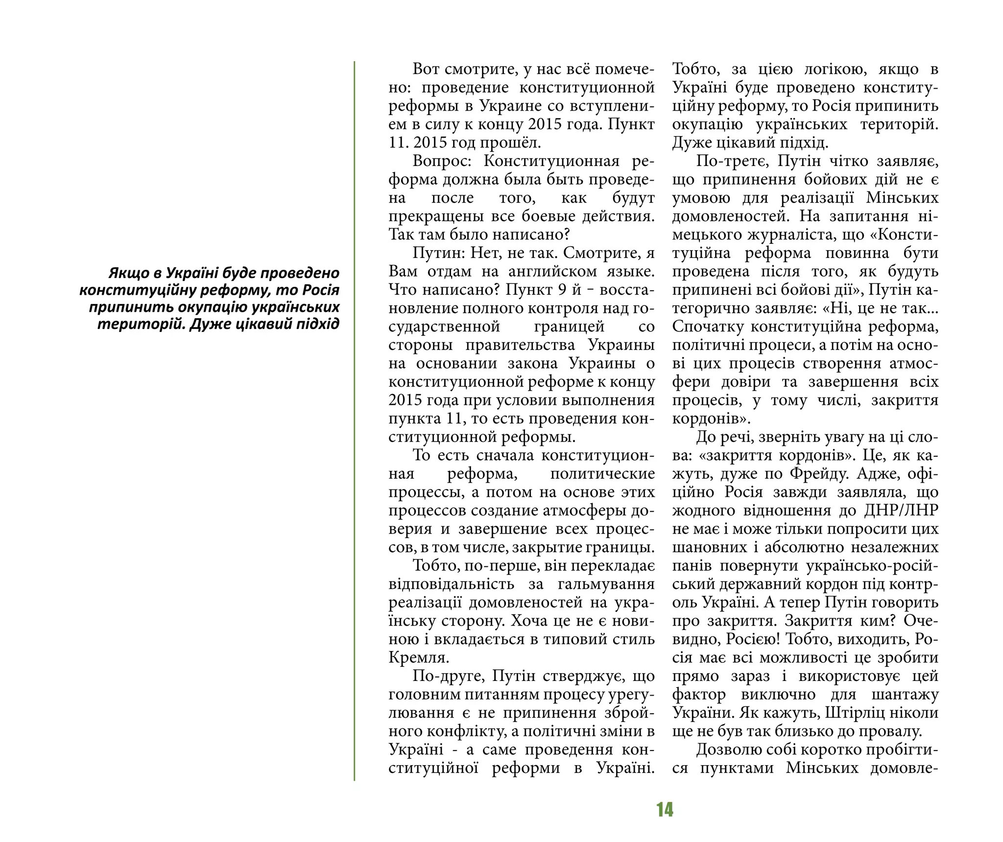 14
Вот смотрите, у нас всё помече-
но: проведение конституционной
реформы в Украине со вступлени-
ем в силу к концу 2015 года. Пункт
11. 2015 год прошёл.
Вопрос: Конституционная ре-
форма должна была быть проведе-
на после того, как будут
прекращены все боевые действия.
Так там было написано?
Путин: Нет, не так. Смотрите, я
Вам отдам на английском языке.
Что написано? Пункт 9 й ‒ восста-
новление полного контроля над го-
сударственной границей со
стороны правительства Украины
на основании закона Украины о
конституционной реформе к концу
2015 года при условии выполнения
пункта 11, то есть проведения кон-
ституционной реформы.
То есть сначала конституцион-
ная реформа, политические
процессы, а потом на основе этих
процессов создание атмосферы до-
верия и завершение всех процес-
сов, в том числе, закрытие границы.
Тобто, по-перше, він перекладає
відповідальність за гальмування
реалізації домовленостей на укра-
їнську сторону. Хоча це не є нови-
ною і вкладається в типовий стиль
Кремля.
По-друге, Путін стверджує, що
головним питанням процесу урегу-
лювання є не припинення зброй-
ного конфлікту, а політичні зміни в
Україні - а саме проведення кон-
ституційної реформи в Україні.
Тобто, за цією логікою, якщо в
Україні буде проведено конститу-
ційну реформу, то Росія припинить
окупацію українських територій.
Дуже цікавий підхід.
По-третє, Путін чітко заявляє,
що припинення бойових дій не є
умовою для реалізації Мінських
домовленостей. На запитання ні-
мецького журналіста, що «Консти-
туційна реформа повинна бути
проведена після того, як будуть
припинені всі бойові дії», Путін ка-
тегорично заявляє: «Ні, це не так...
Спочатку конституційна реформа,
політичні процеси, а потім на осно-
ві цих процесів створення атмос-
фери довіри та завершення всіх
процесів, у тому числі, закриття
кордонів».
До речі, зверніть увагу на ці сло-
ва: «закриття кордонів». Це, як ка-
жуть, дуже по Фрейду. Адже, офі-
ційно Росія завжди заявляла, що
жодного відношення до ДНР/ЛНР
не має і може тільки попросити цих
шановних і абсолютно незалежних
панів повернути українсько-росій-
ський державний кордон під контр-
оль Україні. А тепер Путін говорить
про закриття. Закриття ким? Оче-
видно, Росією! Тобто, виходить, Ро-
сія має всі можливості це зробити
прямо зараз і використовує цей
фактор виключно для шантажу
України. Як кажуть, Штірліц ніколи
ще не був так близько до провалу.
Дозволю собі коротко пробігти-
ся пунктами Мінських домовле-
Якщо в Україні буде проведено
конституційну реформу, то Росія
припинить окупацію українських
територій. Дуже цікавий підхід
 