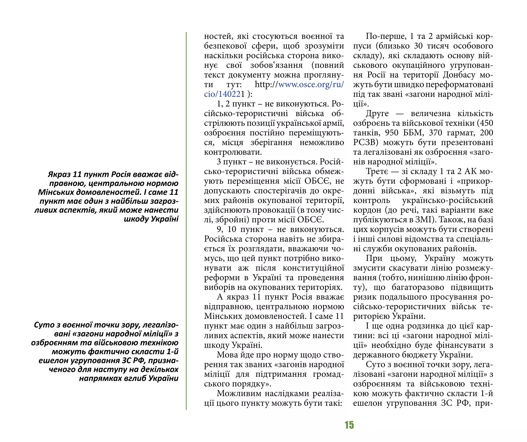 15
ностей, які стосуються воєнної та
безпекової сфери, щоб зрозуміти
наскільки російська сторона вико-
нує свої зобов‘язання (повний
текст документу можна прогляну-
ти тут: http://www.osce.org/ru/
cio/140221 ):
1, 2 пункт – не виконуються. Ро-
сійсько-терористичні війська об-
стрілюють позиції української армії,
озброєння постійно переміщують-
ся, місця зберігання неможливо
контролювати.
3 пункт – не виконується. Росій-
сько-терористичні війська обмеж-
ують переміщення місії ОБСЄ, не
допускають спостерігачів до окре-
мих районів окупованої території,
здійснюють провокації (в тому чис-
лі, збройні) проти місії ОБСЄ.
9, 10 пункт – не виконуються.
Російська сторона навіть не збира-
ється їх розглядати, вважаючи чо-
мусь, що цей пункт потрібно вико-
нувати аж після конституційної
реформи в Україні та проведення
виборів на окупованих територіях.
А якраз 11 пункт Росія вважає
відправною, центральною нормою
Мінських домовленостей. І саме 11
пункт має один з найбільш загроз-
ливих аспектів, який може нанести
шкоду Україні.
Мова йде про норму щодо ство-
рення так званих «загонів народної
міліції для підтримання громад-
ського порядку».
Можливим наслідками реаліза-
ції цього пункту можуть бути такі:
По-перше, 1 та 2 армійські кор-
пуси (близько 30 тисяч особового
складу), які складають основу вій-
ськового окупаційного угрупован-
ня Росії на території Донбасу мо-
жутьбутишвидкопереформатовані
під так звані «загони народної мілі-
ції».
Друге — величезна кількість
озброєнь та військової техніки (450
танків, 950 ББМ, 370 гармат, 200
РСЗВ) можуть бути презентовані
та легалізовані як озброєння «заго-
нів народної міліції».
Третє — зі складу 1 та 2 АК мо-
жуть бути сформовані і «прикор-
донні війська», які візьмуть під
контроль українсько-російський
кордон (до речі, такі варіанти вже
публікуються в ЗМІ). Також, на базі
цих корпусів можуть бути створені
і інші силові відомства та спеціаль-
ні служби окупованих районів.
При цьому, Україну можуть
змусити скасувати лінію розмежу-
вання (тобто, нинішню лінію фрон-
ту), що багаторазово підвищить
ризик подальшого просування ро-
сійсько-терористичних військ те-
риторією України.
І ще одна родзинка до цієї кар-
тини: всі ці «загони народної мілі-
ції» необхідно буде фінансувати з
державного бюджету України.
Суто з воєнної точки зору, лега-
лізовані «загони народної міліції» з
озброєнням та військовою техні-
кою можуть фактично скласти 1-й
ешелон угруповання ЗС РФ, при-
Якраз 11 пункт Росія вважає від-
правною, центральною нормою
Мінських домовленостей. І саме 11
пункт має один з найбільш загроз-
ливих аспектів, який може нанести
шкоду Україні
Суто з воєнної точки зору, легалізо-
вані «загони народної міліції» з
озброєнням та військовою технікою
можуть фактично скласти 1-й
ешелон угруповання ЗС РФ, призна-
ченого для наступу на декількох
напрямках вглиб України
 
