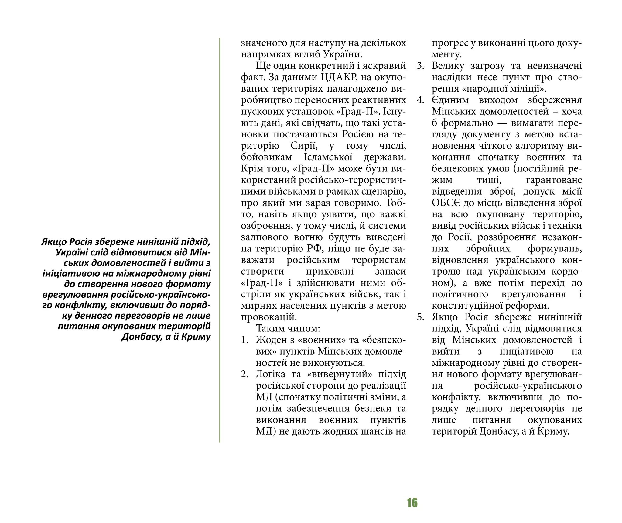 16
значеного для наступу на декількох
напрямках вглиб України.
Ще один конкретний і яскравий
факт. За даними ЦДАКР, на окупо-
ваних територіях налагоджено ви-
робництво переносних реактивних
пускових установок «Град-П». Існу-
ють дані, які свідчать, що такі уста-
новки постачаються Росією на те-
риторію Сирії, у тому числі,
бойовикам Ісламської держави.
Крім того, «Град-П» може бути ви-
користаний російсько-терористич-
ними військами в рамках сценарію,
про який ми зараз говоримо. Тоб-
то, навіть якщо уявити, що важкі
озброєння, у тому числі, й системи
залпового вогню будуть виведені
на територію РФ, ніщо не буде за-
важати російським терористам
створити приховані запаси
«Град-П» і здійснювати ними об-
стріли як українських військ, так і
мирних населених пунктів з метою
провокацій.
Таким чином:
1.	 Жоден з «воєнних» та «безпеко-
вих» пунктів Мінських домовле-
ностей не виконуються.
2.	 Логіка та «вивернутий» підхід
російської сторони до реалізації
МД (спочатку політичні зміни, а
потім забезпечення безпеки та
виконання воєнних пунктів
МД) не дають жодних шансів на
прогрес у виконанні цього доку-
менту.
3.	 Велику загрозу та невизначені
наслідки несе пункт про ство-
рення «народної міліції».
4.	 Єдиним виходом збереження
Мінських домовленостей – хоча
б формально — вимагати пере-
гляду документу з метою вста-
новлення чіткого алгоритму ви-
конання спочатку воєнних та
безпекових умов (постійний ре-
жим тиші, гарантоване
відведення зброї, допуск місії
ОБСЄ до місць відведення зброї
на всю окуповану територію,
вивід російських військ і техніки
до Росії, роззброєння незакон-
них збройних формувань,
відновлення українського кон-
тролю над українським кордо-
ном), а вже потім перехід до
політичного врегулювання і
конституційної реформи.
5.	 Якщо Росія збереже нинішній
підхід, Україні слід відмовитися
від Мінських домовленостей і
вийти з ініціативою на
міжнародному рівні до створен-
ня нового формату врегулюван-
ня російсько-українського
конфлікту, включивши до по-
рядку денного переговорів не
лише питання окупованих
територій Донбасу, а й Криму.
Якщо Росія збереже нинішній підхід,
Україні слід відмовитися від Мін-
ських домовленостей і вийти з
ініціативою на міжнародному рівні
до створення нового формату
врегулювання російсько-українсько-
го конфлікту, включивши до поряд-
ку денного переговорів не лише
питання окупованих територій
Донбасу, а й Криму
 
