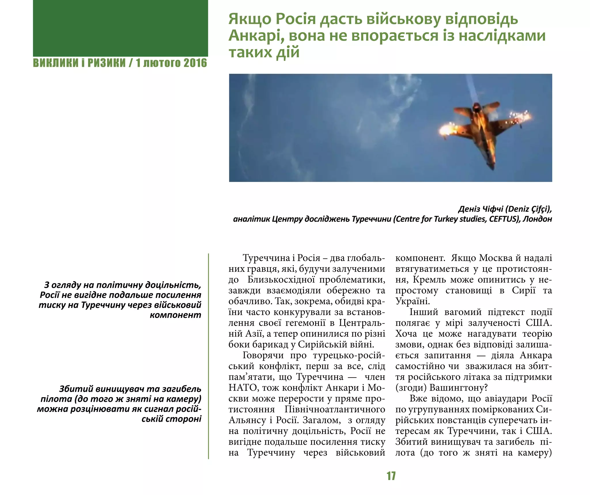 ВИКЛИКИ і РИЗИКИ / 1 лютого 2016
17
Туреччина і Росія – два глобаль-
них гравця, які, будучи залученими
до Близькосхідної проблематики,
завжди взаємодіяли обережно та
обачливо. Так, зокрема, обидві кра-
їни часто конкурували за встанов-
лення своєї гегемонії в Централь-
ній Азії, а тепер опинилися по різні
боки барикад у Сирійській війні.
Говорячи про турецько-росій-
ський конфлікт, перш за все, слід
пам’ятати, що Туреччина — член
НАТО, тож конфлікт Анкари і Мо-
скви може перерости у пряме про-
тистояння Північноатлантичного
Альянсу і Росії. Загалом, з огляду
на політичну доцільність, Росії не
вигідне подальше посилення тиску
на Туреччину через військовий
компонент. Якщо Москва й надалі
втягуватиметься у це протистоян-
ня, Кремль може опинитись у не-
простому становищі в Сирії та
Україні.
Інший вагомий підтекст події
полягає у мірі залученості США.
Хоча це може нагадувати теорію
змови, однак без відповіді залиша-
ється запитання — діяла Анкара
самостійно чи зважилася на збит-
тя російського літака за підтримки
(згоди) Вашингтону?
Вже відомо, що авіаудари Росії
по угрупуваннях поміркованих Си-
рійських повстанців суперечать ін-
тересам як Туреччини, так і США.
Збитий винищувач та загибель пі-
лота (до того ж зняті на камеру)
Якщо Росія дасть військову відповідь
Анкарі, вона не впорається із наслідками
таких дій
Деніз Чіфчі (Deniz Çifçi),
аналітик Центру досліджень Туреччини (Centre for Turkey studies, CEFTUS), Лондон
З огляду на політичну доцільність,
Росії не вигідне подальше посилення
тиску на Туреччину через військовий
компонент
Збитий винищувач та загибель
пілота (до того ж зняті на камеру)
можна розцінювати як сигнал росій-
ській стороні
 