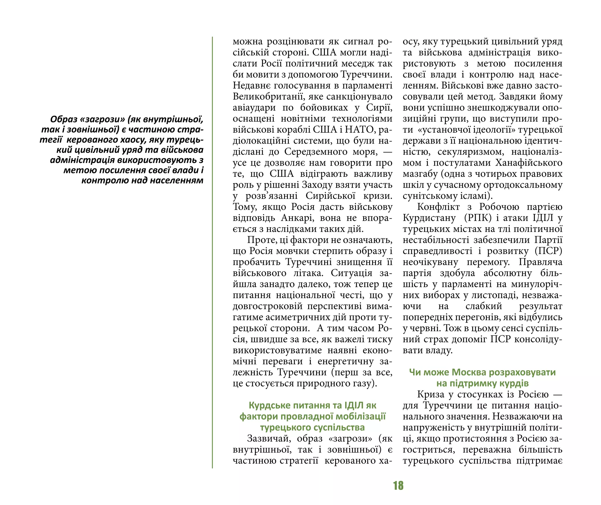 18
можна розцінювати як сигнал ро-
сійській стороні. США могли наді-
слати Росії політичний меседж так
би мовити з допомогою Туреччини.
Недавнє голосування в парламенті
Великобританії, яке санкціонувало
авіаудари по бойовиках у Сирії,
оснащені новітніми технологіями
військові кораблі США і НАТО, ра-
діолокаційні системи, що були на-
діслані до Середземного моря, —
усе це дозволяє нам говорити про
те, що США відіграють важливу
роль у рішенні Заходу взяти участь
у розв’язанні Сирійської кризи.
Тому, якщо Росія дасть військову
відповідь Анкарі, вона не впора-
ється з наслідками таких дій.
Проте, ці фактори не означають,
що Росія мовчки стерпить образу і
пробачить Туреччині знищення її
військового літака. Ситуація за-
йшла занадто далеко, тож тепер це
питання національної честі, що у
довгостроковій перспективі вима-
гатиме асиметричних дій проти ту-
рецької сторони. А тим часом Ро-
сія, швидше за все, як важелі тиску
використовуватиме наявні еконо-
мічні переваги і енергетичну за-
лежність Туреччини (перш за все,
це стосується природного газу).
Курдське питання та ІДІЛ як
фактори провладної мобілізації
турецького суспільства
Зазвичай, образ «загрози» (як
внутрішньої, так і зовнішньої) є
частиною стратегії керованого ха-
осу, яку турецький цивільний уряд
та військова адміністрація вико-
ристовують з метою посилення
своєї влади і контролю над насе-
ленням. Військові вже давно засто-
совували цей метод. Завдяки йому
вони успішно знешкоджували опо-
зиційні групи, що виступили про-
ти «установчої ідеології» турецької
держави з її національною ідентич-
ністю, секуляризмом, націоналіз-
мом і постулатами Ханафійського
мазгабу (одна з чотирьох правових
шкіл у сучасному ортодоксальному
сунітському ісламі).
Конфлікт з Робочою партією
Курдистану (РПК) і атаки ІДІЛ у
турецьких містах на тлі політичної
нестабільності забезпечили Партії
справедливості і розвитку (ПСР)
неочікувану перемогу. Правляча
партія здобула абсолютну біль-
шість у парламенті на минулоріч-
них виборах у листопаді, незважа-
ючи на слабкий результат
попередніх перегонів, які відбулись
у червні. Тож в цьому сенсі суспіль-
ний страх допоміг ПСР консоліду-
вати владу.
Чи може Москва розраховувати
на підтримку курдів
Криза у стосунках із Росією —
для Туреччини це питання націо-
нального значення. Незважаючи на
напруженість у внутрішній політи-
ці, якщо протистояння з Росією за-
гостриться, переважна більшість
турецького суспільства підтримає
Образ «загрози» (як внутрішньої,
так і зовнішньої) є частиною стра-
тегії керованого хаосу, яку турець-
кий цивільний уряд та військова
адміністрація використовують з
метою посилення своєї влади і
контролю над населенням
 