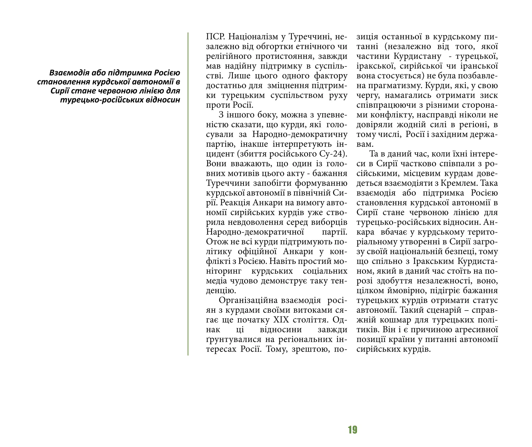 19
ПСР. Націоналізм у Туреччині, не-
залежно від обгортки етнічного чи
релігійного протистояння, завжди
мав надійну підтримку в суспіль-
стві. Лише цього одного фактору
достатньо для зміцнення підтрим-
ки турецьким суспільством руху
проти Росії.
З іншого боку, можна з упевне-
ністю сказати, що курди, які голо-
сували за Народно-демократичну
партію, інакше інтерпретують ін-
цидент (збиття російського Су-24).
Вони вважають, що один із голо-
вних мотивів цього акту - бажання
Туреччини запобігти формуванню
курдської автономії в північній Си-
рії. Реакція Анкари на вимогу авто-
номії сирійських курдів уже ство-
рила невдоволення серед виборців
Народно-демократичної партії.
Отож не всі курди підтримують по-
літику офіційної Анкари у кон-
флікті з Росією. Навіть простий мо-
ніторинг курдських соціальних
медіа чудово демонструє таку тен-
денцію.
Організаційна взаємодія росі-
ян з курдами своїми витоками ся-
гає ще початку ХІХ століття. Од-
нак ці відносини завжди
ґрунтувалися на регіональних ін-
тересах Росії. Тому, зрештою, по-
зиція останньої в курдському пи-
танні (незалежно від того, якої
частини Курдистану - турецької,
іракської, сирійської чи іранської
вона стосується) не була позбавле-
на прагматизму. Курди, які, у свою
чергу, намагались отримати зиск
співпрацюючи з різними сторона-
ми конфлікту, насправді ніколи не
довіряли жодній силі в регіоні, в
тому числі, Росії і західним держа-
вам.
Та в даний час, коли їхні інтере-
си в Сирії частково співпали з ро-
сійськими, місцевим курдам дове-
деться взаємодіяти з Кремлем. Така
взаємодія або підтримка Росією
становлення курдської автономії в
Сирії стане червоною лінією для
турецько-російських відносин. Ан-
кара вбачає у курдському терито-
ріальному утворенні в Сирії загро-
зу своїй національній безпеці, тому
що спільно з Іракським Курдиста-
ном, який в даний час стоїть на по-
розі здобуття незалежності, воно,
цілком ймовірно, підігріє бажання
турецьких курдів отримати статус
автономії. Такий сценарій – справ-
жній кошмар для турецьких полі-
тиків. Він і є причиною агресивної
позиції країни у питанні автономії
сирійських курдів.
Взаємодія або підтримка Росією
становлення курдської автономії в
Сирії стане червоною лінією для
турецько-російських відносин
 