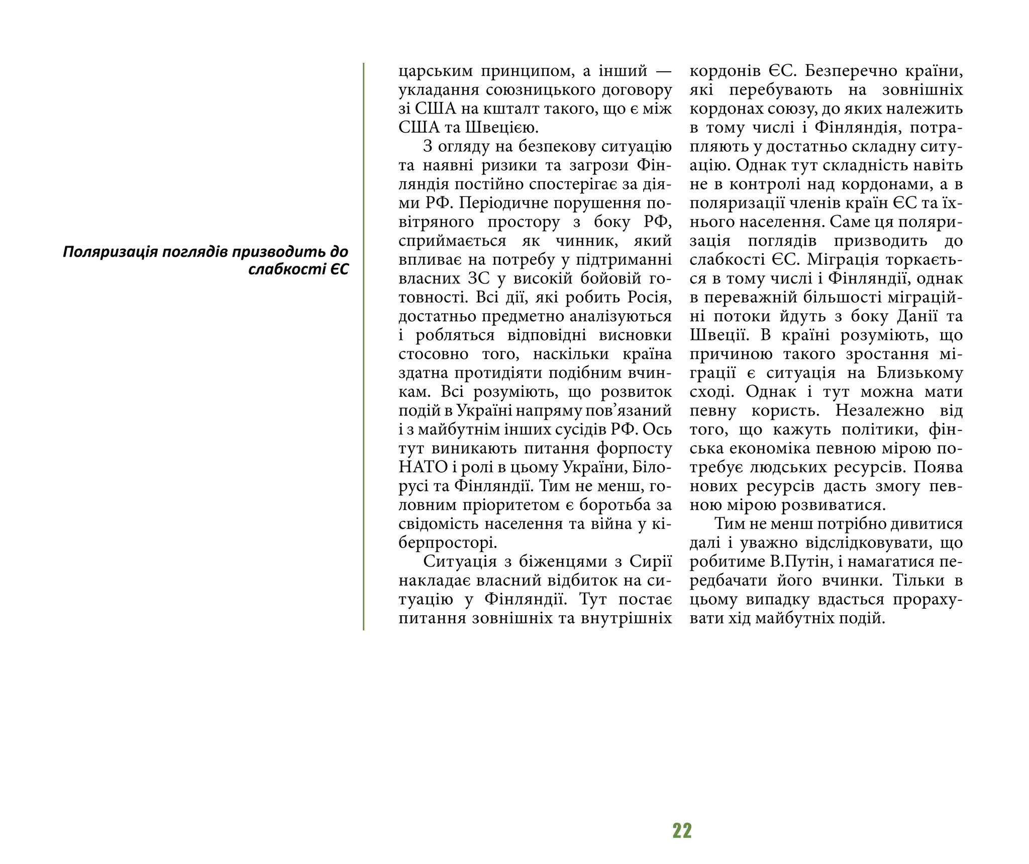 22
царським принципом, а інший —
укладання союзницького договору
зі США на кшталт такого, що є між
США та Швецією.
З огляду на безпекову ситуацію
та наявні ризики та загрози Фін-
ляндія постійно спостерігає за дія-
ми РФ. Періодичне порушення по-
вітряного простору з боку РФ,
сприймається як чинник, який
впливає на потребу у підтриманні
власних ЗС у високій бойовій го-
товності. Всі дії, які робить Росія,
достатньо предметно аналізуються
і робляться відповідні висновки
стосовно того, наскільки країна
здатна протидіяти подібним вчин-
кам. Всі розуміють, що розвиток
подій в Україні напряму пов’язаний
і з майбутнім інших сусідів РФ. Ось
тут виникають питання форпосту
НАТО і ролі в цьому України, Біло-
русі та Фінляндії. Тим не менш, го-
ловним пріоритетом є боротьба за
свідомість населення та війна у кі-
берпросторі.
Ситуація з біженцями з Сирії
накладає власний відбиток на си-
туацію у Фінляндії. Тут постає
питання зовнішніх та внутрішніх
кордонів ЄС. Безперечно країни,
які перебувають на зовнішніх
кордонах союзу, до яких належить
в тому числі і Фінляндія, потра-
пляють у достатньо складну ситу-
ацію. Однак тут складність навіть
не в контролі над кордонами, а в
поляризації членів країн ЄС та їх-
нього населення. Саме ця поляри-
зація поглядів призводить до
слабкості ЄС. Міграція торкаєть-
ся в тому числі і Фінляндії, однак
в переважній більшості міграцій-
ні потоки йдуть з боку Данії та
Швеції. В країні розуміють, що
причиною такого зростання мі-
грації є ситуація на Близькому
сході. Однак і тут можна мати
певну користь. Незалежно від
того, що кажуть політики, фін-
ська економіка певною мірою по-
требує людських ресурсів. Поява
нових ресурсів дасть змогу пев-
ною мірою розвиватися.
Тим не менш потрібно дивитися
далі і уважно відслідковувати, що
робитиме В.Путін, і намагатися пе-
редбачати його вчинки. Тільки в
цьому випадку вдасться прораху-
вати хід майбутніх подій.
Поляризація поглядів призводить до
слабкості ЄС
 