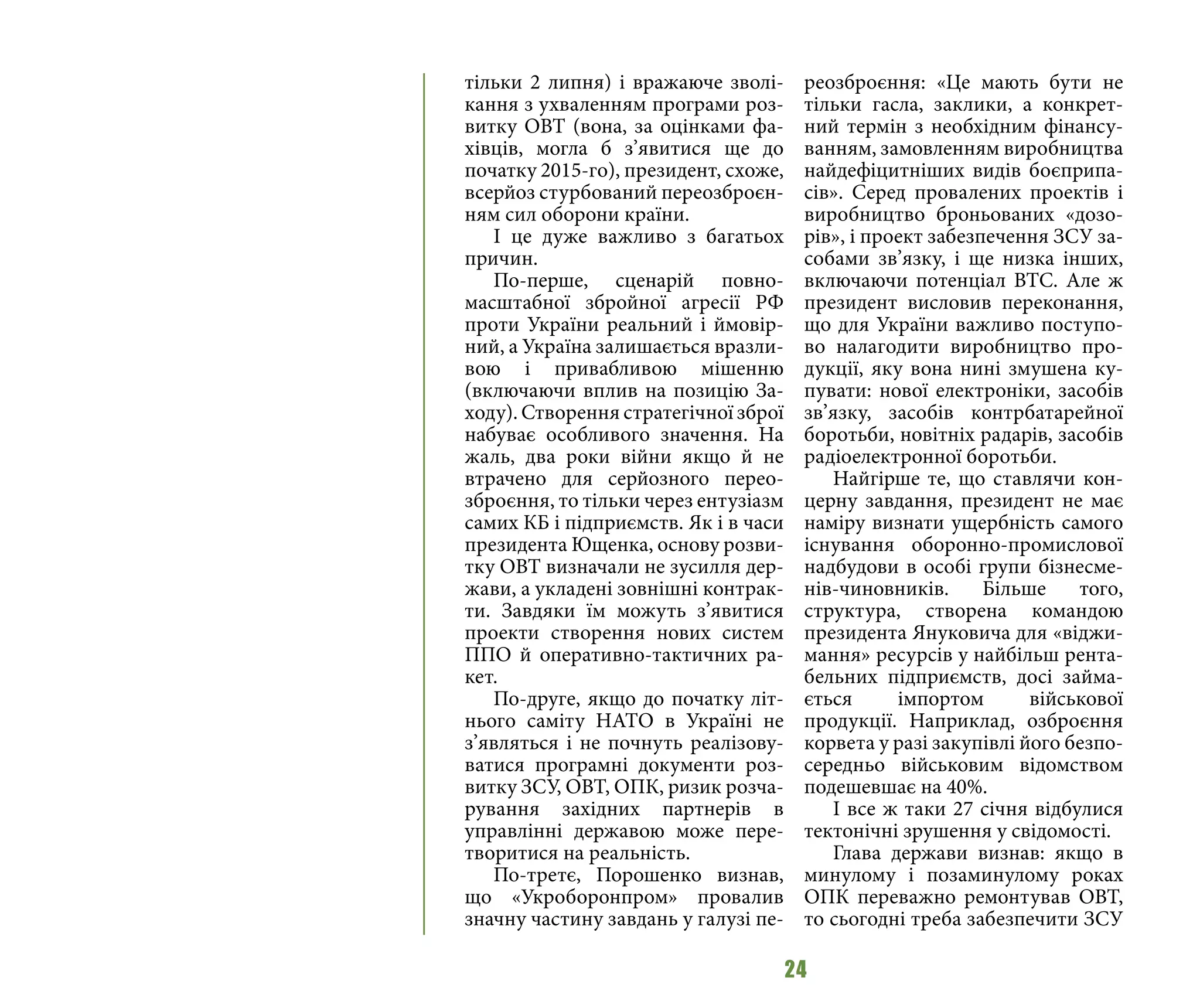 24
тільки 2 липня) і вражаюче зволі-
кання з ухваленням програми роз-
витку ОВТ (вона, за оцінками фа-
хівців, могла б з’явитися ще до
початку 2015-го), президент, схоже,
всерйоз стурбований переозброєн-
ням сил оборони країни.
І це дуже важливо з багатьох
причин.
По-перше, сценарій повно-
масштабної збройної агресії РФ
проти України реальний і ймовір-
ний, а Україна залишається вразли-
вою і привабливою мішенню
(включаючи вплив на позицію За-
ходу). Створення стратегічної зброї
набуває особливого значення. На
жаль, два роки війни якщо й не
втрачено для серйозного перео-
зброєння, то тільки через ентузіазм
самих КБ і підприємств. Як і в часи
президента Ющенка, основу розви-
тку ОВТ визначали не зусилля дер-
жави, а укладені зовнішні контрак-
ти. Завдяки їм можуть з’явитися
проекти створення нових систем
ППО й оперативно-тактичних ра-
кет.
По-друге, якщо до початку літ-
нього саміту НАТО в Україні не
з’являться і не почнуть реалізову-
ватися програмні документи роз-
витку ЗСУ, ОВТ, ОПК, ризик розча-
рування західних партнерів в
управлінні державою може пере-
творитися на реальність.
По-третє, Порошенко визнав,
що «Укроборонпром» провалив
значну частину завдань у галузі пе-
реозброєння: «Це мають бути не
тільки гасла, заклики, а конкрет-
ний термін з необхідним фінансу-
ванням, замовленням виробництва
найдефіцитніших видів боєприпа-
сів». Серед провалених проектів і
виробництво броньованих «дозо-
рів», і проект забезпечення ЗСУ за-
собами зв’язку, і ще низка інших,
включаючи потенціал ВТС. Але ж
президент висловив переконання,
що для України важливо поступо-
во налагодити виробництво про-
дукції, яку вона нині змушена ку-
пувати: нової електроніки, засобів
зв’язку, засобів контрбатарейної
боротьби, новітніх радарів, засобів
радіоелектронної боротьби.
Найгірше те, що ставлячи кон-
церну завдання, президент не має
наміру визнати ущербність самого
існування оборонно-промислової
надбудови в особі групи бізнесме-
нів-чиновників. Більше того,
структура, створена командою
президента Януковича для «віджи-
мання» ресурсів у найбільш рента-
бельних підприємств, досі займа-
ється імпортом військової
продукції. Наприклад, озброєння
корвета у разі закупівлі його безпо-
середньо військовим відомством
подешевшає на 40%.
І все ж таки 27 січня відбулися
тектонічні зрушення у свідомості.
Глава держави визнав: якщо в
минулому і позаминулому роках
ОПК переважно ремонтував ОВТ,
то сьогодні треба забезпечити ЗСУ
 