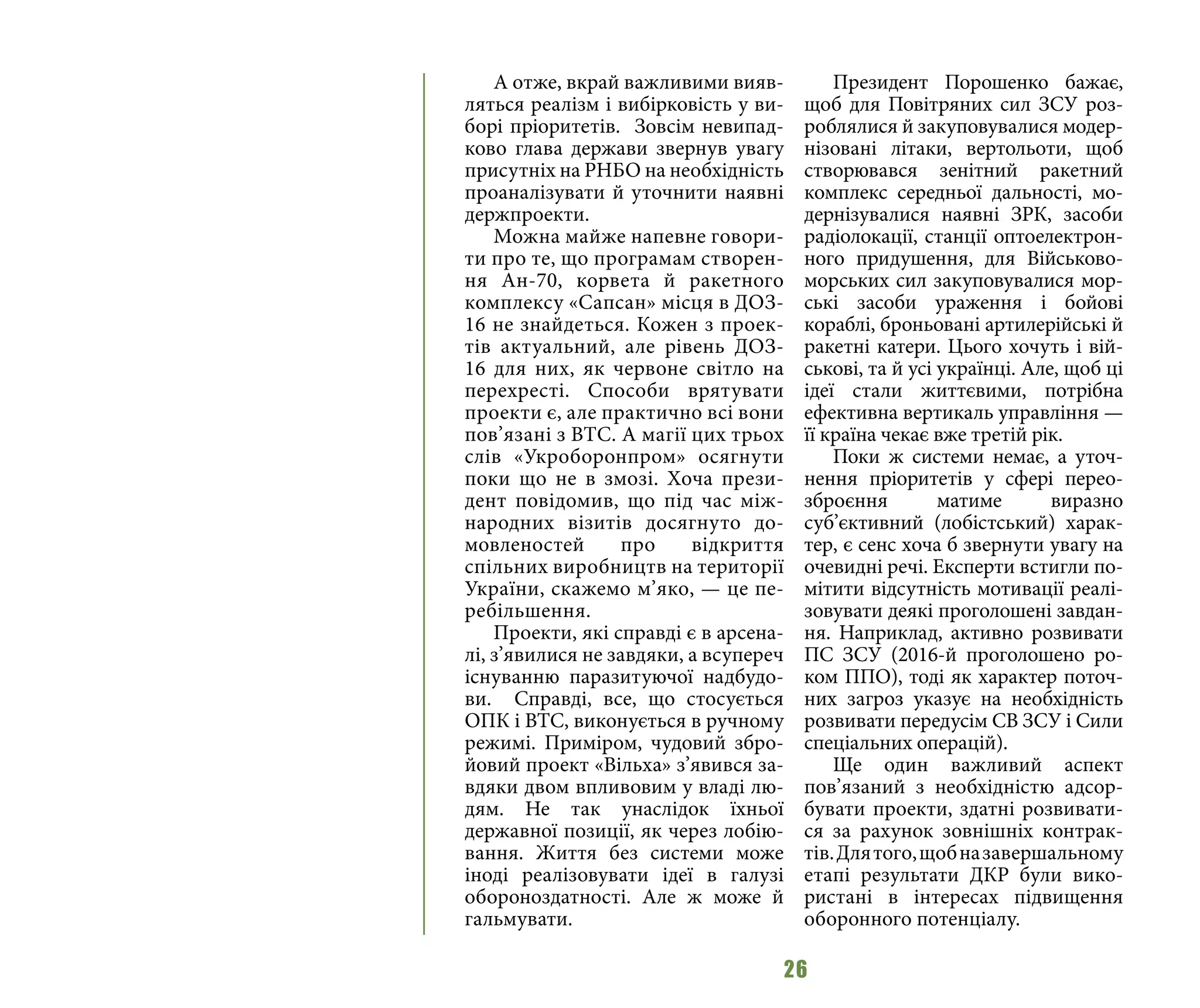 26
А отже, вкрай важливими вияв-
ляться реалізм і вибірковість у ви-
борі пріоритетів. Зовсім невипад-
ково глава держави звернув увагу
присутніх на РНБО на необхідність
проаналізувати й уточнити наявні
держпроекти.
Можна майже напевне говори-
ти про те, що програмам створен-
ня Ан-70, корвета й ракетного
комплексу «Сапсан» місця в ДОЗ-
16 не знайдеться. Кожен з проек-
тів актуальний, але рівень ДОЗ-
16 для них, як червоне світло на
перехресті. Способи врятувати
проекти є, але практично всі вони
пов’язані з ВТС. А магії цих трьох
слів «Укроборонпром» осягнути
поки що не в змозі. Хоча прези-
дент повідомив, що під час між-
народних візитів досягнуто до-
мовленостей про відкриття
спільних виробництв на території
України, скажемо м’яко, — це пе-
ребільшення.
Проекти, які справді є в арсена-
лі, з’явилися не завдяки, а всупереч
існуванню паразитуючої надбудо-
ви. Справді, все, що стосується
ОПК і ВТС, виконується в ручному
режимі. Приміром, чудовий збро-
йовий проект «Вільха» з’явився за-
вдяки двом впливовим у владі лю-
дям. Не так унаслідок їхньої
державної позиції, як через лобію-
вання. Життя без системи може
іноді реалізовувати ідеї в галузі
обороноздатності. Але ж може й
гальмувати.
Президент Порошенко бажає,
щоб для Повітряних сил ЗСУ роз-
роблялися й закуповувалися модер-
нізовані літаки, вертольоти, щоб
створювався зенітний ракетний
комплекс середньої дальності, мо-
дернізувалися наявні ЗРК, засоби
радіолокації, станції оптоелектрон-
ного придушення, для Військово-
морських сил закуповувалися мор-
ські засоби ураження і бойові
кораблі, броньовані артилерійські й
ракетні катери. Цього хочуть і вій-
ськові, та й усі українці. Але, щоб ці
ідеї стали життєвими, потрібна
ефективна вертикаль управління —
її країна чекає вже третій рік.
Поки ж системи немає, а уточ-
нення пріоритетів у сфері перео-
зброєння матиме виразно
суб’єктивний (лобістський) харак-
тер, є сенс хоча б звернути увагу на
очевидні речі. Експерти встигли по-
мітити відсутність мотивації реалі-
зовувати деякі проголошені завдан-
ня. Наприклад, активно розвивати
ПС ЗСУ (2016-й проголошено ро-
ком ППО), тоді як характер поточ-
них загроз указує на необхідність
розвивати передусім СВ ЗСУ і Сили
спеціальних операцій).
Ще один важливий аспект
пов’язаний з необхідністю адсор-
бувати проекти, здатні розвивати-
ся за рахунок зовнішніх контрак-
тів.Длятого,щобназавершальному
етапі результати ДКР були вико-
ристані в інтересах підвищення
оборонного потенціалу.
 