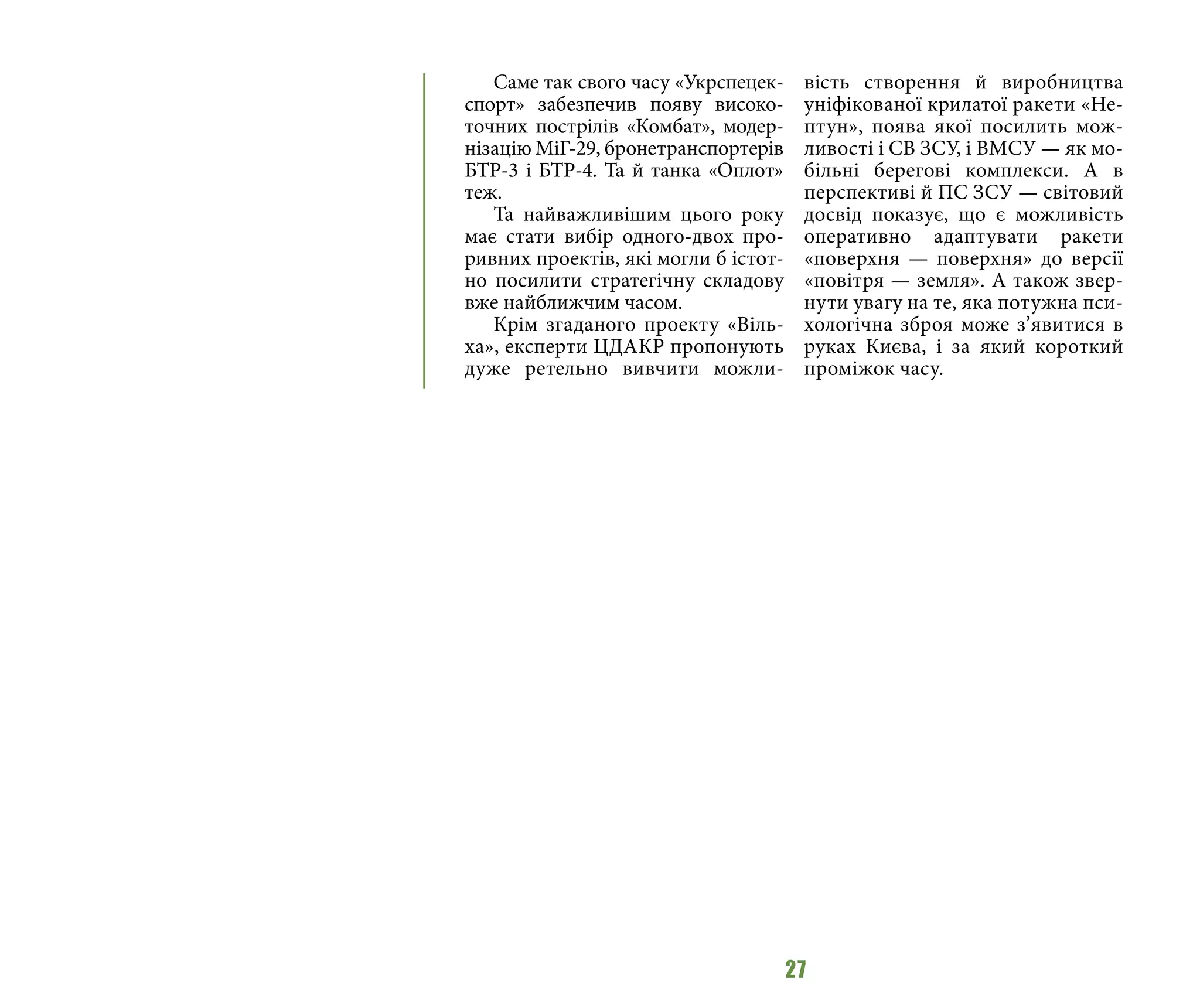27
Саме так свого часу «Укрспецек-
спорт» забезпечив появу високо-
точних пострілів «Комбат», модер-
нізацію МіГ-29, бронетранспортерів
БТР-3 і БТР-4. Та й танка «Оплот»
теж.
Та найважливішим цього року
має стати вибір одного-двох про-
ривних проектів, які могли б істот-
но посилити стратегічну складову
вже найближчим часом.
Крім згаданого проекту «Віль-
ха», експерти ЦДАКР пропонують
дуже ретельно вивчити можли-
вість створення й виробництва
уніфікованої крилатої ракети «Не-
птун», поява якої посилить мож-
ливості і СВ ЗСУ, і ВМСУ — як мо-
більні берегові комплекси. А в
перспективі й ПС ЗСУ — світовий
досвід показує, що є можливість
оперативно адаптувати ракети
«поверхня — поверхня» до версії
«повітря — земля». А також звер-
нути увагу на те, яка потужна пси-
хологічна зброя може з’явитися в
руках Києва, і за який короткий
проміжок часу.
 