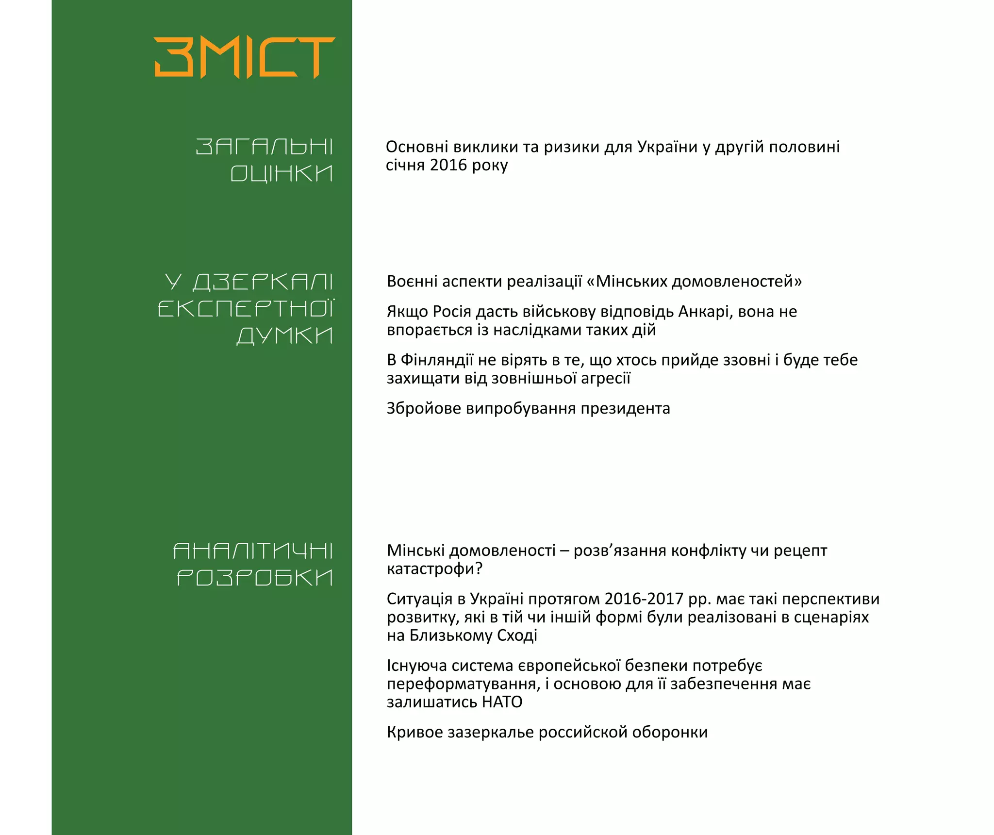 ВИКЛИКИ і РИЗИКИ / 1 лютого 2016
3
ЗМІСТ
Загальні
оцінки
У дзеркалі
експертноі
думки
Аналітичні
розробки
Основні виклики та ризики для України у другій половині
січня 2016 року
Воєнні аспекти реалізації «Мінських домовленостей»
Якщо Росія дасть військову відповідь Анкарі, вона не
впорається із наслідками таких дій
В Фінляндії не вірять в те, що хтось прийде ззовні і буде тебе
захищати від зовнішньої агресії
Збройове випробування президента
Мінські домовленості – розв’язання конфлікту чи рецепт
катастрофи?
Ситуація в Україні протягом 2016-2017 рр. має такі перспективи
розвитку, які в тій чи іншій формі були реалізовані в сценаріях
на Близькому Сході
Існуюча система європейської безпеки потребує
переформатування, і основою для її забезпечення має
залишатись НАТО
Кривое зазеркалье российской оборонки
 
