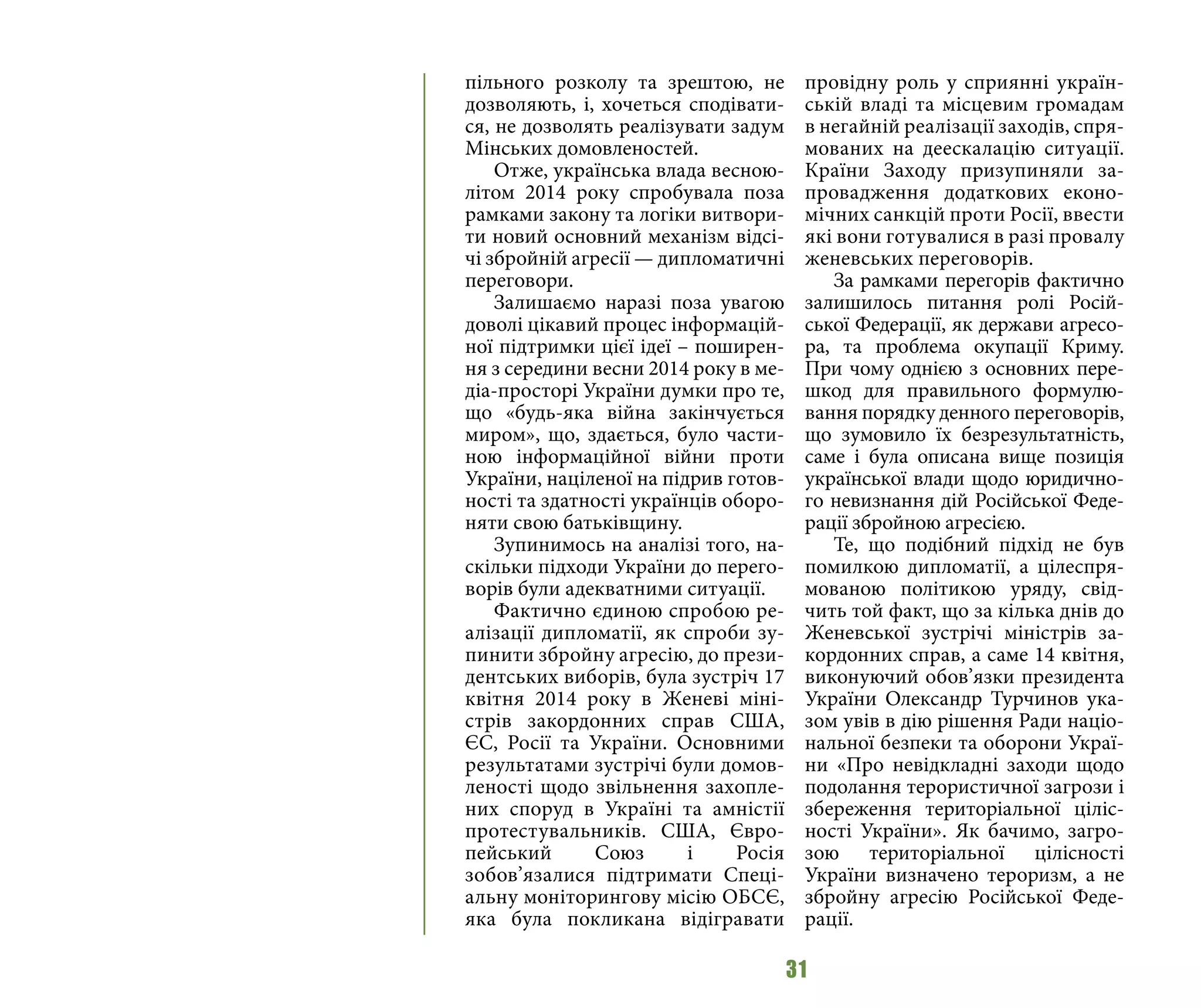 31
пільного розколу та зрештою, не
дозволяють, і, хочеться сподівати-
ся, не дозволять реалізувати задум
Мінських домовленостей.
Отже, українська влада весною-
літом 2014 року спробувала поза
рамками закону та логіки витвори-
ти новий основний механізм відсі-
чі збройній агресії — дипломатичні
переговори.
Залишаємо наразі поза увагою
доволі цікавий процес інформацій-
ної підтримки цієї ідеї – поширен-
ня з середини весни 2014 року в ме-
діа-просторі України думки про те,
що «будь-яка війна закінчується
миром», що, здається, було части-
ною інформаційної війни проти
України, націленої на підрив готов-
ності та здатності українців оборо-
няти свою батьківщину.
Зупинимось на аналізі того, на-
скільки підходи України до перего-
ворів були адекватними ситуації.
Фактично єдиною спробою ре-
алізації дипломатії, як спроби зу-
пинити збройну агресію, до прези-
дентських виборів, була зустріч 17
квітня 2014 року в Женеві міні-
стрів закордонних справ США,
ЄС, Росії та України. Основними
результатами зустрічі були домов-
леності щодо звільнення захопле-
них споруд в Україні та амністії
протестувальників. США, Євро-
пейський Союз і Росія
зобов’язалися підтримати Спеці-
альну моніторингову місію ОБСЄ,
яка була покликана відігравати
провідну роль у сприянні україн-
ській владі та місцевим громадам
в негайній реалізації заходів, спря-
мованих на деескалацію ситуації.
Країни Заходу призупиняли за-
провадження додаткових еконо-
мічних санкцій проти Росії, ввести
які вони готувалися в разі провалу
женевських переговорів.
За рамками перегорів фактично
залишилось питання ролі Росій-
ської Федерації, як держави агресо-
ра, та проблема окупації Криму.
При чому однією з основних пере-
шкод для правильного формулю-
вання порядку денного переговорів,
що зумовило їх безрезультатність,
саме і була описана вище позиція
української влади щодо юридично-
го невизнання дій Російської Феде-
рації збройною агресією.
Те, що подібний підхід не був
помилкою дипломатії, а цілеспря-
мованою політикою уряду, свід-
чить той факт, що за кілька днів до
Женевської зустрічі міністрів за-
кордонних справ, а саме 14 квітня,
виконуючий обов’язки президента
України Олександр Турчинов ука-
зом увів в дію рішення Ради націо-
нальної безпеки та оборони Украї-
ни «Про невідкладні заходи щодо
подолання терористичної загрози і
збереження територіальної ціліс-
ності України». Як бачимо, загро-
зою територіальної цілісності
України визначено тероризм, а не
збройну агресію Російської Феде-
рації.
 