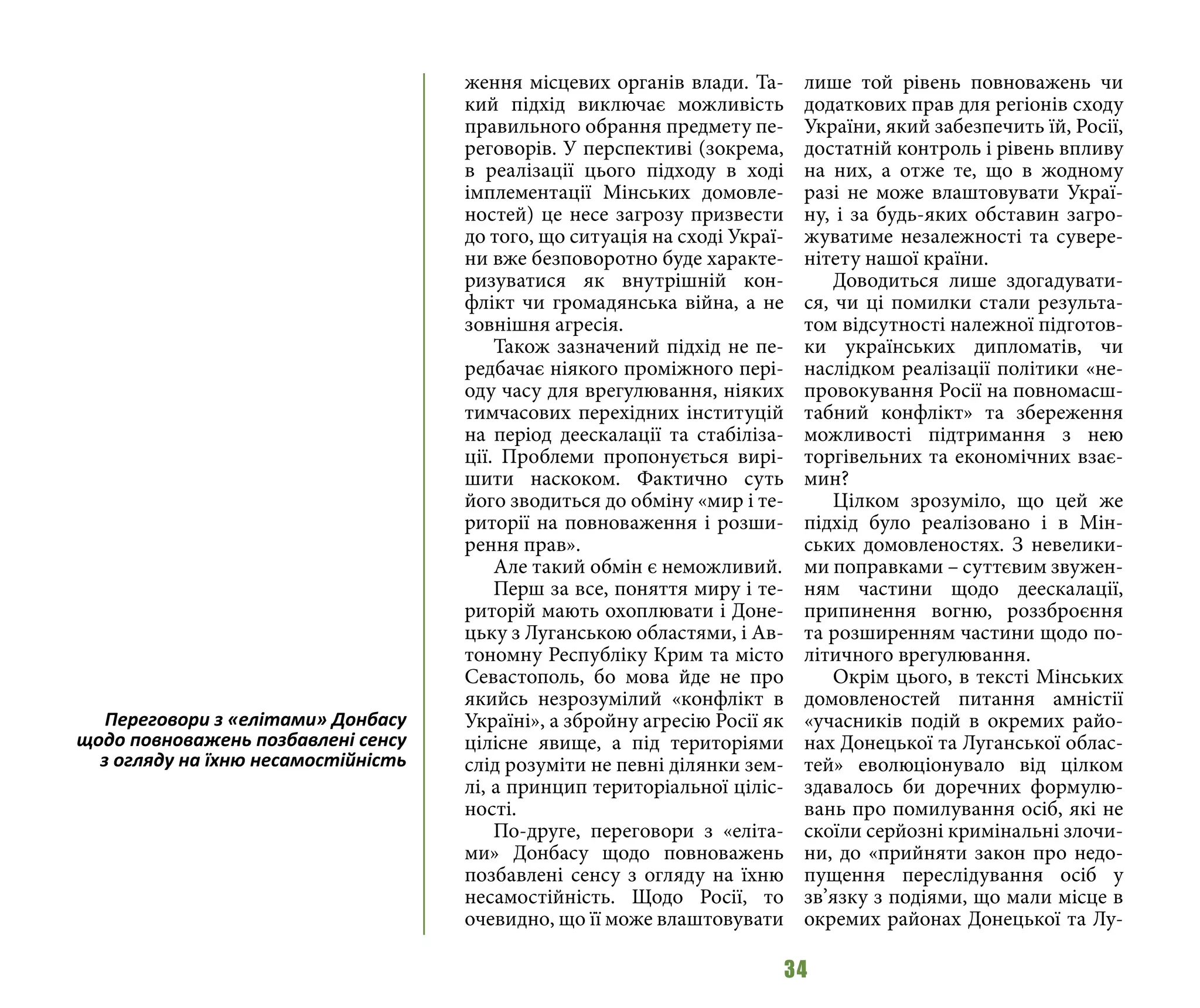34
ження місцевих органів влади. Та-
кий підхід виключає можливість
правильного обрання предмету пе-
реговорів. У перспективі (зокрема,
в реалізації цього підходу в ході
імплементації Мінських домовле-
ностей) це несе загрозу призвести
до того, що ситуація на сході Украї-
ни вже безповоротно буде характе-
ризуватися як внутрішній кон-
флікт чи громадянська війна, а не
зовнішня агресія.
Також зазначений підхід не пе-
редбачає ніякого проміжного пері-
оду часу для врегулювання, ніяких
тимчасових перехідних інституцій
на період деескалації та стабіліза-
ції. Проблеми пропонується вирі-
шити наскоком. Фактично суть
його зводиться до обміну «мир і те-
риторії на повноваження і розши-
рення прав».
Але такий обмін є неможливий.
Перш за все, поняття миру і те-
риторій мають охоплювати і Доне-
цьку з Луганською областями, і Ав-
тономну Республіку Крим та місто
Севастополь, бо мова йде не про
якийсь незрозумілий «конфлікт в
Україні», а збройну агресію Росії як
цілісне явище, а під територіями
слід розуміти не певні ділянки зем-
лі, а принцип територіальної ціліс-
ності.
По-друге, переговори з «еліта-
ми» Донбасу щодо повноважень
позбавлені сенсу з огляду на їхню
несамостійність. Щодо Росії, то
очевидно, що її може влаштовувати
лише той рівень повноважень чи
додаткових прав для регіонів сходу
України, який забезпечить їй, Росії,
достатній контроль і рівень впливу
на них, а отже те, що в жодному
разі не може влаштовувати Украї-
ну, і за будь-яких обставин загро-
жуватиме незалежності та сувере-
нітету нашої країни.
Доводиться лише здогадувати-
ся, чи ці помилки стали результа-
том відсутності належної підготов-
ки українських дипломатів, чи
наслідком реалізації політики «не-
провокування Росії на повномасш-
табний конфлікт» та збереження
можливості підтримання з нею
торгівельних та економічних взає-
мин?
Цілком зрозуміло, що цей же
підхід було реалізовано і в Мін-
ських домовленостях. З невелики-
ми поправками – суттєвим звужен-
ням частини щодо деескалації,
припинення вогню, роззброєння
та розширенням частини щодо по-
літичного врегулювання.
Окрім цього, в тексті Мінських
домовленостей питання амністії
«учасників подій в окремих райо-
нах Донецької та Луганської облас-
тей» еволюціонувало від цілком
здавалось би доречних формулю-
вань про помилування осіб, які не
скоїли серйозні кримінальні злочи-
ни, до «прийняти закон про недо-
пущення переслідування осіб у
зв’язку з подіями, що мали місце в
окремих районах Донецької та Лу-
Переговори з «елітами» Донбасу
щодо повноважень позбавлені сенсу
з огляду на їхню несамостійність
 