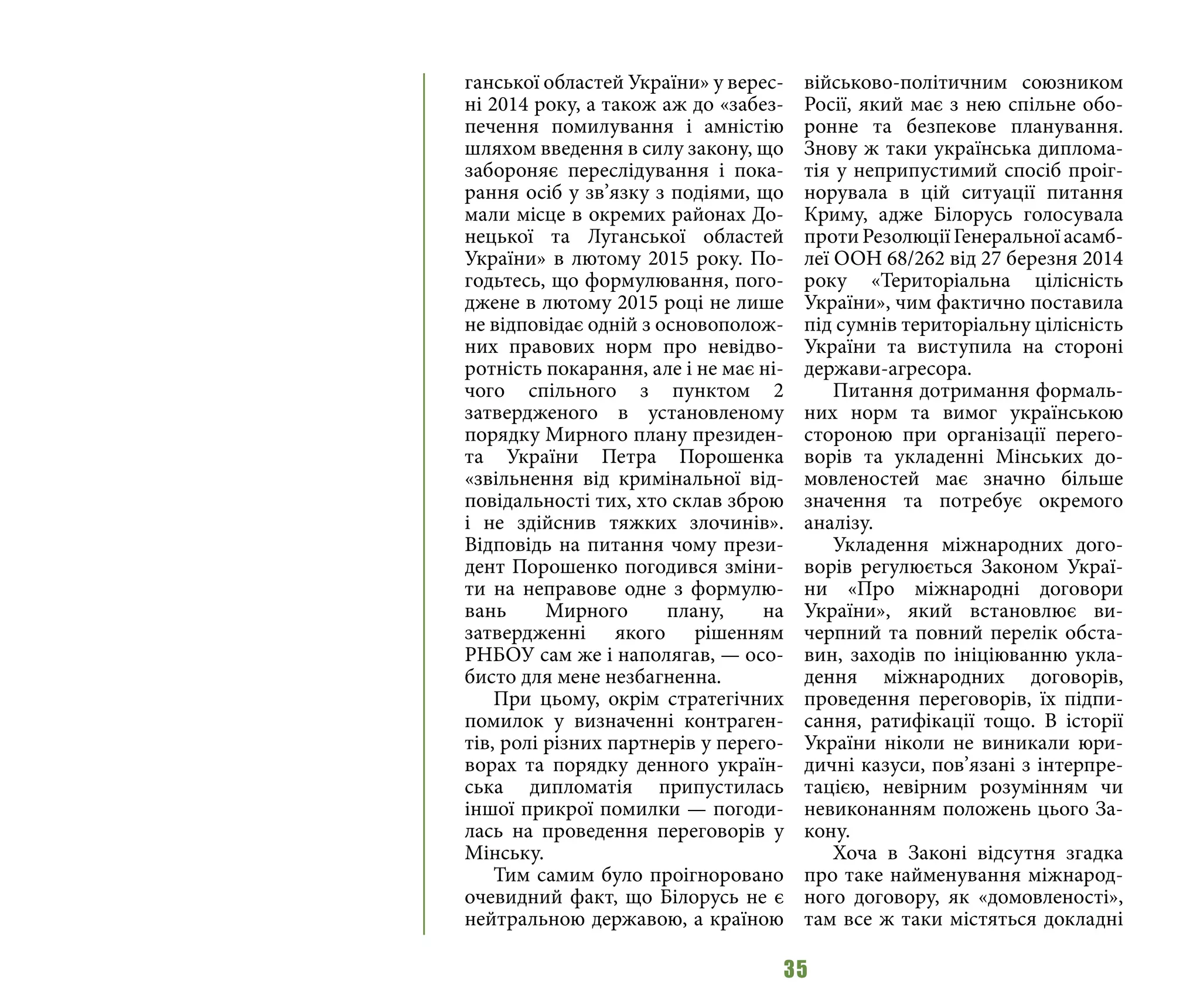 35
ганської областей України» у верес-
ні 2014 року, а також аж до «забез-
печення помилування і амністію
шляхом введення в силу закону, що
забороняє переслідування і пока-
рання осіб у зв’язку з подіями, що
мали місце в окремих районах До-
нецької та Луганської областей
України» в лютому 2015 року. По-
годьтесь, що формулювання, пого-
джене в лютому 2015 році не лише
не відповідає одній з основополож-
них правових норм про невідво-
ротність покарання, але і не має ні-
чого спільного з пунктом 2
затвердженого в установленому
порядку Мирного плану президен-
та України Петра Порошенка
«звільнення від кримінальної від-
повідальності тих, хто склав зброю
і не здійснив тяжких злочинів».
Відповідь на питання чому прези-
дент Порошенко погодився зміни-
ти на неправове одне з формулю-
вань Мирного плану, на
затвердженні якого рішенням
РНБОУ сам же і наполягав, — осо-
бисто для мене незбагненна.
При цьому, окрім стратегічних
помилок у визначенні контраген-
тів, ролі різних партнерів у перего-
ворах та порядку денного україн-
ська дипломатія припустилась
іншої прикрої помилки — погоди-
лась на проведення переговорів у
Мінську.
Тим самим було проігноровано
очевидний факт, що Білорусь не є
нейтральною державою, а країною
військово-політичним союзником
Росії, який має з нею спільне обо-
ронне та безпекове планування.
Знову ж таки українська диплома-
тія у неприпустимий спосіб проіг-
норувала в цій ситуації питання
Криму, адже Білорусь голосувала
проти Резолюції Генеральної асамб-
леї ООН 68/262 від 27 березня 2014
року «Територіальна цілісність
України», чим фактично поставила
під сумнів територіальну цілісність
України та виступила на стороні
держави-агресора.
Питання дотримання формаль-
них норм та вимог українською
стороною при організації перего-
ворів та укладенні Мінських до-
мовленостей має значно більше
значення та потребує окремого
аналізу.
Укладення міжнародних дого-
ворів регулюється Законом Украї-
ни «Про міжнародні договори
України», який встановлює ви-
черпний та повний перелік обста-
вин, заходів по ініціюванню укла-
дення міжнародних договорів,
проведення переговорів, їх підпи-
сання, ратифікації тощо. В історії
України ніколи не виникали юри-
дичні казуси, пов’язані з інтерпре-
тацією, невірним розумінням чи
невиконанням положень цього За-
кону.
Хоча в Законі відсутня згадка
про таке найменування міжнарод-
ного договору, як «домовленості»,
там все ж таки містяться докладні
 
