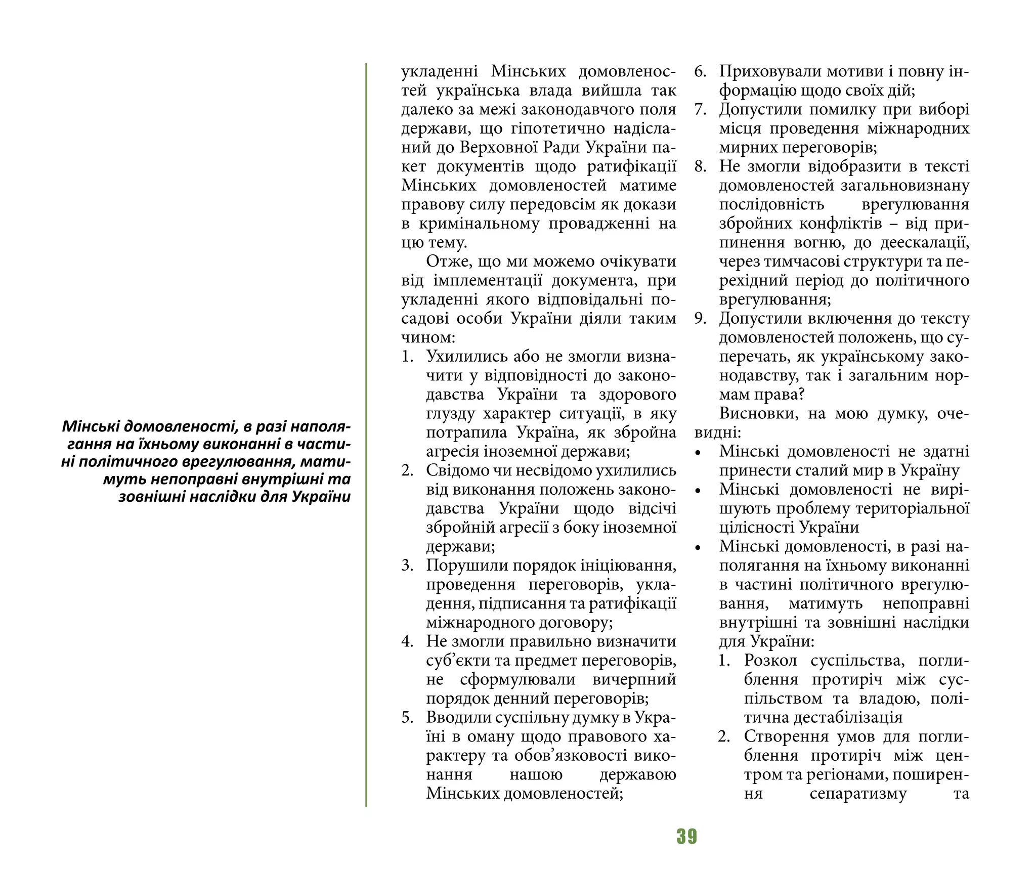 39
укладенні Мінських домовленос-
тей українська влада вийшла так
далеко за межі законодавчого поля
держави, що гіпотетично надісла-
ний до Верховної Ради України па-
кет документів щодо ратифікації
Мінських домовленостей матиме
правову силу передовсім як докази
в кримінальному провадженні на
цю тему.
Отже, що ми можемо очікувати
від імплементації документа, при
укладенні якого відповідальні по-
садові особи України діяли таким
чином:
1.	 Ухилились або не змогли визна-
чити у відповідності до законо-
давства України та здорового
глузду характер ситуації, в яку
потрапила Україна, як збройна
агресія іноземної держави;
2.	 Свідомо чи несвідомо ухилились
від виконання положень законо-
давства України щодо відсічі
збройній агресії з боку іноземної
держави;
3.	 Порушили порядок ініціювання,
проведення переговорів, укла-
дення, підписання та ратифікації
міжнародного договору;
4.	 Не змогли правильно визначити
суб’єкти та предмет переговорів,
не сформулювали вичерпний
порядок денний переговорів;
5.	 Вводили суспільну думку в Укра-
їні в оману щодо правового ха-
рактеру та обов’язковості вико-
нання нашою державою
Мінських домовленостей;
6.	 Приховували мотиви і повну ін-
формацію щодо своїх дій;
7.	 Допустили помилку при виборі
місця проведення міжнародних
мирних переговорів;
8.	 Не змогли відобразити в тексті
домовленостей загальновизнану
послідовність врегулювання
збройних конфліктів – від при-
пинення вогню, до деескалації,
через тимчасові структури та пе-
рехідний період до політичного
врегулювання;
9.	 Допустили включення до тексту
домовленостей положень, що су-
перечать, як українському зако-
нодавству, так і загальним нор-
мам права?
Висновки, на мою думку, оче-
видні:
•	 Мінські домовленості не здатні
принести сталий мир в Україну
•	 Мінські домовленості не вирі-
шують проблему територіальної
цілісності України
•	 Мінські домовленості, в разі на-
полягання на їхньому виконанні
в частині політичного врегулю-
вання, матимуть непоправні
внутрішні та зовнішні наслідки
для України:
1.	 Розкол суспільства, погли-
блення протиріч між сус-
пільством та владою, полі-
тична дестабілізація
2.	 Створення умов для погли-
блення протиріч між цен-
тром та регіонами, поширен-
ня сепаратизму та
Мінські домовленості, в разі наполя-
гання на їхньому виконанні в части-
ні політичного врегулювання, мати-
муть непоправні внутрішні та
зовнішні наслідки для України
 