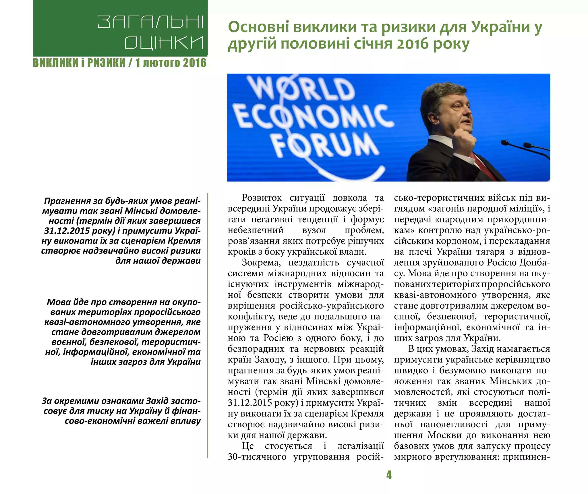 ВИКЛИКИ і РИЗИКИ / 1 лютого 2016
4
Розвиток ситуації довкола та
всередині України продовжує збері-
гати негативні тенденції і формує
небезпечний вузол проблем,
розв‘язання яких потребує рішучих
кроків з боку української влади.
Зокрема, нездатність сучасної
системи міжнародних відносин та
існуючих інструментів міжнарод-
ної безпеки створити умови для
вирішення російсько-українського
конфлікту, веде до подальшого на-
пруження у відносинах між Украї-
ною та Росією з одного боку, і до
безпорадних та нервових реакцій
країн Заходу, з іншого. При цьому,
прагнення за будь-яких умов реані-
мувати так звані Мінські домовле-
ності (термін дії яких завершився
31.12.2015 року) і примусити Украї-
ну виконати їх за сценарієм Кремля
створює надзвичайно високі ризи-
ки для нашої держави.
Це стосується і легалізації
30-тисячного угруповання росій-
сько-терористичних військ під ви-
глядом «загонів народної міліції», і
передачі «народним прикордонни-
кам» контролю над українсько-ро-
сійським кордоном, і перекладання
на плечі України тягаря з віднов-
лення зруйнованого Росією Донба-
су. Мова йде про створення на оку-
пованихтериторіяхпроросійського
квазі-автономного утворення, яке
стане довготривалим джерелом во-
єнної, безпекової, терористичної,
інформаційної, економічної та ін-
ших загроз для України.
В цих умовах, Захід намагається
примусити українське керівництво
швидко і безумовно виконати по-
ложення так званих Мінських до-
мовленостей, які стосуються полі-
тичних змін всередині нашої
держави і не проявляють достат-
ньої наполегливості для приму-
шення Москви до виконання нею
базових умов для запуску процесу
мирного врегулювання: припинен-
Загальні
оцінки
Основні виклики та ризики для України у
другій половині січня 2016 року
Прагнення за будь-яких умов реані-
мувати так звані Мінські домовле-
ності (термін дії яких завершився
31.12.2015 року) і примусити Украї-
ну виконати їх за сценарієм Кремля
створює надзвичайно високі ризики
для нашої держави
Мова йде про створення на окупо-
ваних територіях проросійського
квазі-автономного утворення, яке
стане довготривалим джерелом
воєнної, безпекової, терористич-
ної, інформаційної, економічної та
інших загроз для України
За окремими ознаками Захід засто-
совує для тиску на Україну й фінан-
сово-економічні важелі впливу
 