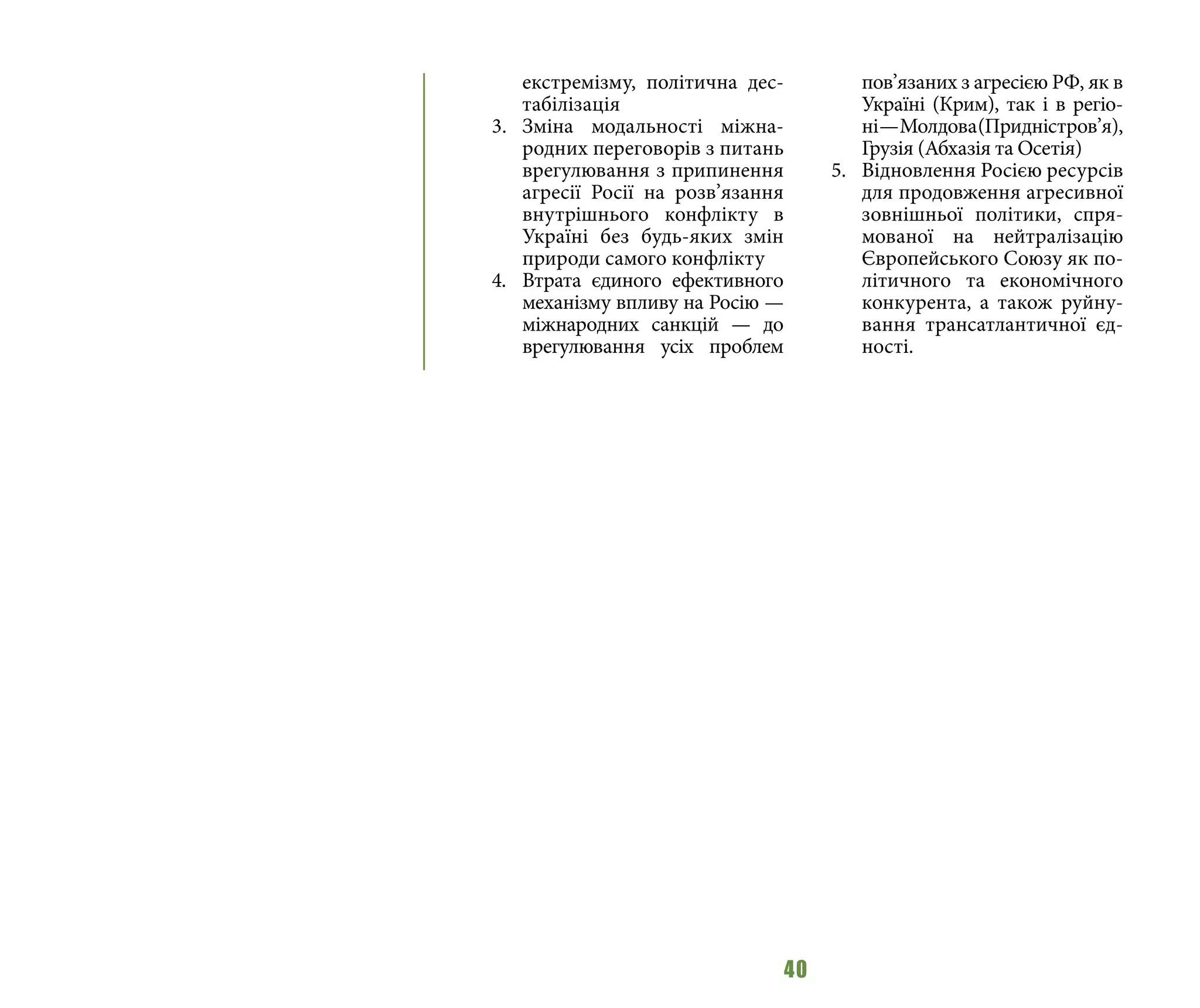 40
екстремізму, політична дес-
табілізація
3.	 Зміна модальності міжна-
родних переговорів з питань
врегулювання з припинення
агресії Росії на розв’язання
внутрішнього конфлікту в
Україні без будь-яких змін
природи самого конфлікту
4.	 Втрата єдиного ефективного
механізму впливу на Росію —
міжнародних санкцій  — до
врегулювання усіх проблем
пов’язаних з агресією РФ, як в
Україні (Крим), так і в регіо-
ні —Молдова(Придністров’я),
Грузія (Абхазія та Осетія)
5.	 Відновлення Росією ресурсів
для продовження агресивної
зовнішньої політики, спря-
мованої на нейтралізацію
Європейського Союзу як по-
літичного та економічного
конкурента, а також руйну-
вання трансатлантичної єд-
ності.
 