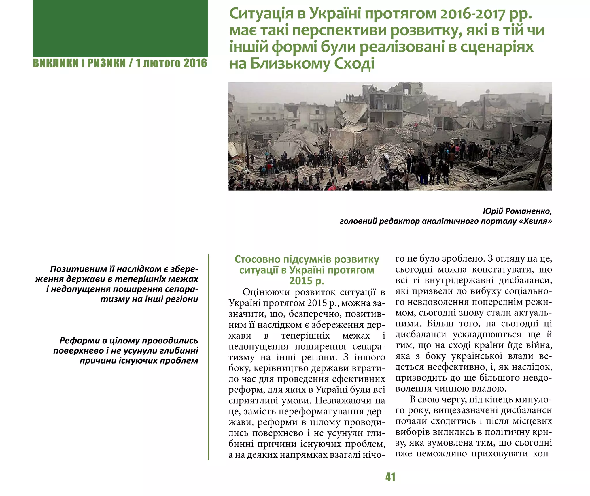 ВИКЛИКИ і РИЗИКИ / 1 лютого 2016
41
Стосовно підсумків розвитку
ситуації в Україні протягом
2015 р.
Оцінюючи розвиток ситуації в
Україні протягом 2015 р., можна за-
значити, що, безперечно, позитив-
ним її наслідком є збереження дер-
жави в теперішніх межах і
недопущення поширення сепара-
тизму на інші регіони. З іншого
боку, керівництво держави втрати-
ло час для проведення ефективних
реформ, для яких в Україні були всі
сприятливі умови. Незважаючи на
це, замість переформатування дер-
жави, реформи в цілому проводи-
лись поверхнево і не усунули гли-
бинні причини існуючих проблем,
а на деяких напрямках взагалі нічо-
го не було зроблено. З огляду на це,
сьогодні можна констатувати, що
всі ті внутрідержавні дисбаланси,
які призвели до вибуху соціально-
го невдоволення попереднім режи-
мом, сьогодні знову стали актуаль-
ними. Більш того, на сьогодні ці
дисбаланси ускладнюються ще й
тим, що на сході країни йде війна,
яка з боку української влади ве-
деться неефективно, і, як наслідок,
призводить до ще більшого невдо-
волення чинною владою.
В свою чергу, під кінець минуло-
го року, вищезазначені дисбаланси
почали сходитись і після місцевих
виборів вилились в політичну кри-
зу, яка зумовлена тим, що сьогодні
вже неможливо приховувати кон-
Ситуація в Україні протягом 2016-2017 рр.
має такі перспективи розвитку, які в тій чи
іншій формі були реалізовані в сценаріях
на Близькому Сході
Юрій Романенко,
головний редактор аналітичного порталу «Хвиля»
Позитивним її наслідком є збере-
ження держави в теперішніх межах
і недопущення поширення сепара-
тизму на інші регіони
Реформи в цілому проводились
поверхнево і не усунули глибинні
причини існуючих проблем
 