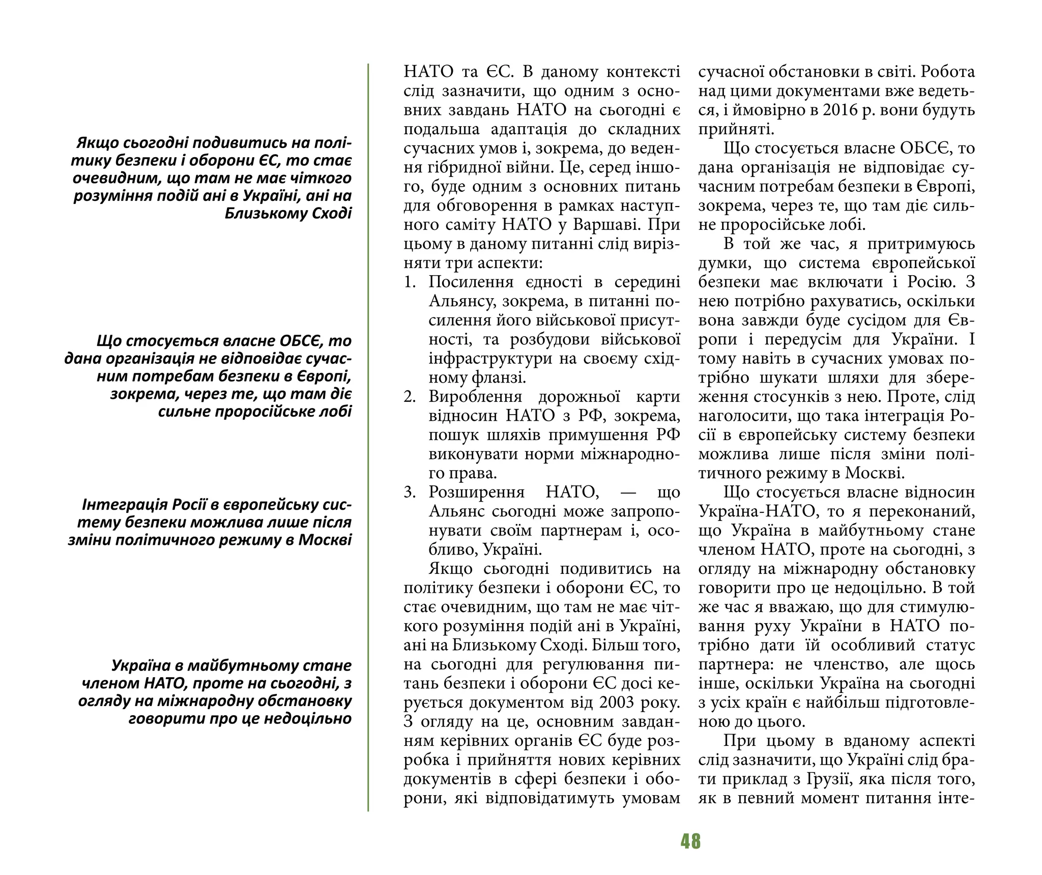 48
НАТО та ЄС. В даному контексті
слід зазначити, що одним з осно-
вних завдань НАТО на сьогодні є
подальша адаптація до складних
сучасних умов і, зокрема, до веден-
ня гібридної війни. Це, серед іншо-
го, буде одним з основних питань
для обговорення в рамках наступ-
ного саміту НАТО у Варшаві. При
цьому в даному питанні слід виріз-
няти три аспекти:
1.	 Посилення єдності в середині
Альянсу, зокрема, в питанні по-
силення його військової присут-
ності, та розбудови військової
інфраструктури на своєму схід-
ному фланзі.
2.	 Вироблення дорожньої карти
відносин НАТО з РФ, зокрема,
пошук шляхів примушення РФ
виконувати норми міжнародно-
го права.
3.	 Розширення НАТО, — що
Альянс сьогодні може запропо-
нувати своїм партнерам і, осо-
бливо, Україні.
Якщо сьогодні подивитись на
політику безпеки і оборони ЄС, то
стає очевидним, що там не має чіт-
кого розуміння подій ані в Україні,
ані на Близькому Сході. Більш того,
на сьогодні для регулювання пи-
тань безпеки і оборони ЄС досі ке-
рується документом від 2003 року.
З огляду на це, основним завдан-
ням керівних органів ЄС буде роз-
робка і прийняття нових керівних
документів в сфері безпеки і обо-
рони, які відповідатимуть умовам
сучасної обстановки в світі. Робота
над цими документами вже ведеть-
ся, і ймовірно в 2016 р. вони будуть
прийняті.
Що стосується власне ОБСЄ, то
дана організація не відповідає су-
часним потребам безпеки в Європі,
зокрема, через те, що там діє силь-
не проросійське лобі.
В той же час, я притримуюсь
думки, що система європейської
безпеки має включати і Росію. З
нею потрібно рахуватись, оскільки
вона завжди буде сусідом для Єв-
ропи і передусім для України. І
тому навіть в сучасних умовах по-
трібно шукати шляхи для збере-
ження стосунків з нею. Проте, слід
наголосити, що така інтеграція Ро-
сії в європейську систему безпеки
можлива лише після зміни полі-
тичного режиму в Москві.
Що стосується власне відносин
Україна-НАТО, то я переконаний,
що Україна в майбутньому стане
членом НАТО, проте на сьогодні, з
огляду на міжнародну обстановку
говорити про це недоцільно. В той
же час я вважаю, що для стимулю-
вання руху України в НАТО по-
трібно дати їй особливий статус
партнера: не членство, але щось
інше, оскільки Україна на сьогодні
з усіх країн є найбільш підготовле-
ною до цього.
При цьому в вданому аспекті
слід зазначити, що Україні слід бра-
ти приклад з Грузії, яка після того,
як в певний момент питання інте-
Якщо сьогодні подивитись на полі-
тику безпеки і оборони ЄС, то стає
очевидним, що там не має чіткого
розуміння подій ані в Україні, ані на
Близькому Сході
Що стосується власне ОБСЄ, то
дана організація не відповідає сучас-
ним потребам безпеки в Європі,
зокрема, через те, що там діє
сильне проросійське лобі
Інтеграція Росії в європейську сис-
тему безпеки можлива лише після
зміни політичного режиму в Москві
Україна в майбутньому стане
членом НАТО, проте на сьогодні, з
огляду на міжнародну обстановку
говорити про це недоцільно
 