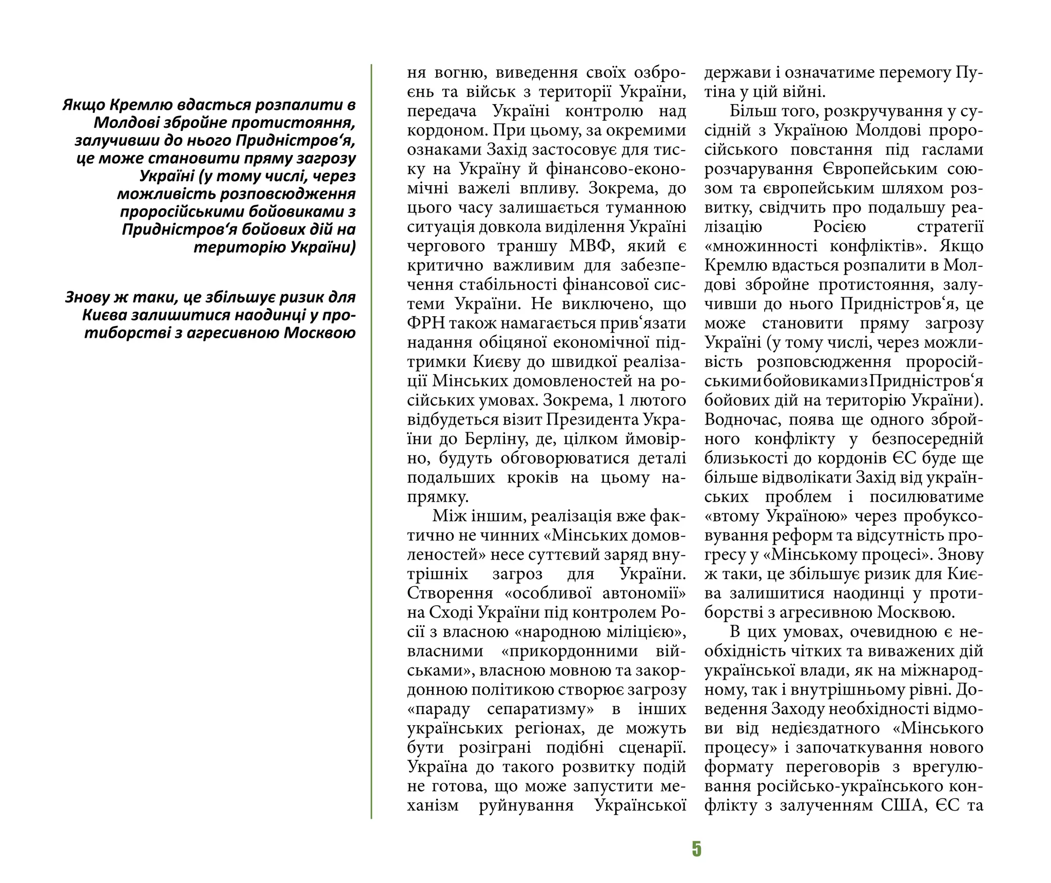 5
ня вогню, виведення своїх озбро-
єнь та військ з території України,
передача Україні контролю над
кордоном. При цьому, за окремими
ознаками Захід застосовує для тис-
ку на Україну й фінансово-еконо-
мічні важелі впливу. Зокрема, до
цього часу залишається туманною
ситуація довкола виділення Україні
чергового траншу МВФ, який є
критично важливим для забезпе-
чення стабільності фінансової сис-
теми України. Не виключено, що
ФРН також намагається прив‘язати
надання обіцяної економічної під-
тримки Києву до швидкої реаліза-
ції Мінських домовленостей на ро-
сійських умовах. Зокрема, 1 лютого
відбудеться візит Президента Укра-
їни до Берліну, де, цілком ймовір-
но, будуть обговорюватися деталі
подальших кроків на цьому на-
прямку.
Між іншим, реалізація вже фак-
тично не чинних «Мінських домов-
леностей» несе суттєвий заряд вну-
трішніх загроз для України.
Створення «особливої автономії»
на Сході України під контролем Ро-
сії з власною «народною міліцією»,
власними «прикордонними вій-
ськами», власною мовною та закор-
донною політикою створює загрозу
«параду сепаратизму» в інших
українських регіонах, де можуть
бути розіграні подібні сценарії.
Україна до такого розвитку подій
не готова, що може запустити ме-
ханізм руйнування Української
держави і означатиме перемогу Пу-
тіна у цій війні.
Більш того, розкручування у су-
сідній з Україною Молдові проро-
сійського повстання під гаслами
розчарування Європейським сою-
зом та європейським шляхом роз-
витку, свідчить про подальшу реа-
лізацію Росією стратегії
«множинності конфліктів». Якщо
Кремлю вдасться розпалити в Мол-
дові збройне протистояння, залу-
чивши до нього Придністров‘я, це
може становити пряму загрозу
Україні (у тому числі, через можли-
вість розповсюдження проросій-
ськимибойовикамизПридністров‘я
бойових дій на територію України).
Водночас, поява ще одного зброй-
ного конфлікту у безпосередній
близькості до кордонів ЄС буде ще
більше відволікати Захід від україн-
ських проблем і посилюватиме
«втому Україною» через пробуксо-
вування реформ та відсутність про-
гресу у «Мінському процесі». Знову
ж таки, це збільшує ризик для Киє-
ва залишитися наодинці у проти-
борстві з агресивною Москвою.
В цих умовах, очевидною є не-
обхідність чітких та виважених дій
української влади, як на міжнарод-
ному, так і внутрішньому рівні. До-
ведення Заходу необхідності відмо-
ви від недієздатного «Мінського
процесу» і започаткування нового
формату переговорів з врегулю-
вання російсько-українського кон-
флікту з залученням США, ЄС та
Якщо Кремлю вдасться розпалити в
Молдові збройне протистояння,
залучивши до нього Придністров‘я,
це може становити пряму загрозу
Україні (у тому числі, через
можливість розповсюдження
проросійськими бойовиками з
Придністров‘я бойових дій на
територію України)
Знову ж таки, це збільшує ризик для
Києва залишитися наодинці у про-
тиборстві з агресивною Москвою
 