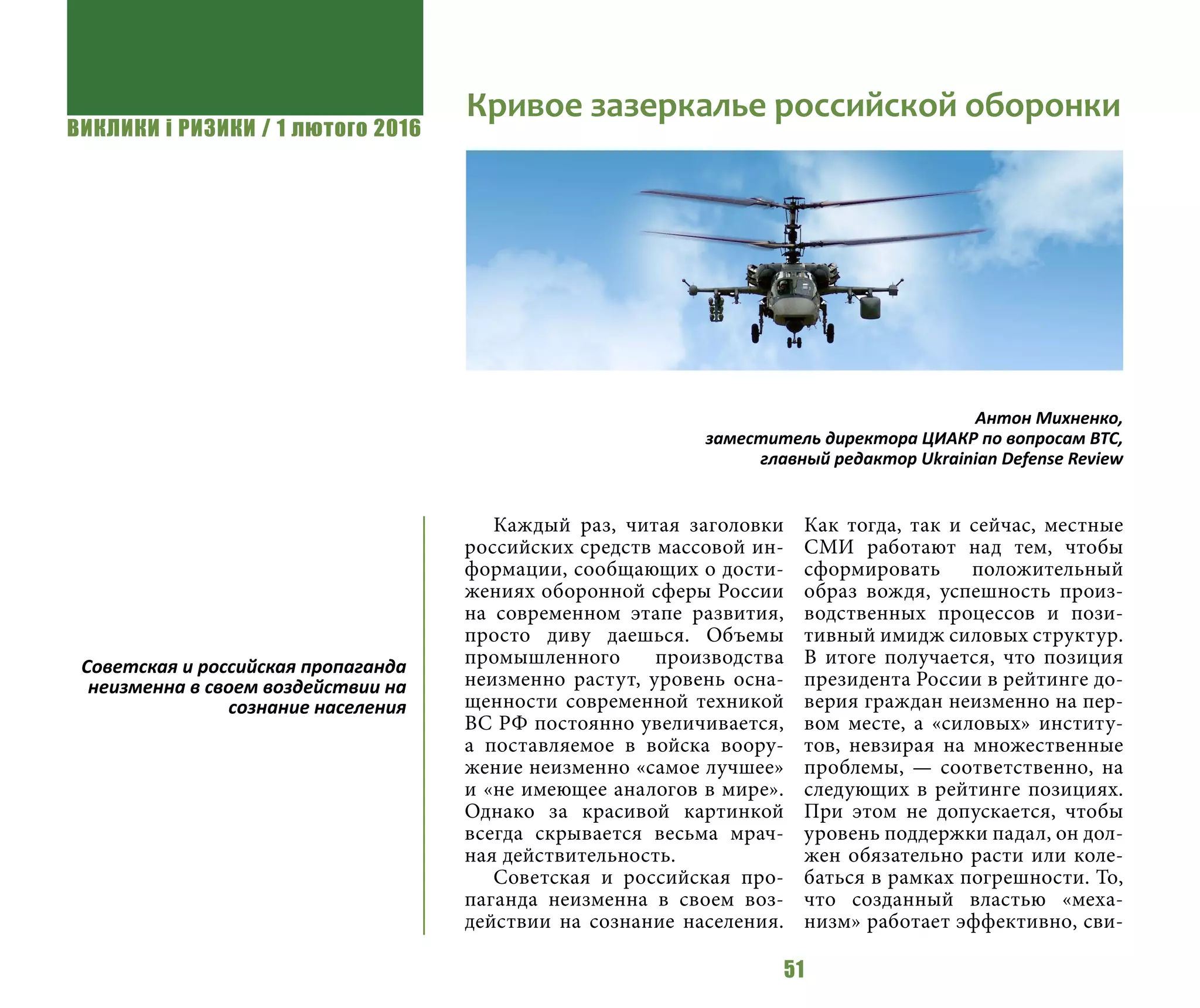 ВИКЛИКИ і РИЗИКИ / 1 лютого 2016
51
Каждый раз, читая заголовки
российских средств массовой ин-
формации, сообщающих о дости-
жениях оборонной сферы России
на современном этапе развития,
просто диву даешься. Объемы
промышленного производства
неизменно растут, уровень осна-
щенности современной техникой
ВС РФ постоянно увеличивается,
а поставляемое в войска воору-
жение неизменно «самое лучшее»
и «не имеющее аналогов в мире».
Однако за красивой картинкой
всегда скрывается весьма мрач-
ная действительность.
Советская и российская про-
паганда неизменна в своем воз-
действии на сознание населения.
Как тогда, так и сейчас, местные
СМИ работают над тем, чтобы
сформировать положительный
образ вождя, успешность произ-
водственных процессов и пози-
тивный имидж силовых структур.
В итоге получается, что позиция
президента России в рейтинге до-
верия граждан неизменно на пер-
вом месте, а «силовых» институ-
тов, невзирая на множественные
проблемы, — соответственно, на
следующих в рейтинге позициях.
При этом не допускается, чтобы
уровень поддержки падал, он дол-
жен обязательно расти или коле-
баться в рамках погрешности. То,
что созданный властью «меха-
низм» работает эффективно, сви-
Советская и российская пропаганда
неизменна в своем воздействии на
сознание населения
Кривое зазеркалье российской оборонки
Антон Михненко,
заместитель директора ЦИАКР по вопросам ВТС,
главный редактор Ukrainian Defense Review
 