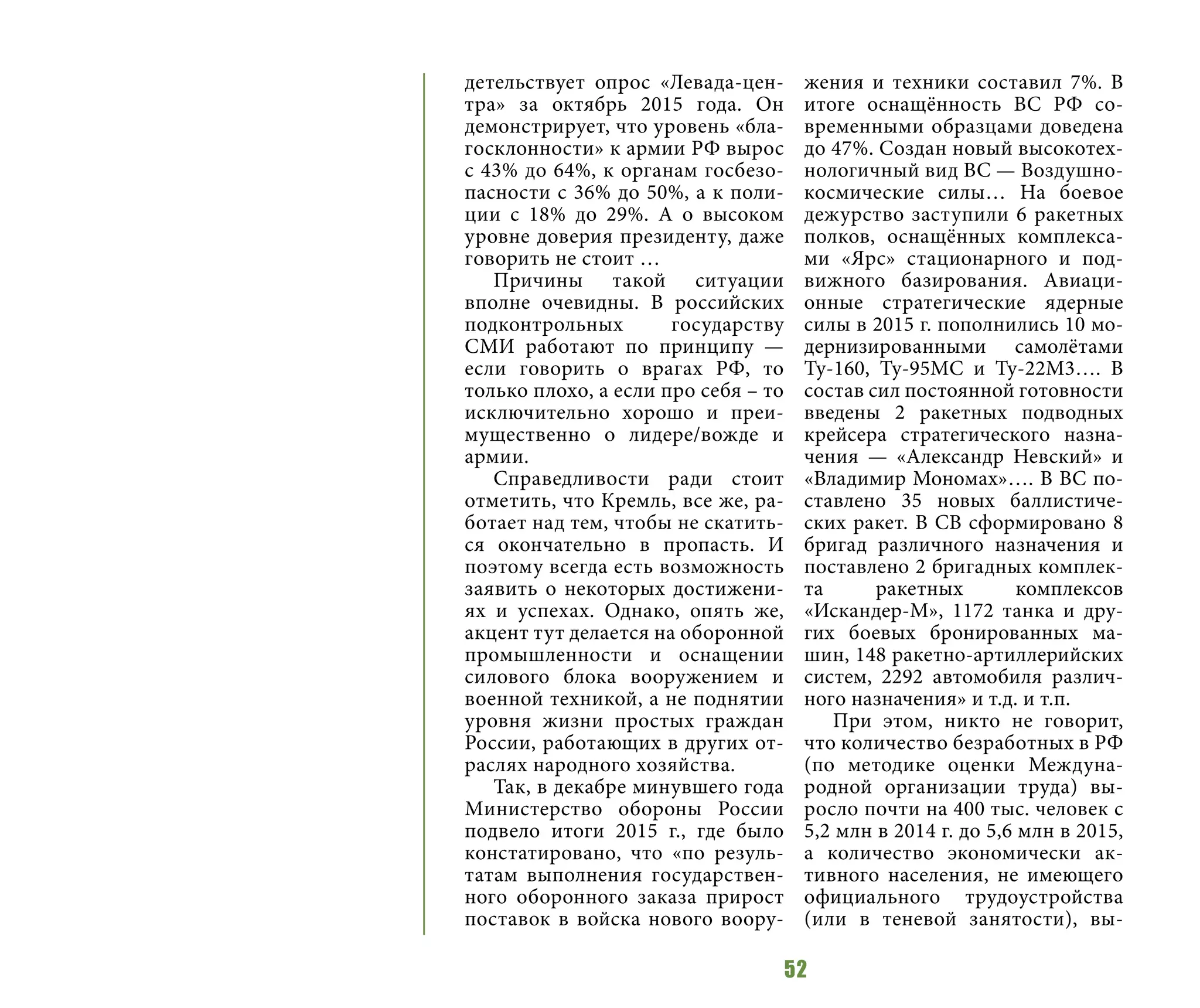 52
детельствует опрос «Левада-цен-
тра» за октябрь 2015 года. Он
демонстрирует, что уровень «бла-
госклонности» к армии РФ вырос
с 43% до 64%, к органам госбезо-
пасности с 36% до 50%, а к поли-
ции с 18% до 29%. А о высоком
уровне доверия президенту, даже
говорить не стоит …
Причины такой ситуации
вполне очевидны. В российских
подконтрольных государству
СМИ работают по принципу —
если говорить о врагах РФ, то
только плохо, а если про себя – то
исключительно хорошо и преи-
мущественно о лидере/вожде и
армии.
Справедливости ради стоит
отметить, что Кремль, все же, ра-
ботает над тем, чтобы не скатить-
ся окончательно в пропасть. И
поэтому всегда есть возможность
заявить о некоторых достижени-
ях и успехах. Однако, опять же,
акцент тут делается на оборонной
промышленности и оснащении
силового блока вооружением и
военной техникой, а не поднятии
уровня жизни простых граждан
России, работающих в других от-
раслях народного хозяйства.
Так, в декабре минувшего года
Министерство обороны России
подвело итоги 2015 г., где было
констатировано, что «по резуль-
татам выполнения государствен-
ного оборонного заказа прирост
поставок в войска нового воору-
жения и техники составил 7%. В
итоге оснащённость ВС РФ со-
временными образцами доведена
до 47%. Создан новый высокотех-
нологичный вид ВС — Воздушно-
космические силы… На боевое
дежурство заступили 6 ракетных
полков, оснащённых комплекса-
ми «Ярс» стационарного и под-
вижного базирования. Авиаци-
онные стратегические ядерные
силы в 2015 г. пополнились 10 мо-
дернизированными самолётами
Ту-160, Ту-95МС и Ту-22М3…. В
состав сил постоянной готовности
введены 2 ракетных подводных
крейсера стратегического назна-
чения — «Александр Невский» и
«Владимир Мономах»…. В ВС по-
ставлено 35 новых баллистиче-
ских ракет. В СВ сформировано 8
бригад различного назначения и
поставлено 2 бригадных комплек-
та ракетных комплексов
«Искандер-М», 1172 танка и дру-
гих боевых бронированных ма-
шин, 148 ракетно-артиллерийских
систем, 2292 автомобиля различ-
ного назначения» и т.д. и т.п.
При этом, никто не говорит,
что количество безработных в РФ
(по методике оценки Междуна-
родной организации труда) вы-
росло почти на 400 тыс. человек с
5,2 млн в 2014 г. до 5,6 млн в 2015,
а количество экономически ак-
тивного населения, не имеющего
официального трудоустройства
(или в теневой занятости), вы-
 