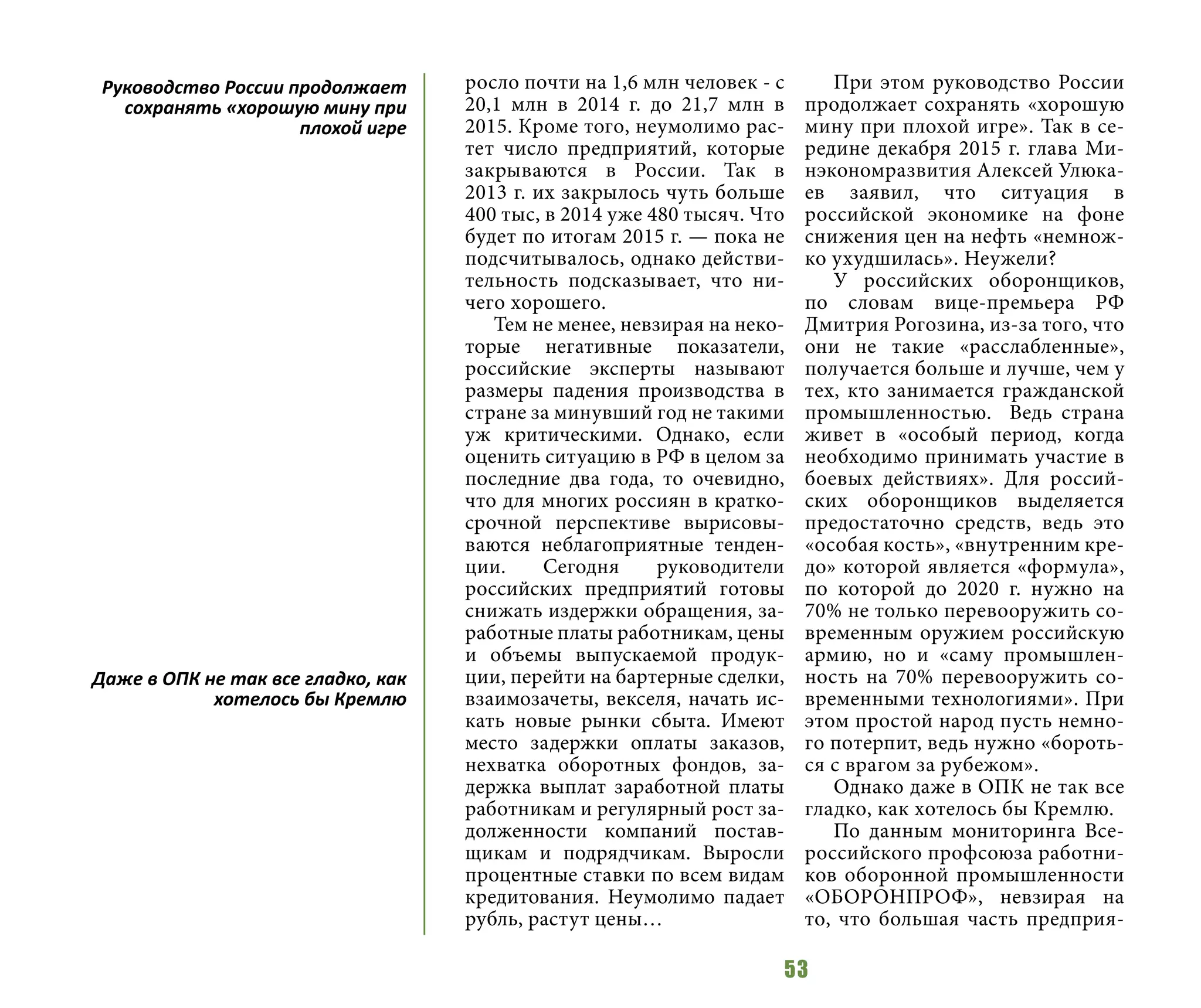 53
росло почти на 1,6 млн человек - с
20,1 млн в 2014 г. до 21,7 млн в
2015. Кроме того, неумолимо рас-
тет число предприятий, которые
закрываются в России. Так в
2013 г. их закрылось чуть больше
400 тыс, в 2014 уже 480 тысяч. Что
будет по итогам 2015 г. — пока не
подсчитывалось, однако действи-
тельность подсказывает, что ни-
чего хорошего.
Тем не менее, невзирая на неко-
торые негативные показатели,
российские эксперты называют
размеры падения производства в
стране за минувший год не такими
уж критическими. Однако, если
оценить ситуацию в РФ в целом за
последние два года, то очевидно,
что для многих россиян в кратко-
срочной перспективе вырисовы-
ваются неблагоприятные тенден-
ции. Сегодня руководители
российских предприятий готовы
снижать издержки обращения, за-
работные платы работникам, цены
и объемы выпускаемой продук-
ции, перейти на бартерные сделки,
взаимозачеты, векселя, начать ис-
кать новые рынки сбыта. Имеют
место задержки оплаты заказов,
нехватка оборотных фондов, за-
держка выплат заработной платы
работникам и регулярный рост за-
долженности компаний постав-
щикам и подрядчикам. Выросли
процентные ставки по всем видам
кредитования. Неумолимо падает
рубль, растут цены…
При этом руководство России
продолжает сохранять «хорошую
мину при плохой игре». Так в се-
редине декабря 2015 г. глава Ми-
нэкономразвития Алексей Улюка-
ев заявил, что ситуация в
российской экономике на фоне
снижения цен на нефть «немнож-
ко ухудшилась». Неужели?
У российских оборонщиков,
по словам вице-премьера РФ
Дмитрия Рогозина, из-за того, что
они не такие «расслабленные»,
получается больше и лучше, чем у
тех, кто занимается гражданской
промышленностью. Ведь страна
живет в «особый период, когда
необходимо принимать участие в
боевых действиях». Для россий-
ских оборонщиков выделяется
предостаточно средств, ведь это
«особая кость», «внутренним кре-
до» которой является «формула»,
по которой до 2020 г. нужно на
70% не только перевооружить со-
временным оружием российскую
армию, но и «саму промышлен-
ность на 70% перевооружить со-
временными технологиями». При
этом простой народ пусть немно-
го потерпит, ведь нужно «бороть-
ся с врагом за рубежом».
Однако даже в ОПК не так все
гладко, как хотелось бы Кремлю.
По данным мониторинга Все-
российского профсоюза работни-
ков оборонной промышленности
«ОБОРОНПРОФ», невзирая на
то, что большая часть предприя-
Руководство России продолжает
сохранять «хорошую мину при
плохой игре
Даже в ОПК не так все гладко, как
хотелось бы Кремлю
 