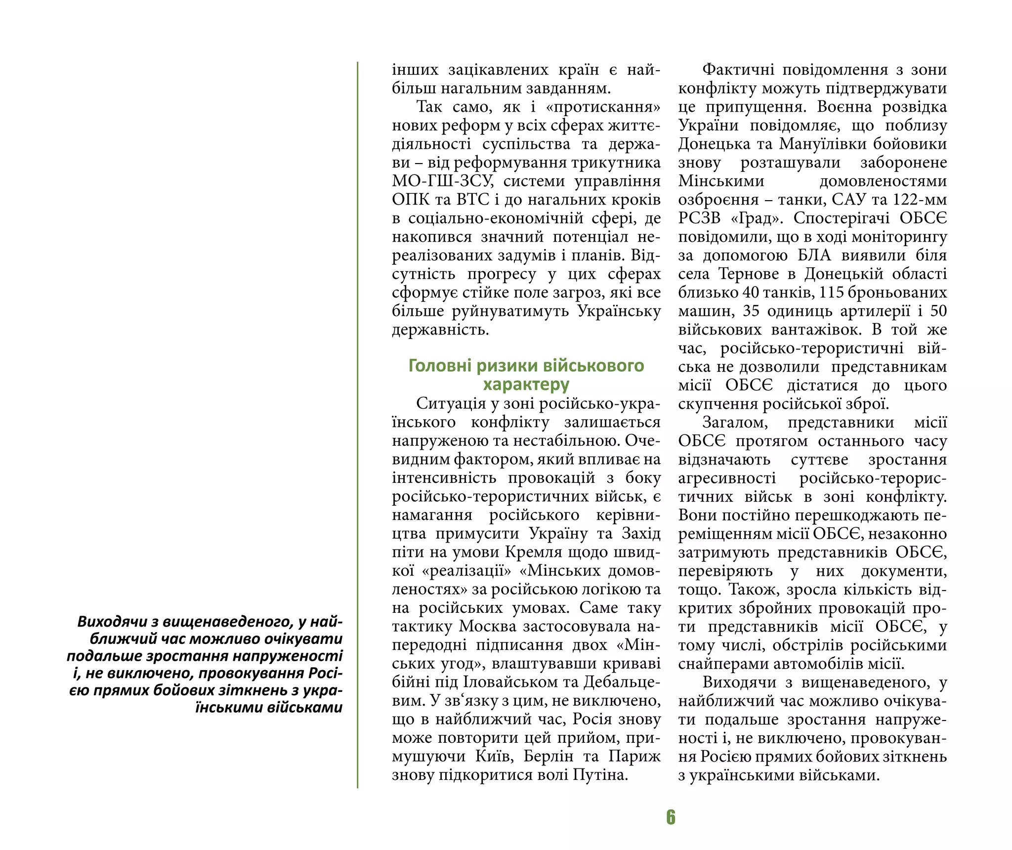 6
інших зацікавлених країн є най-
більш нагальним завданням.
Так само, як і «протискання»
нових реформ у всіх сферах життє-
діяльності суспільства та держа-
ви – від реформування трикутника
МО-ГШ-ЗСУ, системи управління
ОПК та ВТС і до нагальних кроків
в соціально-економічній сфері, де
накопився значний потенціал не-
реалізованих задумів і планів. Від-
сутність прогресу у цих сферах
сформує стійке поле загроз, які все
більше руйнуватимуть Українську
державність.
Головні ризики військового
характеру
Ситуація у зоні російсько-укра-
їнського конфлікту залишається
напруженою та нестабільною. Оче-
видним фактором, який впливає на
інтенсивність провокацій з боку
російсько-терористичних військ, є
намагання російського керівни-
цтва примусити Україну та Захід
піти на умови Кремля щодо швид-
кої «реалізації» «Мінських домов-
леностях» за російською логікою та
на російських умовах. Саме таку
тактику Москва застосовувала на-
передодні підписання двох «Мін-
ських угод», влаштувавши криваві
бійні під Іловайськом та Дебальце-
вим. У зв‘язку з цим, не виключено,
що в найближчий час, Росія знову
може повторити цей прийом, при-
мушуючи Київ, Берлін та Париж
знову підкоритися волі Путіна.
Фактичні повідомлення з зони
конфлікту можуть підтверджувати
це припущення. Воєнна розвідка
України повідомляє, що поблизу
Донецька та Мануїлівки бойовики
знову розташували заборонене
Мінськими домовленостями
озброєння – танки, САУ та 122-мм
РСЗВ «Град». Спостерігачі ОБСЄ
повідомили, що в ході моніторингу
за допомогою БЛА виявили біля
села Тернове в Донецькій області
близько 40 танків, 115 броньованих
машин, 35 одиниць артилерії і 50
військових вантажівок. В той же
час, російсько-терористичні вій-
ська не дозволили представникам
місії ОБСЄ дістатися до цього
скупчення російської зброї.
Загалом, представники місії
ОБСЄ протягом останнього часу
відзначають суттєве зростання
агресивності російсько-терорис-
тичних військ в зоні конфлікту.
Вони постійно перешкоджають пе-
реміщенням місії ОБСЄ, незаконно
затримують представників ОБСЄ,
перевіряють у них документи,
тощо. Також, зросла кількість від-
критих збройних провокацій про-
ти представників місії ОБСЄ, у
тому числі, обстрілів російськими
снайперами автомобілів місії.
Виходячи з вищенаведеного, у
найближчий час можливо очікува-
ти подальше зростання напруже-
ності і, не виключено, провокуван-
ня Росією прямих бойових зіткнень
з українськими військами.
Виходячи з вищенаведеного, у най-
ближчий час можливо очікувати
подальше зростання напруженості
і, не виключено, провокування Росі-
єю прямих бойових зіткнень з укра-
їнськими військами
 