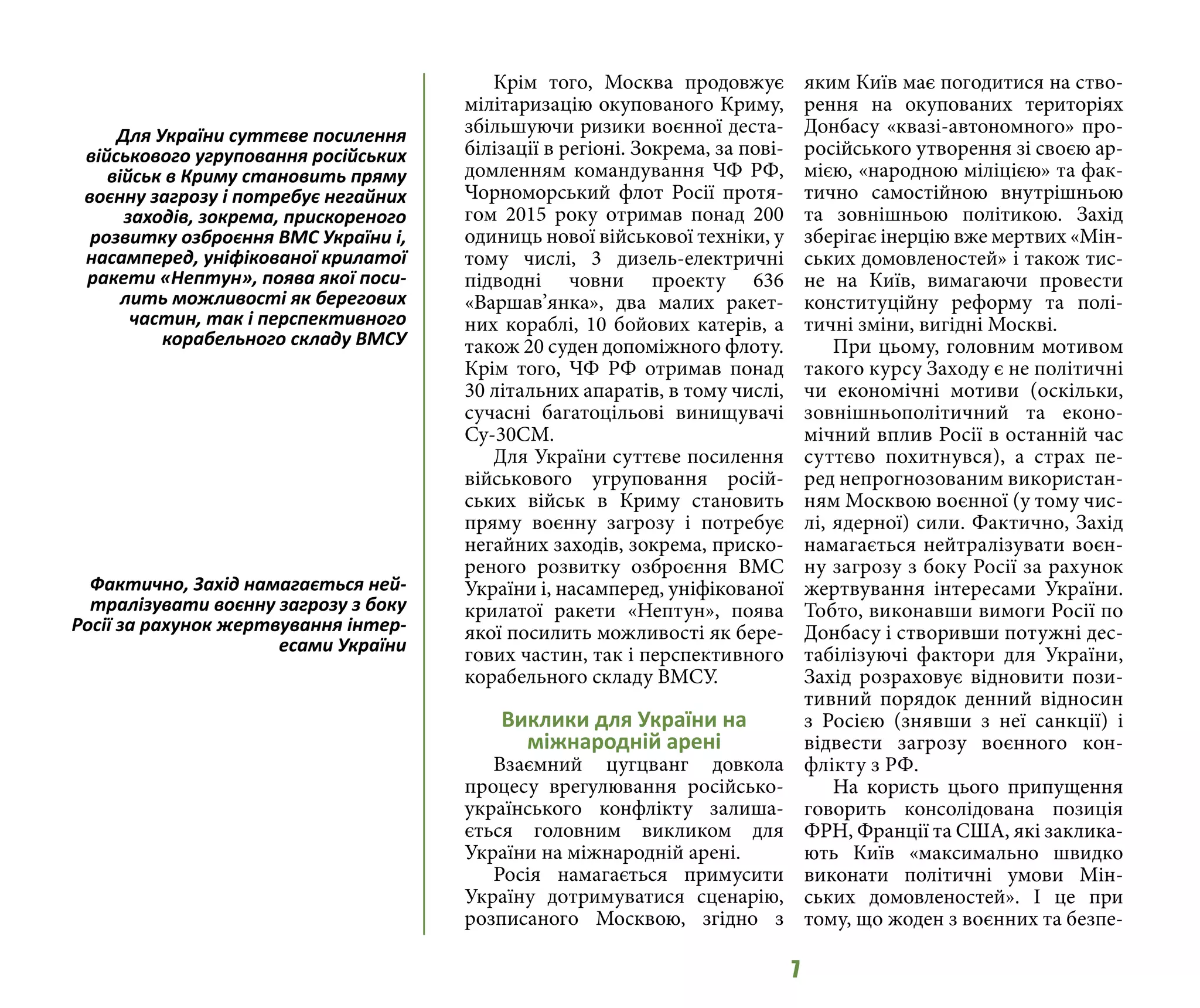 7
Крім того, Москва продовжує
мілітаризацію окупованого Криму,
збільшуючи ризики воєнної деста-
білізації в регіоні. Зокрема, за пові-
домленням командування ЧФ РФ,
Чорноморський флот Росії протя-
гом 2015 року отримав понад 200
одиниць нової військової техніки, у
тому числі, 3 дизель-електричні
підводні човни проекту 636
«Варшав’янка», два малих ракет-
них кораблі, 10 бойових катерів, а
також 20 суден допоміжного флоту.
Крім того, ЧФ РФ отримав понад
30 літальних апаратів, в тому числі,
сучасні багатоцільові винищувачі
Су-30СМ.
Для України суттєве посилення
військового угруповання росій-
ських військ в Криму становить
пряму воєнну загрозу і потребує
негайних заходів, зокрема, приско-
реного розвитку озброєння ВМС
України і, насамперед, уніфікованої
крилатої ракети «Нептун», поява
якої посилить можливості як бере-
гових частин, так і перспективного
корабельного складу ВМСУ.
Виклики для України на
міжнародній арені
Взаємний цугцванг довкола
процесу врегулювання російсько-
українського конфлікту залиша-
ється головним викликом для
України на міжнародній арені.
Росія намагається примусити
Україну дотримуватися сценарію,
розписаного Москвою, згідно з
яким Київ має погодитися на ство-
рення на окупованих територіях
Донбасу «квазі-автономного» про-
російського утворення зі своєю ар-
мією, «народною міліцією» та фак-
тично самостійною внутрішньою
та зовнішньою політикою. Захід
зберігає інерцію вже мертвих «Мін-
ських домовленостей» і також тис-
не на Київ, вимагаючи провести
конституційну реформу та полі-
тичні зміни, вигідні Москві.
При цьому, головним мотивом
такого курсу Заходу є не політичні
чи економічні мотиви (оскільки,
зовнішньополітичний та еконо-
мічний вплив Росії в останній час
суттєво похитнувся), а страх пе-
ред непрогнозованим використан-
ням Москвою воєнної (у тому чис-
лі, ядерної) сили. Фактично, Захід
намагається нейтралізувати воєн-
ну загрозу з боку Росії за рахунок
жертвування інтересами України.
Тобто, виконавши вимоги Росії по
Донбасу і створивши потужні дес-
табілізуючі фактори для України,
Захід розраховує відновити пози-
тивний порядок денний відносин
з Росією (знявши з неї санкції) і
відвести загрозу воєнного кон-
флікту з РФ.
На користь цього припущення
говорить консолідована позиція
ФРН, Франції та США, які заклика-
ють Київ «максимально швидко
виконати політичні умови Мін-
ських домовленостей». І це при
тому, що жоден з воєнних та безпе-
Для України суттєве посилення
військового угруповання російських
військ в Криму становить пряму
воєнну загрозу і потребує негайних
заходів, зокрема, прискореного
розвитку озброєння ВМС України і,
насамперед, уніфікованої крилатої
ракети «Нептун», поява якої поси-
лить можливості як берегових
частин, так і перспективного
корабельного складу ВМСУ
Фактично, Захід намагається ней-
тралізувати воєнну загрозу з боку
Росії за рахунок жертвування інтер-
есами України
 