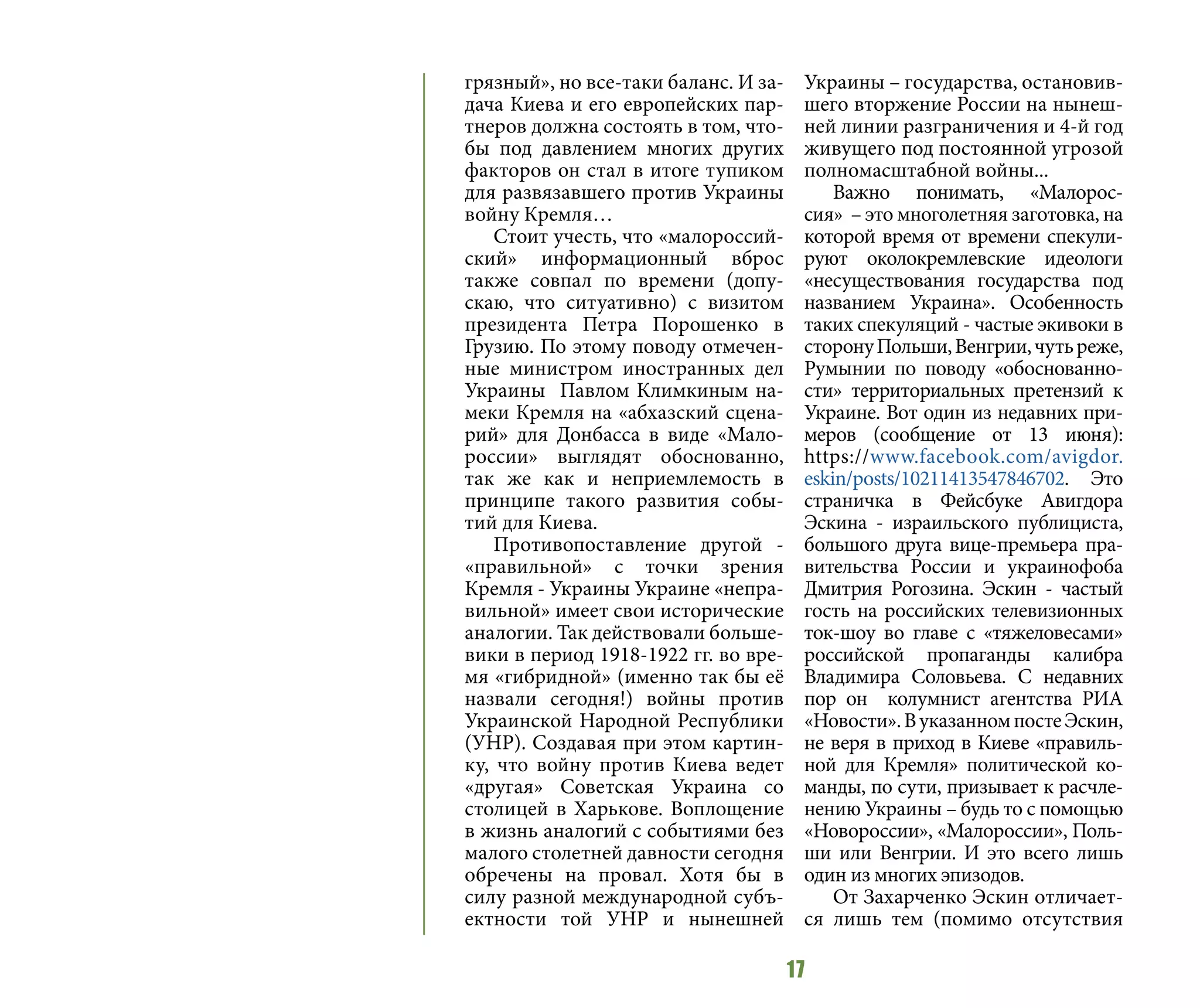 17
грязный», но все-таки баланс. И за-
дача Киева и его европейских пар-
тнеров должна состоять в том, что-
бы под давлением многих других
факторов он стал в итоге тупиком
для развязавшего против Украины
войну Кремля…
Стоит учесть, что «малороссий-
ский» информационный вброс
также совпал по времени (допу-
скаю, что ситуативно) с визитом
президента Петра Порошенко в
Грузию. По этому поводу отмечен-
ные министром иностранных дел
Украины Павлом Климкиным на-
меки Кремля на «абхазский сцена-
рий» для Донбасса в виде «Мало-
россии» выглядят обоснованно,
так же как и неприемлемость в
принципе такого развития собы-
тий для Киева.
Противопоставление другой -
«правильной» с точки зрения
Кремля - Украины Украине «непра-
вильной» имеет свои исторические
аналогии. Так действовали больше-
вики в период 1918-1922 гг. во вре-
мя «гибридной» (именно так бы её
назвали сегодня!) войны против
Украинской Народной Республики
(УНР). Создавая при этом картин-
ку, что войну против Киева ведет
«другая» Советская Украина со
столицей в Харькове. Воплощение
в жизнь аналогий с событиями без
малого столетней давности сегодня
обречены на провал. Хотя бы в
силу разной международной субъ-
ектности той УНР и нынешней
Украины – государства, остановив-
шего вторжение России на нынеш-
ней линии разграничения и 4-й год
живущего под постоянной угрозой
полномасштабной войны...
Важно понимать, «Малорос-
сия»  – это многолетняя заготовка, на
которой время от времени спекули-
руют околокремлевские идеологи
«несуществования государства под
названием Украина». Особенность
таких спекуляций - частые экивоки в
сторонуПольши,Венгрии,чутьреже,
Румынии по поводу «обоснованно-
сти» территориальных претензий к
Украине. Вот один из недавних при-
меров (сообщение от 13 июня):
https://www.facebook.com/avigdor.
eskin/posts/10211413547846702. Это
страничка в Фейсбуке Авигдора
Эскина - израильского публициста,
большого друга вице-премьера пра-
вительства России и украинофоба
Дмитрия Рогозина. Эскин - частый
гость на российских телевизионных
ток-шоу во главе с «тяжеловесами»
российской пропаганды калибра
Владимира Соловьева. С недавних
пор он колумнист агентства РИА
«Новости».ВуказанномпостеЭскин,
не веря в приход в Киеве «правиль-
ной для Кремля» политической ко-
манды, по сути, призывает к расчле-
нению Украины – будь то с помощью
«Новороссии», «Малороссии», Поль-
ши или Венгрии. И это всего лишь
один из многих эпизодов.
От Захарченко Эскин отличает-
ся лишь тем (помимо отсутствия
 