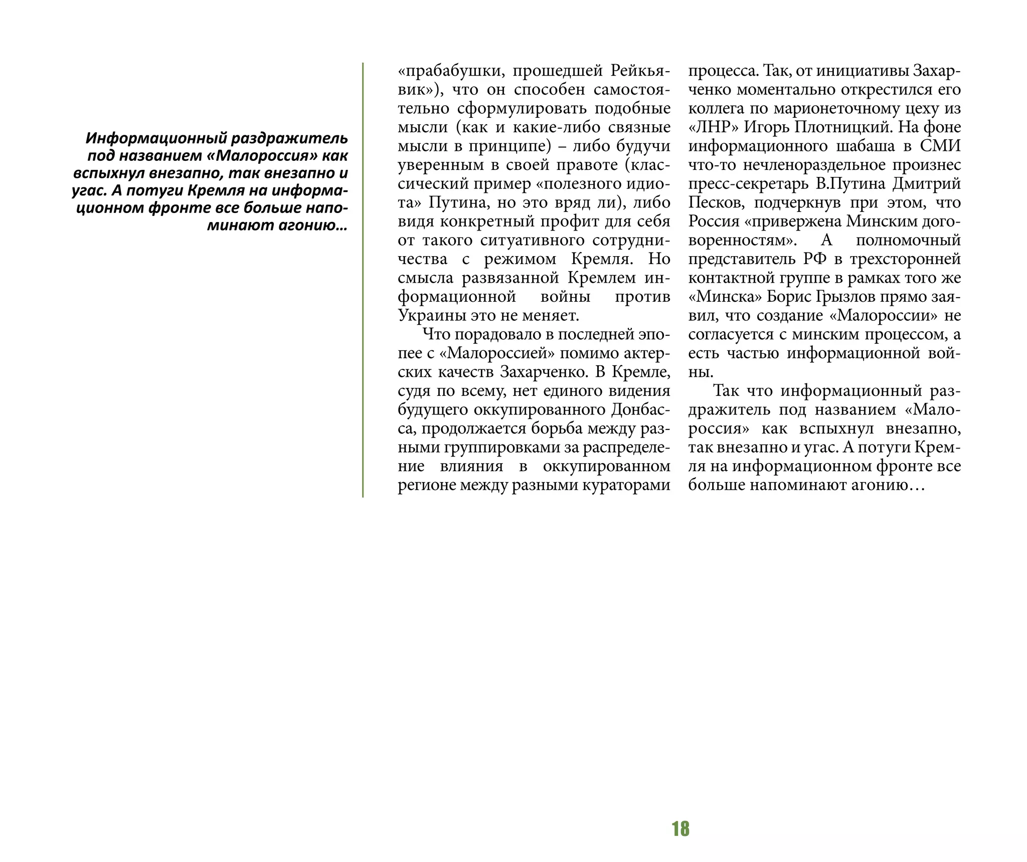 18
«прабабушки, прошедшей Рейкья-
вик»), что он способен самостоя-
тельно сформулировать подобные
мысли (как и какие-либо связные
мысли в принципе) – либо будучи
уверенным в своей правоте (клас-
сический пример «полезного идио-
та» Путина, но это вряд ли), либо
видя конкретный профит для себя
от такого ситуативного сотрудни-
чества с режимом Кремля. Но
смысла развязанной Кремлем ин-
формационной войны против
Украины это не меняет.
Что порадовало в последней эпо-
пее с «Малороссией» помимо актер-
ских качеств Захарченко. В Кремле,
судя по всему, нет единого видения
будущего оккупированного Донбас-
са, продолжается борьба между раз-
ными группировками за распределе-
ние влияния в оккупированном
регионе между разными кураторами
процесса. Так, от инициативы Захар-
ченко моментально открестился его
коллега по марионеточному цеху из
«ЛНР» Игорь Плотницкий. На фоне
информационного шабаша в СМИ
что-то нечленораздельное произнес
пресс-секретарь В.Путина Дмитрий
Песков, подчеркнув при этом, что
Россия «привержена Минским дого-
воренностям». А полномочный
представитель РФ в трехсторонней
контактной группе в рамках того же
«Минска» Борис Грызлов прямо зая-
вил, что создание «Малороссии» не
согласуется с минским процессом, а
есть частью информационной вой-
ны.
Так что информационный раз-
дражитель под названием «Мало-
россия» как вспыхнул внезапно,
так внезапно и угас. А потуги Крем-
ля на информационном фронте все
больше напоминают агонию…
Информационный раздражитель
под названием «Малороссия» как
вспыхнул внезапно, так внезапно и
угас. А потуги Кремля на информа-
ционном фронте все больше напо-
минают агонию…
 