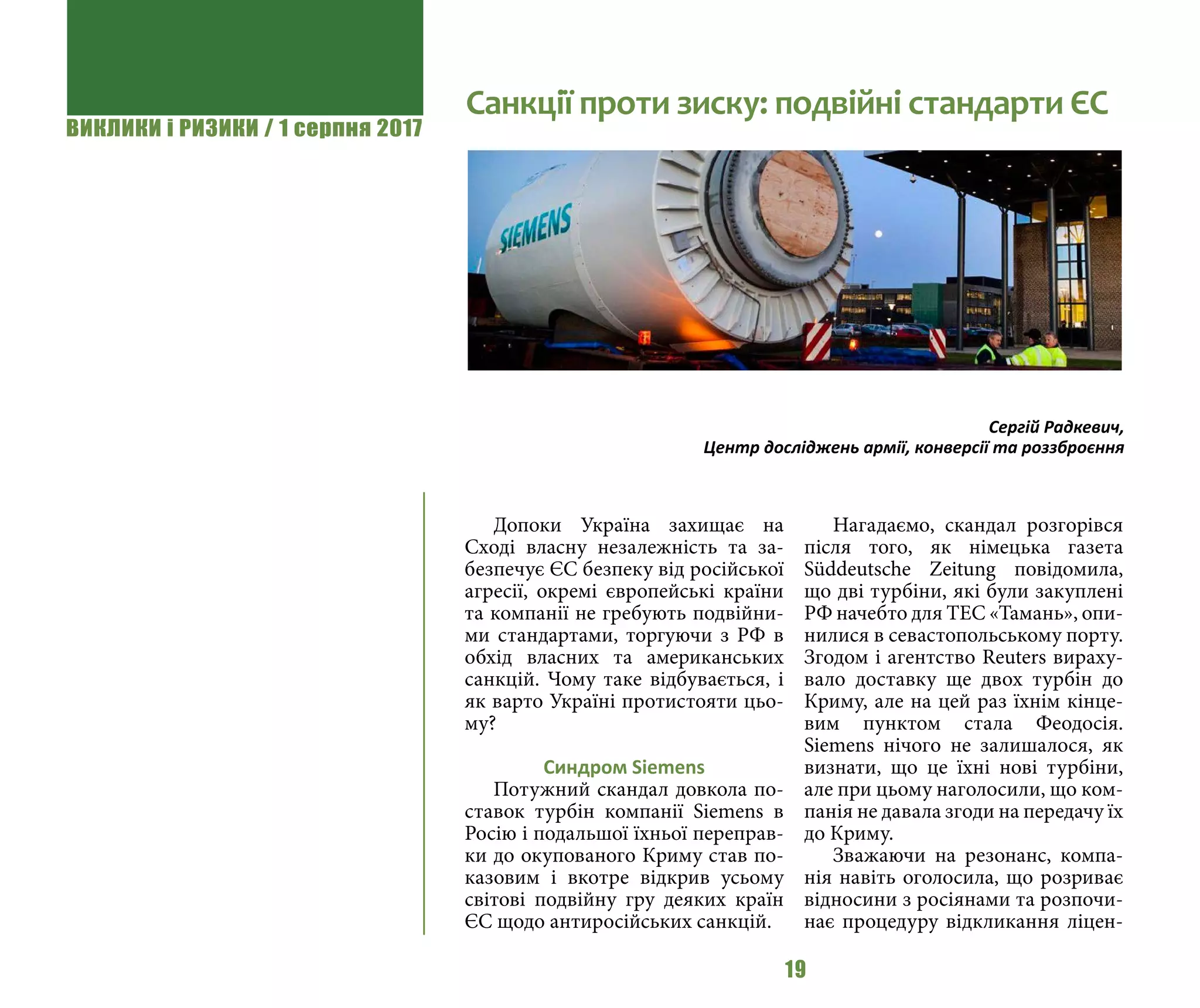 ВИКЛИКИ і РИЗИКИ / 1 серпня 2017
19
Допоки Україна захищає на
Сході власну незалежність та за-
безпечує ЄС безпеку від російської
агресії, окремі європейські країни
та компанії не гребують подвійни-
ми стандартами, торгуючи з РФ в
обхід власних та американських
санкцій. Чому таке відбувається, і
як варто Україні протистояти цьо-
му?
Синдром Siemens
Потужний скандал довкола по-
ставок турбін компанії Siemens в
Росію і подальшої їхньої переправ-
ки до окупованого Криму став по-
казовим і вкотре відкрив усьому
світові подвійну гру деяких країн
ЄС щодо антиросійських санкцій.
Нагадаємо, скандал розгорівся
після того, як німецька газета
Süddeutsche Zeitung повідомила,
що дві турбіни, які були закуплені
РФ начебто для ТЕС «Тамань», опи-
нилися в севастопольському порту.
Згодом і агентство Reuters вираху-
вало доставку ще двох турбін до
Криму, але на цей раз їхнім кінце-
вим пунктом стала Феодосія.
Siemens нічого не залишалося, як
визнати, що це їхні нові турбіни,
але при цьому наголосили, що ком-
панія не давала згоди на передачу їх
до Криму.
Зважаючи на резонанс, компа-
нія навіть оголосила, що розриває
відносини з росіянами та розпочи-
нає процедуру відкликання ліцен-
Санкції проти зиску: подвійні стандарти ЄС
Сергій Радкевич,
Центр досліджень армії, конверсії та роззброєння
 