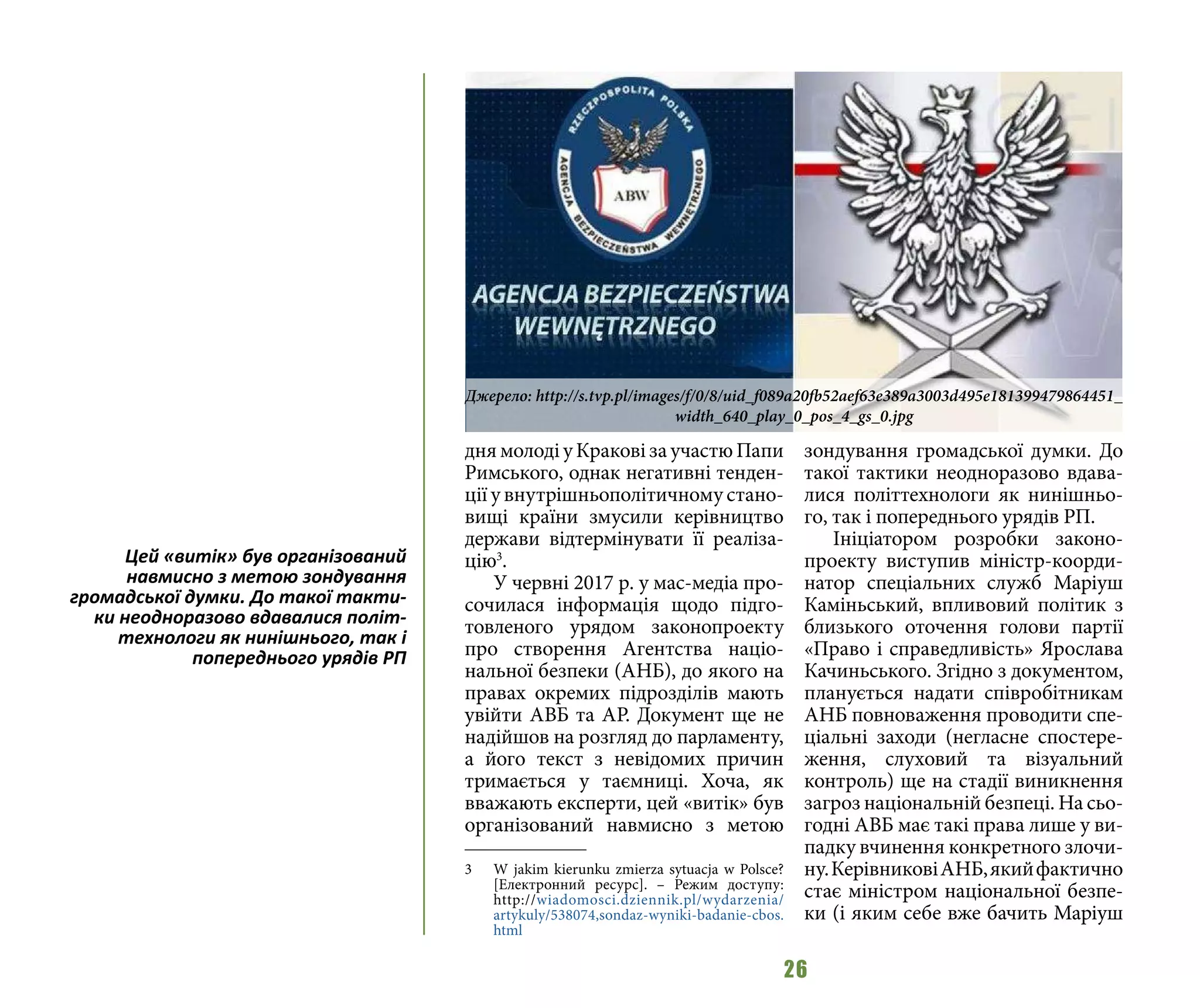 26
дня молоді у Кракові за участю Папи
Римського, однак негативні тенден-
ції у внутрішньополітичному стано-
вищі країни змусили керівництво
держави відтермінувати її реаліза-
цію3
.
У червні 2017 р. у мас-медіа про-
сочилася інформація щодо підго-
товленого урядом законопроекту
про створення Агентства націо-
нальної безпеки (АНБ), до якого на
правах окремих підрозділів мають
увійти АВБ та АР. Документ ще не
надійшов на розгляд до парламенту,
а його текст з невідомих причин
тримається у таємниці. Хоча, як
вважають експерти, цей «витік» був
організований навмисно з метою
3 	 W jakim kierunku zmierza sytuacja w Polsce?
[Електронний ресурс]. – Режим доступу:
http://wiadomosci.dziennik.pl/wydarzenia/
artykuly/538074,sondaz-wyniki-badanie-cbos.
html
зондування громадської думки. До
такої тактики неодноразово вдава-
лися політтехнологи як нинішньо-
го, так і попереднього урядів РП.
Ініціатором розробки законо-
проекту виступив міністр-коорди-
натор спеціальних служб Маріуш
Каміньський, впливовий політик з
близького оточення голови партії
«Право і справедливість» Ярослава
Качиньського. Згідно з документом,
планується надати співробітникам
АНБ повноваження проводити спе-
ціальні заходи (негласне спостере-
ження, слуховий та візуальний
контроль) ще на стадії виникнення
загроз національній безпеці. На сьо-
годні АВБ має такі права лише у ви-
падку вчинення конкретного злочи-
ну.КерівниковіАНБ,якийфактично
стає міністром національної безпе-
ки (і яким себе вже бачить Маріуш
Джерело: http://s.tvp.pl/images/f/0/8/uid_f089a20fb52aef63e389a3003d495e181399479864451_
width_640_play_0_pos_4_gs_0.jpg
Цей «витік» був організований
навмисно з метою зондування
громадської думки. До такої такти-
ки неодноразово вдавалися політ-
технологи як нинішнього, так і
попереднього урядів РП
 