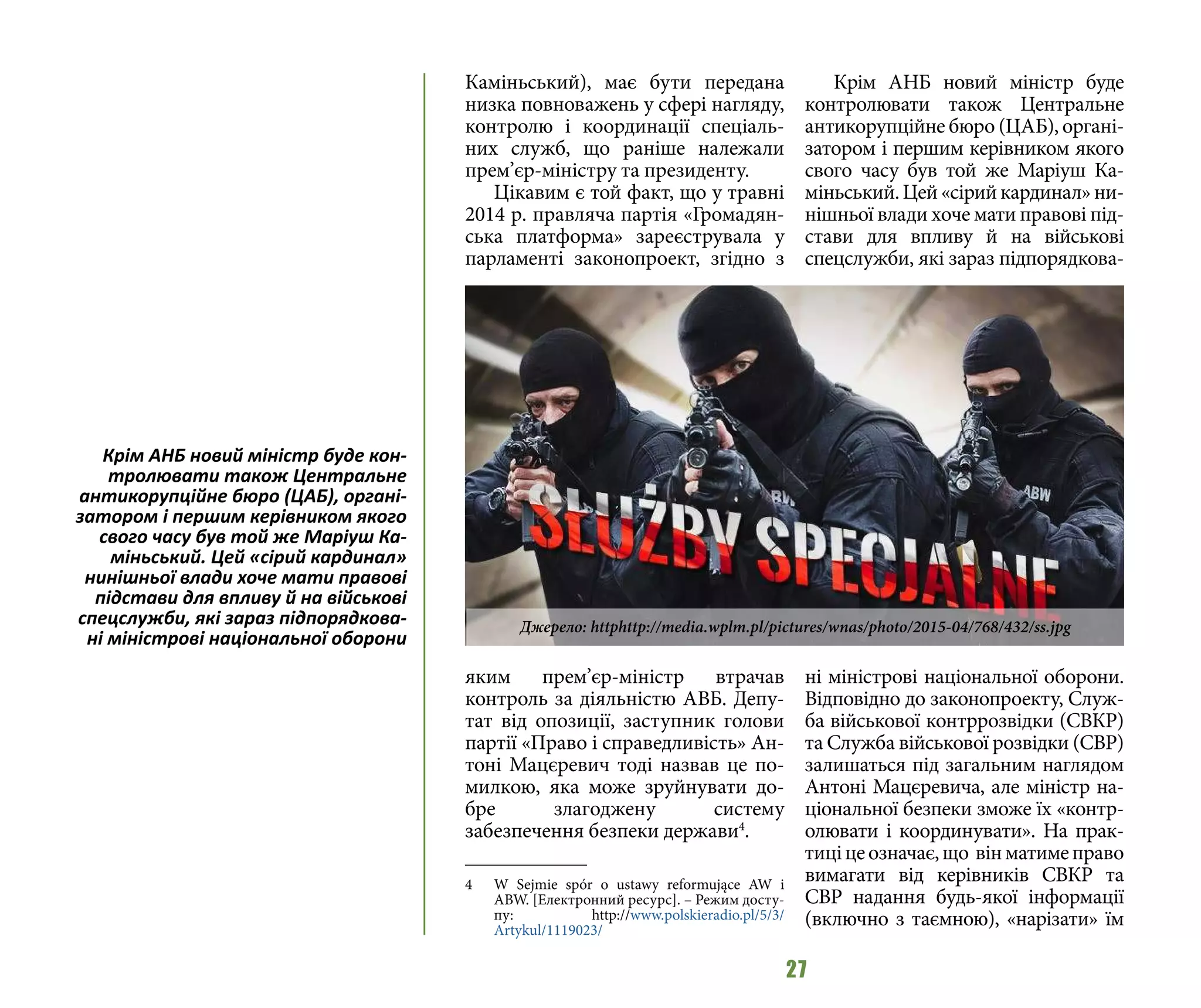 27
Каміньський), має бути передана
низка повноважень у сфері нагляду,
контролю і координації спеціаль-
них служб, що раніше належали
прем’єр-міністру та президенту.
Цікавим є той факт, що у травні
2014 р. правляча партія «Громадян-
ська платформа» зареєструвала у
парламенті законопроект, згідно з
яким прем’єр-міністр втрачав
контроль за діяльністю АВБ. Депу-
тат від опозиції, заступник голови
партії «Право і справедливість» Ан-
тоні Мацєревич тоді назвав це по-
милкою, яка може зруйнувати до-
бре злагоджену систему
забезпечення безпеки держави4
.
4 	 W Sejmie spór o ustawy reformujące AW i
ABW. [Електронний ресурс]. – Режим досту-
пу: http://www.polskieradio.pl/5/3/
Artykul/1119023/
Крім АНБ новий міністр буде
контролювати також Центральне
антикорупційне бюро (ЦАБ), органі-
затором і першим керівником якого
свого часу був той же Маріуш Ка-
міньський.Цей«сірийкардинал»ни-
нішньої влади хоче мати правові під-
стави для впливу й на військові
спецслужби, які зараз підпорядкова-
ні міністрові національної оборони.
Відповідно до законопроекту, Служ-
ба військової контррозвідки (СВКР)
та Служба військової розвідки (СВР)
залишаться під загальним наглядом
Антоні Мацєревича, але міністр на-
ціональної безпеки зможе їх «контр-
олювати і координувати». На прак-
тиціцеозначає,що вінматимеправо
вимагати від керівників СВКР та
СВР надання будь-якої інформації
(включно з таємною), «нарізати» їм
Крім АНБ новий міністр буде кон-
тролювати також Центральне
антикорупційне бюро (ЦАБ), органі-
затором і першим керівником якого
свого часу був той же Маріуш Ка-
міньський. Цей «сірий кардинал»
нинішньої влади хоче мати правові
підстави для впливу й на військові
спецслужби, які зараз підпорядкова-
ні міністрові національної оборони
Джерело: httphttp://media.wplm.pl/pictures/wnas/photo/2015-04/768/432/ss.jpg
 