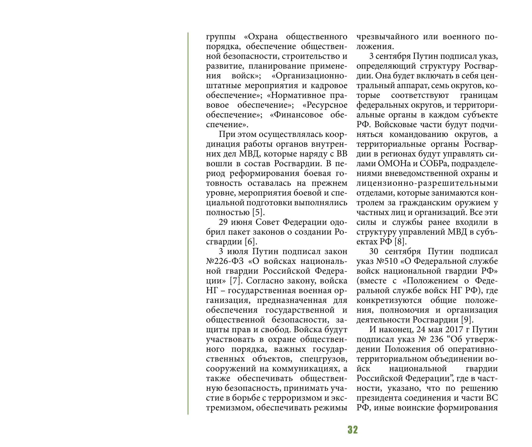 32
группы «Охрана общественного
порядка, обеспечение обществен-
ной безопасности, строительство и
развитие, планирование примене-
ния войск»; «Организационно-
штатные мероприятия и кадровое
обеспечение»; «Нормативное пра-
вовое обеспечение»; «Ресурсное
обеспечение»; «Финансовое обе-
спечение».
При этом осуществлялась коор-
динация работы органов внутрен-
них дел МВД, которые наряду с ВВ
вошли в состав Росгвардии. В пе-
риод реформирования боевая го-
товность оставалась на прежнем
уровне, мероприятия боевой и спе-
циальной подготовки выполнялись
полностью [5].
29 июня Совет Федерации одо-
брил пакет законов о создании Ро-
сгвардии [6].
3 июля Путин подписал закон
№226-ФЗ «О войсках националь-
ной гвардии Российской Федера-
ции» [7]. Согласно закону, войска
НГ – государственная военная ор-
ганизация, предназначенная для
обеспечения государственной и
общественной безопасности, за-
щиты прав и свобод. Войска будут
участвовать в охране обществен-
ного порядка, важных государ-
ственных объектов, спецгрузов,
сооружений на коммуникациях, а
также обеспечивать обществен-
ную безопасность, принимать уча-
стие в борьбе с терроризмом и экс-
тремизмом, обеспечивать режимы
чрезвычайного или военного по-
ложения.
3 сентября Путин подписал указ,
определяющий структуру Росгвар-
дии. Она будет включать в себя цен-
тральный аппарат, семь округов, ко-
торые соответствуют границам
федеральных округов, и территори-
альные органы в каждом субъекте
РФ. Войсковые части будут подчи-
няться командованию округов, а
территориальные органы Росгвар-
дии в регионах будут управлять си-
лами ОМОНа и СОБРа, подразделе-
ниями вневедомственной охраны и
лицензионно-разрешительными
отделами, которые занимаются кон-
тролем за гражданским оружием у
частных лиц и организаций. Все эти
силы и службы ранее входили в
структуру управлений МВД в субъ-
ектах РФ [8].
30 сентября Путин подписал
указ №510 «О Федеральной службе
войск национальной гвардии РФ»
(вместе с «Положением о Феде-
ральной службе войск НГ РФ), где
конкретизуются общие положе-
ния, полномочия и организация
деятельности Росгвардии [9].
И наконец, 24 мая 2017 г Путин
подписал указ № 236 “Об утверж-
дении Положения об оперативно-
территориальном объединении во-
йск национальной гвардии
Российской Федерации”, где в част-
ности, указано, что по решению
президента соединения и части ВС
РФ, иные воинские формирования
 