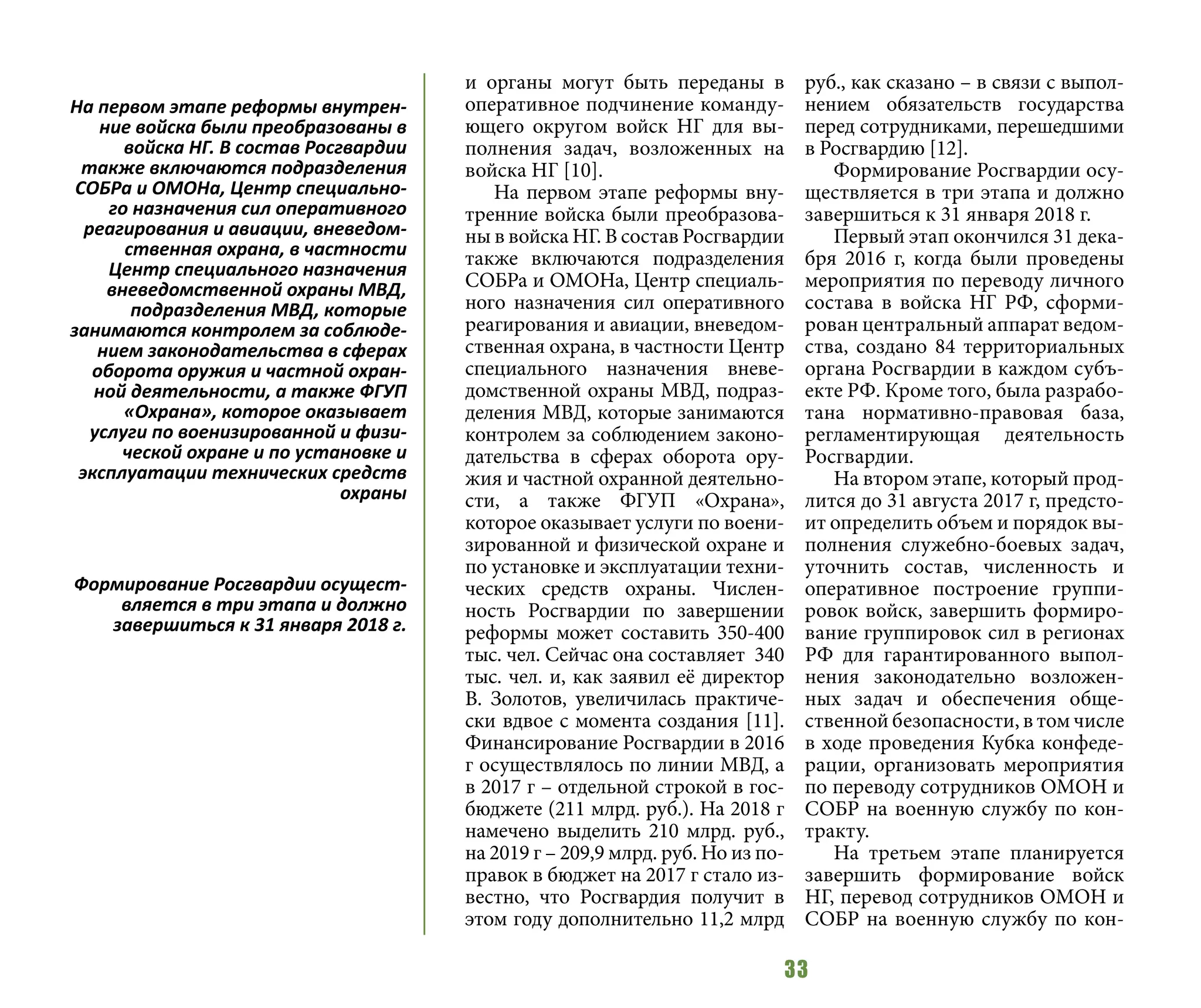 33
и органы могут быть переданы в
оперативное подчинение команду-
ющего округом войск НГ для вы-
полнения задач, возложенных на
войска НГ [10].
На первом этапе реформы вну-
тренние войска были преобразова-
ны в войска НГ. В состав Росгвардии
также включаются подразделения
СОБРа и ОМОНа, Центр специаль-
ного назначения сил оперативного
реагирования и авиации, вневедом-
ственная охрана, в частности Центр
специального назначения вневе-
домственной охраны МВД, подраз-
деления МВД, которые занимаются
контролем за соблюдением законо-
дательства в сферах оборота ору-
жия и частной охранной деятельно-
сти, а также ФГУП «Охрана»,
которое оказывает услуги по воени-
зированной и физической охране и
по установке и эксплуатации техни-
ческих средств охраны. Числен-
ность Росгвардии по завершении
реформы может составить 350-400
тыс. чел. Сейчас она составляет 340
тыс. чел. и, как заявил её директор
В. Золотов, увеличилась практиче-
ски вдвое с момента создания [11].
Финансирование Росгвардии в 2016
г осуществлялось по линии МВД, а
в 2017 г – отдельной строкой в гос-
бюджете (211 млрд. руб.). На 2018 г
намечено выделить 210 млрд. руб.,
на 2019 г – 209,9 млрд. руб. Но из по-
правок в бюджет на 2017 г стало из-
вестно, что Росгвардия получит в
этом году дополнительно 11,2 млрд
руб., как сказано – в связи с выпол-
нением обязательств государства
перед сотрудниками, перешедшими
в Росгвардию [12].
Формирование Росгвардии осу-
ществляется в три этапа и должно
завершиться к 31 января 2018 г.
Первый этап окончился 31 дека-
бря 2016 г, когда были проведены
мероприятия по переводу личного
состава в войска НГ РФ, сформи-
рован центральный аппарат ведом-
ства, создано 84 территориальных
органа Росгвардии в каждом субъ-
екте РФ. Кроме того, была разрабо-
тана нормативно-правовая база,
регламентирующая деятельность
Росгвардии.
На втором этапе, который прод-
лится до 31 августа 2017 г, предсто-
ит определить объем и порядок вы-
полнения служебно-боевых задач,
уточнить состав, численность и
оперативное построение группи-
ровок войск, завершить формиро-
вание группировок сил в регионах
РФ для гарантированного выпол-
нения законодательно возложен-
ных задач и обеспечения обще-
ственной безопасности, в том числе
в ходе проведения Кубка конфеде-
рации, организовать мероприятия
по переводу сотрудников ОМОН и
СОБР на военную службу по кон-
тракту.
На третьем этапе планируется
завершить формирование войск
НГ, перевод сотрудников ОМОН и
СОБР на военную службу по кон-
На первом этапе реформы внутрен-
ние войска были преобразованы в
войска НГ. В состав Росгвардии
также включаются подразделения
СОБРа и ОМОНа, Центр специально-
го назначения сил оперативного
реагирования и авиации, вневедом-
ственная охрана, в частности
Центр специального назначения
вневедомственной охраны МВД,
подразделения МВД, которые
занимаются контролем за соблюде-
нием законодательства в сферах
оборота оружия и частной охран-
ной деятельности, а также ФГУП
«Охрана», которое оказывает
услуги по военизированной и физи-
ческой охране и по установке и
эксплуатации технических средств
охраны
Формирование Росгвардии осущест-
вляется в три этапа и должно
завершиться к 31 января 2018 г.
 