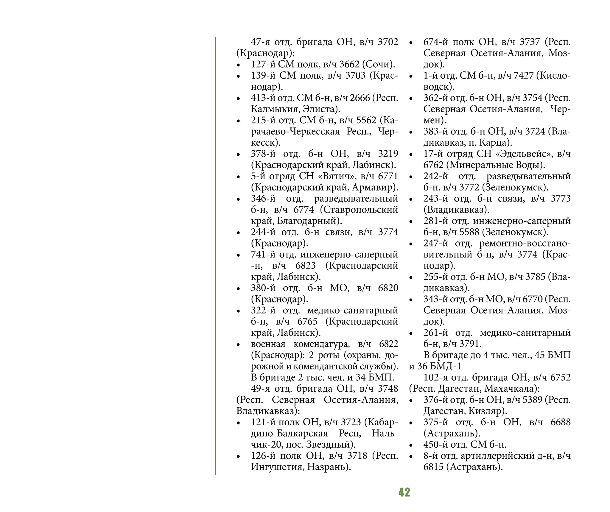 42
47-я отд. бригада ОН, в/ч 3702
(Краснодар):
•	 127-й СМ полк, в/ч 3662 (Сочи).
•	 139-й СМ полк, в/ч 3703 (Крас-
нодар).
•	 413-й отд. СМ б-н, в/ч 2666 (Респ.
Калмыкия, Элиста).
•	 215-й отд. СМ б-н, в/ч 5562 (Ка-
рачаево-Черкесская Респ., Чер-
кесск).
•	 378-й отд. б-н ОН, в/ч 3219
(Краснодарский край, Лабинск).
•	 5-й отряд СН «Вятич», в/ч 6771
(Краснодарский край, Армавир).
•	 346-й отд. разведывательный
б-н, в/ч 6774 (Ставропольский
край, Благодарный).
•	 244-й отд. б-н связи, в/ч 3774
(Краснодар).
•	 741-й отд. инженерно-саперный
-н, в/ч 6823 (Краснодарский
край, Лабинск).
•	 380-й отд. б-н МО, в/ч 6820
(Краснодар).
•	 322-й отд. медико-санитарный
б-н, в/ч 6765 (Краснодарский
край, Лабинск).
•	 военная комендатура, в/ч 6822
(Краснодар): 2 роты (охраны, до-
рожной и комендантской службы).
В бригаде 2 тыс. чел. и 34 БМП.
49-я отд. бригада ОН, в/ч 3748
(Респ. Северная Осетия-Алания,
Владикавказ):
•	 121-й полк ОН, в/ч 3723 (Кабар-
дино-Балкарская Респ, Наль-
чик-20, пос. Звездный).
•	 126-й полк ОН, в/ч 3718 (Респ.
Ингушетия, Назрань).
•	 674-й полк ОН, в/ч 3737 (Респ.
Северная Осетия-Алания, Моз-
док).
•	 1-й отд. СМ б-н, в/ч 7427 (Кисло-
водск).
•	 362-й отд. б-н ОН, в/ч 3754 (Респ.
Северная Осетия-Алания, Чер-
мен).
•	 383-й отд. б-н ОН, в/ч 3724 (Вла-
дикавказ, п. Карца).
•	 17-й отряд СН «Эдельвейс», в/ч
6762 (Минеральные Воды).
•	 242-й отд. разведывательный
б-н, в/ч 3772 (Зеленокумск).
•	 243-й отд. б-н связи, в/ч 3773
(Владикавказ).
•	 281-й отд. инженерно-саперный
б-н, в/ч 5588 (Зеленокумск).
•	 247-й отд. ремонтно-восстано-
вительный б-н, в/ч 3774 (Крас-
нодар).
•	 255-й отд. б-н МО, в/ч 3785 (Вла-
дикавказ).
•	 343-йотд.б-нМО,в/ч6770(Респ.
Северная Осетия-Алания, Моз-
док).
•	 261-й отд. медико-санитарный
б-н, в/ч 3791.
В бригаде до 4 тыс. чел., 45 БМП
и 36 БМД-1
102-я отд. бригада ОН, в/ч 6752
(Респ. Дагестан, Махачкала):
•	 376-й отд. б-н ОН, в/ч 5389 (Респ.
Дагестан, Кизляр).
•	 375-й отд. б-н ОН, в/ч 6688
(Астрахань).
•	 450-й отд. СМ б-н.
•	 8-й отд. артиллерийский д-н, в/ч
6815 (Астрахань).
 