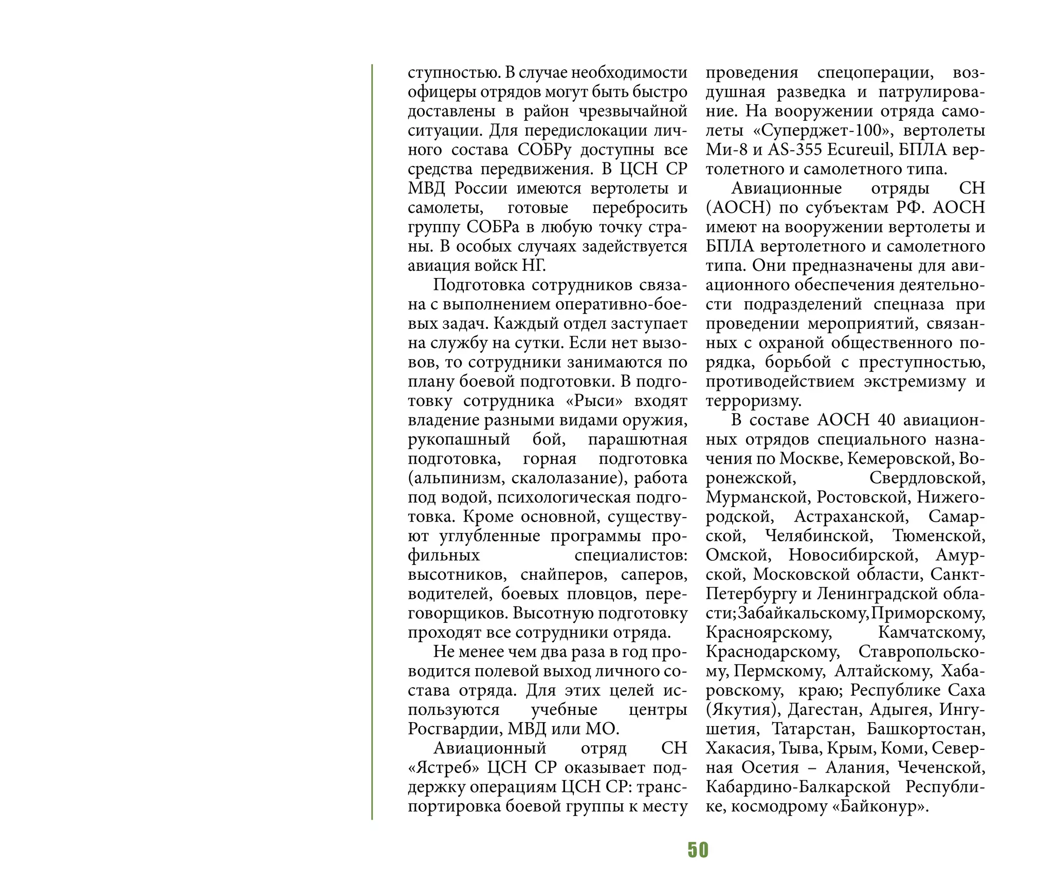 50
ступностью. В случае необходимости
офицеры отрядов могут быть быстро
доставлены в район чрезвычайной
ситуации. Для передислокации лич-
ного состава СОБРу доступны все
средства передвижения. В ЦСН СР
МВД России имеются вертолеты и
самолеты, готовые перебросить
группу СОБРа в любую точку стра-
ны. В особых случаях задействуется
авиация войск НГ.
Подготовка сотрудников связа-
на с выполнением оперативно-бое-
вых задач. Каждый отдел заступает
на службу на сутки. Если нет вызо-
вов, то сотрудники занимаются по
плану боевой подготовки. В подго-
товку сотрудника «Рыси» входят
владение разными видами оружия,
рукопашный бой, парашютная
подготовка, горная подготовка
(альпинизм, скалолазание), работа
под водой, психологическая подго-
товка. Кроме основной, существу-
ют углубленные программы про-
фильных специалистов:
высотников, снайперов, саперов,
водителей, боевых пловцов, пере-
говорщиков. Высотную подготовку
проходят все сотрудники отряда.
Не менее чем два раза в год про-
водится полевой выход личного со-
става отряда. Для этих целей ис-
пользуются учебные центры
Росгвардии, МВД или МО.
Авиационный отряд СН
«Ястреб» ЦСН СР оказывает под-
держку операциям ЦСН СР: транс-
портировка боевой группы к месту
проведения спецоперации, воз-
душная разведка и патрулирова-
ние. На вооружении отряда само-
леты «Суперджет-100», вертолеты
Ми-8 и AS-355 Ecureuil, БПЛА вер-
толетного и самолетного типа.
Авиационные отряды СН
(АОСН) по субъектам РФ. АОСН
имеют на вооружении вертолеты и
БПЛА вертолетного и самолетного
типа. Они предназначены для ави-
ационного обеспечения деятельно-
сти подразделений спецназа при
проведении мероприятий, связан-
ных с охраной общественного по-
рядка, борьбой с преступностью,
противодействием экстремизму и
терроризму.
В составе АОСН 40 авиацион-
ных отрядов специального назна-
чения по Москве, Кемеровской, Во-
ронежской, Свердловской,
Мурманской, Ростовской, Нижего-
родской, Астраханской, Самар-
ской, Челябинской, Тюменской,
Омской, Новосибирской, Амур-
ской, Московской области, Санкт-
Петербургу и Ленинградской обла-
сти;Забайкальскому,Приморскому,
Красноярскому, Камчатскому,
Краснодарскому, Ставропольско-
му, Пермскому, Алтайскому, Хаба-
ровскому, краю; Республике Саха
(Якутия), Дагестан, Адыгея, Ингу-
шетия, Татарстан, Башкортостан,
Хакасия, Тыва, Крым, Коми, Север-
ная Осетия – Алания, Чеченской,
Кабардино-Балкарской Республи-
ке, космодрому «Байконур».
 