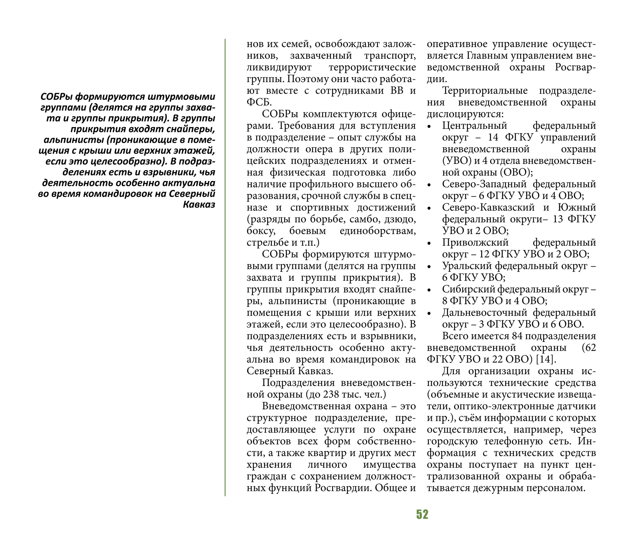 52
нов их семей, освобождают залож-
ников, захваченный транспорт,
ликвидируют террористические
группы. Поэтому они часто работа-
ют вместе с сотрудниками ВВ и
ФСБ.
СОБРы комплектуются офице-
рами. Требования для вступления
в подразделение – опыт службы на
должности опера в других поли-
цейских подразделениях и отмен-
ная физическая подготовка либо
наличие профильного высшего об-
разования, срочной службы в спец-
назе и спортивных достижений
(разряды по борьбе, самбо, дзюдо,
боксу, боевым единоборствам,
стрельбе и т.п.)
СОБРы формируются штурмо-
выми группами (делятся на группы
захвата и группы прикрытия). В
группы прикрытия входят снайпе-
ры, альпинисты (проникающие в
помещения с крыши или верхних
этажей, если это целесообразно). В
подразделениях есть и взрывники,
чья деятельность особенно акту-
альна во время командировок на
Северный Кавказ.
Подразделения вневедомствен-
ной охраны (до 238 тыс. чел.)
Вневедомственная охрана – это
структурное подразделение, пре-
доставляющее услуги по охране
объектов всех форм собственно-
сти, а также квартир и других мест
хранения личного имущества
граждан с сохранением должност-
ных функций Росгвардии. Общее и
оперативное управление осущест-
вляется Главным управлением вне-
ведомственной охраны Росгвар-
дии.
Территориальные подразделе-
ния вневедомственной охраны
дислоцируются:
•	 Центральный федеральный
округ – 14 ФГКУ управлений
вневедомственной охраны
(УВО) и 4 отдела вневедомствен-
ной охраны (ОВО);
•	 Северо-Западный федеральный
округ – 6 ФГКУ УВО и 4 ОВО;
•	 Северо-Кавказский и Южный
федеральный округи– 13 ФГКУ
УВО и 2 ОВО;
•	 Приволжский федеральный
округ – 12 ФГКУ УВО и 2 ОВО;
•	 Уральский федеральный округ –
6 ФГКУ УВО;
•	 Сибирскийфедеральныйокруг –
8 ФГКУ УВО и 4 ОВО;
•	 Дальневосточный федеральный
округ – 3 ФГКУ УВО и 6 ОВО.
Всего имеется 84 подразделения
вневедомственной охраны (62
ФГКУ УВО и 22 ОВО) [14].
Для организации охраны ис-
пользуются технические средства
(объемные и акустические извеща-
тели, оптико-электронные датчики
и пр.), съём информации с которых
осуществляется, например, через
городскую телефонную сеть. Ин-
формация с технических средств
охраны поступает на пункт цен-
трализованной охраны и обраба-
тывается дежурным персоналом.
СОБРы формируются штурмовыми
группами (делятся на группы захва-
та и группы прикрытия). В группы
прикрытия входят снайперы,
альпинисты (проникающие в поме-
щения с крыши или верхних этажей,
если это целесообразно). В подраз-
делениях есть и взрывники, чья
деятельность особенно актуальна
во время командировок на Северный
Кавказ
 