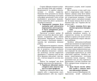 15
Старші офіцери повинні усвідо-
мити наслідки своїх дій (скоріше –
бездіяльності) та пройти перепід-
готовку з питань лідерства.
Повинно чітко розуміти як погане
керівництво пошкоджує культурну
атмосферу організації. Існує гостра
необхідність делегувати повнова-
ження підлеглим діяти і дозволяти
їм робити помилки.
6. Бюрократія повинна бути
зменшена щоб забезпечити
відродження життєздатнос-
ті після завершення росій-
ської «руйнації».
Протягом останніх майже 20
років система була фактично зруй-
нована «зсередини» через значне
збільшення бюрократії, більшість
якої складає з чисельних правил і
законів, які зупиняють належну
роботу.
Бюрократичні правила і закони,
які перешкоджають функціонуван-
ню та розвитку системи повинні
бути офіційно визначені і змінені,
що дозволить системі нормально
працювати. У певному сенсі це має
бути формою військової «люстра-
ції», з метою відкрити систему для
змін.
Робота “по папірцю” має бути
скоріше винятком ніж правилом.
7. Українські військові мають
створити нове почуття гор-
дості за свою професію.
Українські військові мають від-
новити себе у моральному сенсі,
диференціювати себе від старого
військового устрою, який існував
до кризи.
Мета полягає в тому, щоб ство-
рити в підрозділах нову гордість.
Одним з рішень може бути найме-
нування всіх батальйонів видатни-
ми історичними назвами з історії
України замість звичайної нумера-
ції. Ці назви можуть бути на честь
відомих боїв, міст України або ви-
датних осіб.
8. Смерть повинна бути пра-
вильно зрозуміла і викорис-
тана.
Смерть військових є одним з
найбільш емоційних понять, ін-
струментом впливу на політиків,
рубцем в серцях усієї нації і потуж-
ним інструментом моралі військо-
вослужбовців.
Загибель військовослужбовців
в бою має впливати на корегування
бойової підготовки, згуртування та
відточення майстерності особово-
го складу перед направленням в ра-
йон операцій. Це змушує політиків
і командирів відноситься до своїх
обов’язків серйозно. Загибель по-
винна влаштовуватись системою
належним чином, зокрема - чітке
розуміння того, як слід ставитися з
дружинами і сім’ями загиблих має
бути пріоритетним інтересом сус-
пільства.
9. Дуже багато постів займа-
ють особи у занадто висо-
ких військових званнях.
Багато посад в Міноборони і Ге-
неральному штабі займаються
 