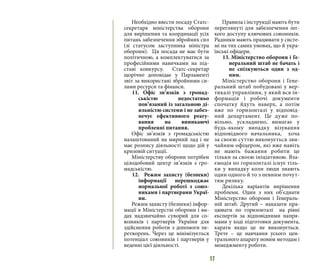17
Необхідно ввести посаду Статс-
секретаря міністерства оборони
для вирішення та координації усіх
питань забезпечення збройних сил
(зі статусом заступника міністра
оборони). Ця посада не має бути
політичною, а комплектуватися за
професійними навичками на під-
ставі конкурсу. Статс-секретар
щорічно доповідає у Парламенті
звіт за використані збройними си-
лами ресурси та фінанси.
11. Офіс зв’язків з громад-
ськістю недостатньо
пов’язаний із загальною ді-
яльністю системи і не забез-
печує ефективного реагу-
вання на виникаючі
проблемні питання.
Офіс зв’язків з громадськістю
налаштований на мирний лад і не
має розпису діяльності щодо дій у
кризовій ситуації.
Міністерству оборони потрібен
цілодобовий центр зв’язків з гро-
мадськістю.
12. Режим захисту (безпеки)
інформації перешкоджає
нормальної роботі з союз-
никами і партнерами Украї-
ни.
Режим захисту (безпеки) інфор-
мації в Міністерстві оборони і ви-
дах надзвичайно суворий для со-
юзників і партнерів України для
здійснення роботи з допомоги пе-
ретворень. Через це мінімізується
потенціал союзників і партнерів у
веденні цієї діяльності.
Правила і інструкції мають бути
переглянуті для забезпечення лег-
кого доступу ключових союзників.
Радники мають працювати у систе-
мі на тих самих умовах, що й укра-
їнські офіцери.
13. Міністерство оборони і Ге-
неральний штаб не бачать і
не спілкуються один з од-
ним.
Міністерство оборони і Гене-
ральний штаб побудовані у вер-
тикалі управління, у який вся ін-
формація і робочі документи
спочатку йдуть наверх, а потім
вже по горизонталі у відповід-
ний департамент. Це дуже по-
вільно, ускладнено, вимагає у
будь-якому випадку візування
відповідного начальника, хоча
за своєю суттю виконується зви-
чайним офіцером, які вже навіть
не мають бажання робити це
тільки за своєю ініціативою. Вза-
ємодія по горизонталі існує тіль-
ки у випадку коли люди знають
один одного й то з певним почут-
тям ризику.
Декілька варіантів вирішення
проблеми. Один з них об’єднати
Міністерство оборони і Генераль-
ній штаб. Другий – наказати пра-
цювати по горизонталі на рівні
експертів за відповідними напря-
мами у ході підготовки документа,
карати якщо це не виконується.
Трете – це навчання усього цен-
трального апарату новим методам і
менеджменту роботи.
 