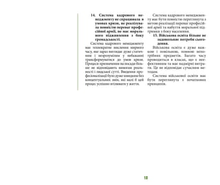 18
14. Система кадрового ме-
неджменту не спрацювала в
умовах кризи, не реалізува-
ла повністю переваг профе-
сійної армії, не має мораль-
ного підживлення з боку
громадськості.
Система кадрового менеджменту
має технократне мислення мирного
часу, яке зараз виглядає дуже статич-
ним і незрозумілим у небажанні
трансформуватися до умов кризи.
Процеси призначення на посади біль-
ше не відповідають вимогам реаль-
ності і людської сутті. Введення про-
фесіоналізаціїбулодужешвидкимбез
концептуальних змін, які малі б цей
процес успішно втілювати у життя.
Система кадрового менеджмен-
ту має бути повністю переглянута з
метою реалізації переваг професій-
ної армії та набуття моральної під-
тримки з боку населення.
15. Військова освіта більше не
задовольняє потреби сього-
дення.
Військова освіта є дуже важ-
кою і повільною, повною непо-
трібних предметів. Багато часу
проводиться в класах, що є нее-
фективним та має надмірні витра-
ти. Це не відповідає сучасним ме-
тодам.
Система військової освіти має
бути переглянута з початкових
принципів.
 