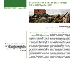 ВИКЛИКИ і РИЗИКИ / 1 вересня 2015
19
«Порохова діжка» на «задньому
дворі» ЄС
Криза в стосунках Росії та Заходу
проявилася не лише в Україні, але й у
цілому ряді європейських субрегіо-
нів. Говорячи про ознаки гібридної
війни, яку Росія розв’язала проти
ЄС, ми зазвичай звертаємо увагу на
провокаційну поведінку російських
ВПС у небі над Північною Європою
чи фінансування радикальних полі-
тичних проектів. При цьому україн-
ське експертне середовище та медіа
фокусуються майже виключно на
прибалтійських країнах, в той час як
ситуація на Балканах залишається
без належної уваги.
Збігнев Бжезінський у своєму
magnum opus - «Великій шахівниці»
- влучно зазначав, що в Європі «сло-
во«Балкани»викликаєасоціаціїзет-
нічними конфліктами і суперни-
цтвом великих держав». Праця
відомого американського політолога
побачила світ у 1997 році. На той мо-
мент найкривавіші сторінки Югос-
лавської війни - Хорватська і Босній-
ська, вже були перегорнуті, хоча
повного затишшя вдалося досягнути
лише через чотири роки, у 2001-му.
Тоді здавалося, що Захід завдяки
своєму монопольному становищу
єдиної геополітичної сили в регіоні
остаточно загасив гніт «порохової
діжки» на «задньому дворі» Європи.
Але сьогодні, коли Балкани знову
опинились у сфері інтересів світових
гравців, стає очевидно - зовнішнє
Російський вплив на Балканах: загрози і
можливості для Заходу
Володимир Солов’ян,
керівник зовнішньополітичних проектів ЦДАКР
Cьогодні, коли Балкани знову опини-
лись у сфері інтересів світових грав-
ців, стає очевидно - зовнішнє втру-
чання лише посилює соціальну
напруженість і фантомні болі наро-
дів регіону
 