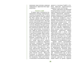 20
втручання лише посилює соціальну
напруженість і фантомні болі наро-
дів регіону.
Скелети у шафі
В першу чергу, залишається не-
вирішеним питання зовнішньопо-
літичної інтеграції Косова. У квітні
цього року прем’єр-міністр Албанії
Еді Рама заявив, що «об’єднання
албанців Албанії та Косова є неми-
нучим та беззаперечним». Місяцем
раніше верховний представник ЄС
із питань зовнішньої та безпекової
політики Федеріка Могеріні назва-
ла колишній автономний край Сер-
бії суверенною країною. Хоча При-
штина проголосила незалежність
ще у 2008-му, публічне визнання з
вуст єврочиновника високого ран-
гу пролунало вперше. Варто відзна-
чити, що 5 країн ЄС, з яких 4 є чле-
нами НАТО (Греція, Іспанія, Кіпр,
Румунія, Словаччина), досі не ви-
знали суверенітет Косова. Та, на-
віть попри відсутність повного
консенсусу, в Брюсселі розуміють
небезпеку підігрівання Тираною
ідеї «Великої Албанії». Більше 90%
населення Косова становить субет-
нічна група албанців-гегів, серед
яких перспектива приєднання до
Албанії досить популярна. У тако-
му випадку може спалахнути Пів-
нічне Косово (регіон Ібарський
Колашин), де проживає сербська
меншість, яку Белград не залишить
без підтримки. Тому, щоб уникну-
ти можливості поглиблення напру-
женості у стосунках Сербії та Ал-
банії, Євросоюз намагатиметься
закріпити статус-кво Косова.
Іншим фактором дестабілізації
Західних Балкан сьогодні є активі-
зація албанських кланів за межами
Албанії. Тривожний дзвіночок –
недавні зіткнення в місті Куманово
на півночі Македонії у травні 2015-
го. Жертвами конфлікту стали 8
македонських поліцейських і 14 бо-
йовиків. Незважаючи на очевидну
кримінально-терористичну скла-
дову подій, багато місцевих і за-
кордонних інформаційних видань
озвучили тезу про «назрівання ві-
йни між Албанією і Македонією».
Деякі оглядачі також відзначають
опортунізм албанських общин
Чорногорії, який з часом може
лише посилитись у зв’язку із тери-
торіальною суперечкою з Косовом.
Мова йде лише про 6 тис. гектарів
землі, але сторони не змогли досяг-
нути консенсусу і справу, вочевидь,
передадуть до міжнародного суду.
Іншою зоною потенційного
конфлікту може стати Боснія і Гер-
цеговина. На початку грудня 2014
року республіку збурили масштаб-
ні заворушення, спричинені масо-
вим безробіттям, падінням рівня
життя, корупцією та непрозорою
приватизацією державних компа-
ній. Повідомлення про ці бунти
фіксували в міжнародній громад-
ській свідомості тезу про виключно
соціальні причини, які змусили
людей вийти на вулиці Сараєва,
 