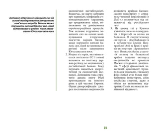 25
економічної нестабільності.
Водночас, не варто забувати
про наявність конфліктів ет-
нонаціонального характеру,
що продовжують тліти, не-
зважаючи на домінування
євроінтеграційних процесів.
Тож активне втручання зо-
внішніх сил на основі мані-
пулювання історичною
пам’яттю народів Балкан
може порушити хиткий ба-
ланс сил, який встановився в
регіоні після завершення
Югославських воєн.
2. Жодна зі сторін, яка намага-
ється потіснити ЄС і ззовні
впливати на політику дер-
жав регіону, не зацікавлена у
дестабілізації Балкан. Тому
перевага надається енерге-
тичній та економічній екс-
пансії. Донедавна така стра-
тегія давала змогу Росії
претендувати на помітну
роль у цій частині Європи.
Однак диверсифікація дже-
рел постачання енергоносіїв
дозволить країнам Балкан-
ського півострову у серед-
ньостроковій перспективі (у
2020-х) звільнитися від за-
лежності від російського
газу.
3. На цьому тлі у Кремля
з’явилося чимало конкурен-
тів у боротьбі за вплив на
Балканах. В енергетичному
секторі це - Азербайджан (а
в перспективі країни Цен-
тральної Азії та Іран) і краї-
ни-експортери скрапленого
газу. Отож російська страте-
гія впливу на балканські
країни завдяки експорту
енергоносіїв не принесла
Москві очікуваних дивіден-
дів. У сфері фінансових ін-
вестицій можливості Крем-
ля також обмежені. На цьому
фоні Китай стає більш при-
вабливим інвестором, аніж
російська сторона, адже в
обмін на економічну під-
тримку Пекін не вимагає по-
літичної відданості.
Активне втручання зовнішніх сил на
основі маніпулювання історичною
пам’яттю народів Балкан може
порушити хиткий баланс сил, який
встановився в регіоні після завер-
шення Югославських воєн
 