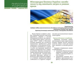ВИКЛИКИ і РИЗИКИ / 1 вересня 2015
26
Втрата Криму і конфлікт у Дон-
басі продемонстрували критичну
вразливість України в системі
міжнародної безпеки, яка пережи-
ває найгострішу кризу з часу роз-
паду СРСР і війни в Югославії.
Основні завдання, що стосуються
відновлення прийнятного рівня
зовнішньої та внутрішньої безпе-
ки України, залишаються, і судячи
з усього, ще впродовж тривалого
періоду залишатимуться у поряд-
ку денному. Кризова ситуація во-
чевидь вимагає реалістичної оцін-
ки можливостей використання
зовнішніх факторів, здатних за-
безпечити врегулювання конфлік-
ту в Донбасі, прийнятний рівень
стабільності та сприяти створен-
ню умов для економічного віднов-
лення країни.
Поточні обставини та проблеми
Проблема залучення зовніш-
ньої допомоги задля гарантування
безпеки України містить декілька
аспектів, кожен з яких має власну
вагу, значення та способи реаліза-
ції.
Завдання теперішнього момен-
ту передбачають:
•	 зміцнення обороноздатності
держави та водночас запобі-
гання повномасштабній ві-
йні з Росією;
•	 припинення воєнних дій у
Донбасі, врегулювання кон-
флікту і відновлення контр-
Сергій Толстов,
Завідувач відділу трансатлантичних досліджень Інституту загальної історії
Національної Академії наук України,
директор Інституту політичного аналізу і міжнародних досліджень
Аналітичні
розробки
Міжнародна безпека України: засоби
захисту від зовнішніх загроз в умовах
кризи
 