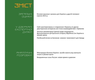 ВИКЛИКИ і РИЗИКИ / 1 вересня 2015
3
ЗМІСТ
Загальні
оцінки
У дзеркалі
експертноі
думки
Аналітичні
розробки
Основні виклики і ризики для України у другій половині
серпня 2015 р.
США заинтересованы в «отделении» Украины от других
двусторонних интересов или точек взаимодействия с Кремлем
Загальні рекомендації (уроки) щодо покращення
функціонування центрального апарату Збройних Сил України в
умовах кризи
Російський вплив на Балканах: загрози і можливості для Заходу
Міжнародна безпека України: засоби захисту від зовнішніх
загроз в умовах кризи
Вооруженные силы России: новая армия и дивизии
 