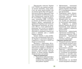 32
Перспектива членства України
в ЄС і НАТО, яка і раніше вигляда-
ла вельми непевною, тепер уявля-
ється ще менш реалістичною, ніж
до початку кризи 2014–2015 рр. Ко-
ментуючи рішення Верховної Ради
про скасування позаблокового ста-
тусу, Генеральний секретар НАТО
Й. Столтенберг (інтерв’ю норвезь-
кому телеканалу NRK, 23.12.2014
р.) визнав, що НАТО не планує іні-
ціювати процес, спрямований на
прийняття України в свої члени [5].
Територіальні проблеми, що вини-
кли в 2014 р., стали серйозною пе-
решкодою для вступу до альянсу,
враховуючи зобов’язання НАТО і
можливість відправки солдатів для
участі в бойових діях у східній
Україні та Криму.
Інакше кажучи, в разі розбіж-
ності між положеннями Конститу-
ції України та реальним обсягам її
суверенітету членство в НАТО не
видається можливим.
Виходячи з окреслених обста-
вин основний інтерес українського
суспільства полягає в припиненні
військового конфлікту в Донбасі та
посиленні засобів захисту від по-
дальших спроб окупації території
країни. В такому ракурсі ієрархія
цілей виглядає наступною:
Короткострокові цілі
•	 Припинення військової фази
конфлікту в Донбасі та недо-
пущення його поширення на
інші райони України.
•	 Забезпечення політичної,
військової та фінансової під-
тримки України з боку США,
ЄС та міжнародних фінансо-
вих організацій.
•	 Підвищення рівня оборон-
ного потенціалу з метою за-
побігання окупації інших
територій держави.
•	 Використання всіх доступ-
них засобів для забезпечен-
ня політичного врегулюван-
ня конфлікту в східних
районах України або його за-
мороження, якщо врегулю-
вання конфлікту виявиться
неможливим.
•	 Прагматична нормалізація
торговельно-економічних і
транзитних відносин з РФ із
залученням Європейської
Комісії в якості третього
учасника переговорів.
Середньострокові цілі
•	 Зміцнення режиму європей-
ської безпеки шляхом поси-
лення обов’язкових норма-
тивів та засобів їх
колективного захисту.
•	 Перегляд і вдосконалення
засад миротворчої діяльнос-
ті, уточнення мотиваційних
чинників та способів ухва-
лення рішень про створення
та спрямування миротвор-
чих місій.
•	 Забезпечення на постійній
основі підтримки міжнарод-
 
