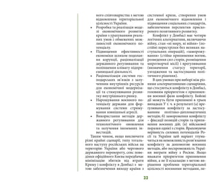 33
ного співтовариства з метою
відновлення територіальної
цілісності України.
•	 Розробка та реалізація моде-
лі економічного розвитку
країни з урахуванням реаль-
них умов і обмежених мож-
ливостей економічного по-
тенціалу.
•	 Підвищення ефективності
економіки шляхом подолан-
ня корупції, раціоналізації
державного регулювання та
поліпшення клімату підпри-
ємницької діяльності.
•	 Раціоналізація системи гос-
подарських зв’язків з залу-
ченням внутрішніх ресурсів
для економічної модерніза-
ції та стимулювання розви-
тку внутрішнього ринку.
•	 Нарощування воєнного по-
тенціалу держави для фор-
мування системи стриму-
вання зовнішньої агресії.
•	 Використання методів дер-
жавного регулювання для
технологічного оновлення
та залучення іноземних ін-
вестицій.
Таким чином, якщо виключити
різні крайні сценарії, типу тоталь-
ного наступу російських військ на
територію України або чергового
державного перевороту, сенс пове-
дінки офіційного Києва передбачає
мінімізацію збитків від втрати
Криму і конфлікту в Донбасі з ме-
тою забезпечення виходу країни з
системної кризи, створення умов
для економічного відновлення і
підвищення соціальних стандартів,
забезпечення перспектив приско-
реного позитивного розвитку.
Конфлікт у Донбасі має чотири
логічних альтернативи, включаючи
війну, стан «ні миру, ні війни» (по-
стійні перестрілки без великих на-
ступальних операцій), «заморожу-
вання» (стійке припинення вогню,
розведення сил сторін, розміщення
миротворчої місії) і врегулювання
(визначення статусу території,
узгодження та застосування полі-
тичного рішення).
В цих умовах при виборі між різ-
ними альтернативними сценаріями,
що стосуються конфлікту в Донбасі,
головним пріоритетом є припинен-
ня воєнної фази конфлікту. Бойові
дії можуть бути припинені в трьох
випадках У т. ч. в результаті (а) вре-
гулювання конфлікту за застосу-
ванням політико-дипломатичних
методів; б) замороження конфлікту
– фіксації позицій сторін та припи-
нення воєнних дій; (в) військової
поразки однієї з сторін. Враховуючи
нерівність силових потенціалів Ро-
сії та України цей варіант тлума-
читьсяякнеможливістьрозв’язання
конфлікту за допомогою воєнних
методів, або неспроможність Украї-
ни виграти війну з Росією. Якщо
вважати пріоритетом припинення
війни, а не її ескалацію з метою ви-
рішення проблеми територіальної
цілісності воєнними методами, пе-
 