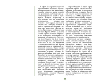 35
В сфері міжнародних відносин
офіційний Київ змушений шукати і
використовувати такі механізми і
способи зміцнення своїх позицій,
які дозволяють забезпечувати до-
сягнення реальних цілей та отри-
мувати відчутні результати. В
практичному сенсі це передбачає
встановлення пріоритетних
зв’язків з партнерами, які мають
близькі або співмірні інтереси в
рамках європейської безпеки в ці-
лому та в відносинах з Росією зо-
крема. Проте таких країн вочевидь
небагато. Країни НАТО і ЄС мають
суттєві гарантії безпеки, побудова-
ні на принципах солідарності та
взаємних зобов’язаннях. Туреччи-
на, Азербайджан та Іран мають
власні інтереси та суперечності в
відносинах з РФ, що обумовлює
складну дипломатичну гру. Японія
може виступати як віддалений по-
літичний союзник. Однак попри
наявність проблеми Південних Ку-
рильських островів, головну зо-
внішню небезпеку політичні кола
Японії все ж вбачають у військово-
му посиленні та активізації геопо-
літичних амбіцій Китаю. Отож за-
лишаються Молдова, яка, окрім
проблеми Придністров’я та сепара-
тизму в Гагаузії, переживає низку
внутрішньополітичних усклад-
нень, та Грузія, складною пробле-
мою у відносинах якої з Україною
стало несподіване призначення
М.Саакашвілі головою Одеської
облдержадміністрації.
Окрім Молдови та Грузії серед
партнерів України з відносно спів-
мірними інтересами залишаються
хіба що Польща та країни Балтії,
які можуть частково впливати на
політику ЄС і НАТО, проте не ма-
ють вирішального голосу в керів-
них установах цих об’єднань. Тому
успішність політико-дипломатич-
них зусиль Києва залежить від
спроможності державного керів-
ництва, включаючи уряд та дипло-
матичне відомство, зацікавити
провідні країни трансатлантично-
го співтовариства в посиленні під-
тримки України як засобу реаліза-
ції їхніх принципово важливих
зовнішньополітичних інтересів.
Основним методом напрацю-
вання спільних підходів та узго-
дження спільних дій з зовнішніми
партнерами можуть стати фор-
мальні та неформальні структури
«активного діалогу». Підставою
для узгоджених дій мають бути
спільні інтереси, які Україна має з
низкою країн, розташованих по пе-
риметру кордонів РФ, включаючи
країни Балтії, Фінляндію, Польщу,
Молдову, Румунію, Грузію. Режим
«активного діалогу» може спирати-
ся на формальні інститути страте-
гічного партнерства або ж зберіга-
ти неформальний характер. З
приводу інших потенційно можли-
вих завдань і способів позиціону-
вання України, їх оцінка має сенс
лише з урахуванням ступеня реа-
лістичності.
 