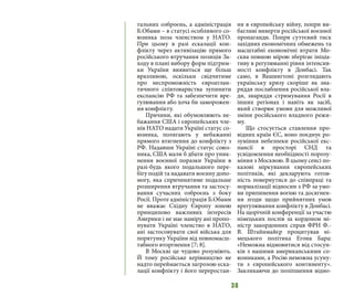 38
тальних озброєнь, а адміністрація
Б.Обами – в статусі особливого со-
юзника поза членством у НАТО.
При цьому в разі ескалації кон-
флікту через активізацію прямого
російського втручання позиція За-
ходу в плані вибору форм підтрим-
ки України виявиться ще більш
вразливою, оскільки свідчитиме
про неспроможність євроатлан-
тичного співтовариства зупинити
експансію РФ та забезпечити вре-
гулювання або хоча би заморожен-
ня конфлікту.
Причини, які обумовлюють не-
бажання США і європейських чле-
нів НАТО надати Україні статус со-
юзника, полягають у небажанні
прямого втягнення до конфлікту з
РФ. Надавши Україні статус союз-
ника, США мали б дбати про уник-
нення воєнної поразки України в
разі-будь якого подальшого пере-
бігу подій та надавати воєнну допо-
могу, яка спричинятиме подальше
розширення втручання та застосу-
вання сучасних озброєнь з боку
Росії. Проте адміністрація Б.Обами
не вважає Східну Європу зоною
принципово важливих інтересів
Америки і не має наміру ані пропо-
нувати Україні членство в НАТО,
ані застосовувати свої війська для
порятунку України від повномасш-
табного вторгнення [7; 8].
В Москві це чудово розуміють.
Й тому російське керівництво не
надто переймається загрозою еска-
лації конфлікту і його переростан-
ня в європейську війну, попри ви-
багливі виверти російської воєнної
пропаганди. Попри суттєвий тиск
західних економічних обмежень та
масштабні економічні втрати Мо-
сква повною мірою зберігає ініціа-
тиву в регулюванні рівня інтенсив-
ності конфлікту в Донбасі. Так
само, в Вашингтоні розглядають
українську кризу скоріше як зна-
ряддя послаблення російської вла-
ди, знаряддя стримування Росії в
інших регіонах і навіть як засіб,
який створює умови для можливої
зміни російського владного режи-
му.
Що стосується ставлення про-
відних країн ЄС, воно поєднує ро-
зуміння небезпеки російської екс-
пансії в просторі СНД та
усвідомлення необхідності порозу-
міння з Москвою. В цьому сенсі по-
казові міркування європейських
політиків, які декларують готов-
ність повернутися до співпраці та
нормалізації відносин з РФ за умо-
ви припинення вогню та досягнен-
ня згоди щодо прийнятних умов
врегулювання конфлікту в Донбасі.
На щорічній конференції за участю
німецьких послів за кордоном мі-
ністр закордонних справ ФРН Ф.-
В. Штайнмайєр процитував ні-
мецького політика Егона Бара:
«Неможна відмовитися від стосун-
ків з нашими американськими со-
юзниками, а Росію неможна усуну-
ти з європейського континенту».
Закликаючи до поліпшення відно-
 